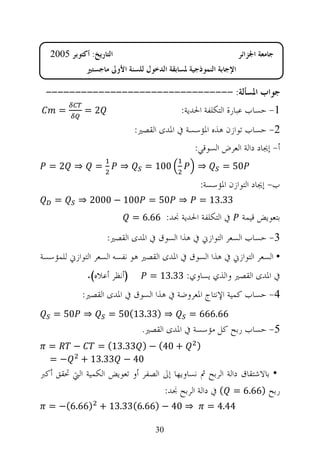 ‫ﺍﻟﺘﺎﺭﻳﺦ: ﺃﻛﺘﻮﺑﺮ 5002‬                                          ‫ﺟﺎﻣﻌﺔ ﺍﳉﺰﺍﺋﺮ‬
             ‫ﺍﻹﺟﺎﺑﺔ ﺍﻟﻨﻤﻮﺫﺟﻴﺔ ﳌﺴﺎﺑﻘﺔ ﺍﻟﺪﺧﻮﻝ ﻟﻠﺴﻨﺔ ﺍﻷﻭﱃ ﻣﺎﺟﺴﺘﲑ‬

 ‫ﺟﻮﺍﺏ ﺍﳌﺴﺄﻟﺔ: --------------------------------‬
     ‫=‬      ‫2=‬                             ‫1- ﺣﺴﺎﺏ ﻋﺒﺎﺭﺓ ﺍﻟﺘﻜﻠﻔﺔ ﺍﳊﺪﻳﺔ:‬
                             ‫2- ﺣﺴﺎﺏ ﺗﻮﺍﺯﻥ ﻫﺬﻩ ﺍﳌﺆﺳﺴﺔ ﰲ ﺍﳌﺪﻯ ﺍﻟﻘﺼﲑ:‬
                                               ‫ﺃ- ﺇﳚﺎﺩ ﺩﺍﻟﺔ ﺍﻟﻌﺮﺽ ﺍﻟﺴﻮﻗﻲ:‬
  ‫⇒ 2=‬          ‫=‬        ‫⇒‬      ‫001 =‬           ‫⇒‬       ‫05 =‬
                                                 ‫ﺏ- ﺇﳚﺎﺩ ﺍﻟﺘﻮﺍﺯﻥ ﺍﳌﺆﺳﺴﺔ:‬
    ‫=‬      ‫⇒ 05 = 001 − 0002 ⇒‬                   ‫33.31 =‬
                             ‫ﰲ ﺍﻟﺘﻜﻠﻔﺔ ﺍﳊﺪﻳﺔ ﳒﺪ: 66.6 =‬          ‫ﺑﺘﻌﻮﻳﺾ ﻗﻴﻤﺔ‬
                    ‫3- ﺣﺴﺎﺏ ﺍﻟﺴﻌﺮ ﺍﻟﺘﻮﺍﺯﱐ ﰲ ﻫﺬﺍ ﺍﻟﺴﻮﻕ ﰲ ﺍﳌﺪﻯ ﺍﻟﻘﺼﲑ:‬
‫• ﺍﻟﺴﻌﺮ ﺍﻟﺘﻮﺍﺯﱐ ﰲ ﻫﺬﺍ ﺍﻟﺴﻮﻕ ﰲ ﺍﳌﺪﻯ ﺍﻟﻘﺼﲑ ﻫﻮ ﻧﻔﺴﻪ ﺍﻟﺴﻌﺮ ﺍﻟﺘﻮﺍﺯﱐ ﻟﻠﻤﺆﺳﺴﺔ‬
             ‫)ﺃﻧﻈﺮ ﺃﻋﻼﻩ(.‬        ‫ﰲ ﺍﳌﺪﻯ ﺍﻟﻘﺼﲑ ﻭﺍﻟﺬﻱ ﻳﺴﺎﻭﻱ: 33.31 =‬
            ‫4- ﺣﺴﺎﺏ ﻛﻤﻴﺔ ﺍﻹﻧﺘﺎﺝ ﺍﳌﻌﺮﻭﺿﺔ ﰲ ﻫﺬﺍ ﺍﻟﺴﻮﻕ ﰲ ﺍﳌﺪﻯ ﺍﻟﻘﺼﲑ:‬
   ‫⇒ 05 =‬           ‫⇒ )33.31(05 =‬            ‫66.666 =‬
                               ‫5- ﺣﺴﺎﺏ ﺭﺑﺢ ﻛﻞ ﻣﺆﺳﺴﺔ ﰲ ﺍﳌﺪﻯ ﺍﻟﻘﺼﲑ.‬
  ‫=‬  ‫−‬   ‫+ 04( − ) 33.31( =‬                     ‫)‬
  ‫04 − 33.31 + − =‬
‫• ﺑﺎﻻﺷﺘﻘﺎﻕ ﺩﺍﻟﺔ ﺍﻟﺮﺑﺢ ﰒ ﻧﺴﺎﻭﻳﻬﺎ ﺇﱃ ﺍﻟﺼﻔﺮ ﺃﻭ ﺗﻌﻮﻳﺾ ﺍﻟﻜﻤﻴﺔ ﺍﻟﱵ ﲢﻘﻖ ﺃﻛﱪ‬
                                  ‫ﺭﺑﺢ )66.6 = ( ﰲ ﺩﺍﻟﺔ ﺍﻟﺮﺑﺢ ﳒﺪ:‬
  ‫⇒ 04 − )66.6(33.31 + )66.6(− =‬                    ‫44.4 =‬

                                   ‫03‬
 