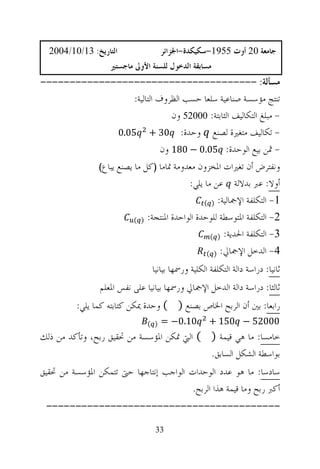 ‫ﺍﻟﺘﺎﺭﻳﺦ: 31/01/4002‬                ‫ﺟﺎﻣﻌﺔ 02 ﺃﻭﺕ 5591-ﺳﻜﻴﻜﺪﺓ-ﺍﳉﺰﺍﺋﺮ‬
                   ‫ﻣﺴﺎﺑﻘﺔ ﺍﻟﺪﺧﻮﻝ ﻟﻠﺴﻨﺔ ﺍﻷﻭﱃ ﻣﺎﺟﺴﺘﲑ‬
‫ﻣﺴﺄﻟﺔ: -------------------------------------‬
                 ‫ﺗﻨﺘﺞ ﻣﺆﺳﺴﺔ ﺻﻨﺎﻋﻴﺔ ﺳﻠﻌﺎ ﺣﺴﺐ ﺍﻟﻈﺮﻭﻑ ﺍﻟﺘﺎﻟﻴﺔ:‬
                              ‫- ﻣﺒﻠﻎ ﺍﻟﺘﻜﺎﻟﻴﻒ ﺍﻟﺜﺎﺑﺘﺔ: 00025 ﻭﻥ‬
             ‫- ﺗﻜﺎﻟﻴﻒ ﻣﺘﻐﲑﺓ ﻟﺼﻨﻊ ﻭﺣﺪﺓ: 03 + 50.0‬
                           ‫- ﲦﻦ ﺑﻴﻊ ﺍﻟﻮﺣﺪﺓ: 50.0 − 081 ﻭﻥ‬
                ‫ﻭﻧﻔﺘﺮﺽ ﺃﻥ ﺗﻐﲑﺍﺕ ﺍﳌﺨﺰﻭﻥ ﻣﻌﺪﻭﻣﺔ ﲤﺎﻣﺎ )ﻛﻞ ﻣﺎ ﻳﺼﻨﻊ ﻳﺒﺎﻉ(‬
                                             ‫ﺃﻭﻻ: ﻋﱪ ﺑﺪﻻﻟﺔ ﻋﻦ ﻣﺎ ﻳﻠﻲ:‬
                                                  ‫1- ﺍﻟﺘﻜﻠﻔﺔ ﺍﻹﲨﺎﻟﻴﺔ: ) (‬

                          ‫(‬   ‫2- ﺍﻟﺘﻜﻠﻔﺔ ﺍﳌﺘﻮﺳﻄﺔ ﻟﻠﻮﺣﺪﺓ ﺍﻟﻮﺍﺣﺪﺓ ﺍﳌﻨﺘﺠﺔ: )‬

                                                    ‫3- ﺍﻟﺘﻜﻠﻔﺔ ﺍﳊﺪﻳﺔ: ) (‬

                                                   ‫4- ﺍﻟﺪﺧﻞ ﺍﻹﲨﺎﱄ: ) (‬

                                 ‫ﺛﺎﻧﻴﺎ: ﺩﺭﺍﺳﺔ ﺩﺍﻟﺔ ﺍﻟﺘﻜﻠﻔﺔ ﺍﻟﻜﻠﻴﺔ ﻭﺭﲰﻬﺎ ﺑﻴﺎﻧﻴﺎ‬
                ‫ﺛﺎﻟﺜﺎ: ﺩﺭﺍﺳﺔ ﺩﺍﻟﺔ ﺍﻟﺪﺧﻞ ﺍﻹﲨﺎﱄ ﻭﺭﲰﻬﺎ ﺑﻴﺎﻧﻴﺎ ﻋﻠﻰ ﻧﻔﺲ ﺍﳌﻌﻠﻢ‬
          ‫ﺭﺍﺑﻌﺎ: ﺑﲔ ﺃﻥ ﺍﻟﺮﺑﺢ ﺍﳋﺎﺹ ﺑﺼﻨﻊ ) ( ﻭﺣﺪﺓ ﳝﻜﻦ ﻛﺘﺎﺑﺘﻪ ﻛﻤﺎ ﻳﻠﻲ:‬
                               ‫) (‬   ‫01.0− =‬        ‫00025 − 051 +‬
‫ﺧﺎﻣﺴﺎ: ﻣﺎ ﻫﻲ ﻗﻴﻤﺔ ) ( ﺍﻟﱵ ﲤﻜﻦ ﺍﳌﺆﺳﺴﺔ ﻣﻦ ﲢﻘﻴﻖ ﺭﺑﺢ، ﻭﺗﺄﻛﺪ ﻣﻦ ﺫﻟﻚ‬
                                           ‫ﺑﻮﺍﺳﻄﺔ ﺍﻟﺸﻜﻞ ﺍﻟﺴﺎﺑﻖ.‬
‫ﺳﺎﺩﺳﺎ: ﻣﺎ ﻫﻮ ﻋﺪﺩ ﺍﻟﻮﺣﺪﺍﺕ ﺍﻟﻮﺍﺟﺐ ﺇﻧﺘﺎﺟﻬﺎ ﺣﱴ ﺗﺘﻤﻜﻦ ﺍﳌﺆﺳﺴﺔ ﻣﻦ ﲢﻘﻴﻖ‬
                                       ‫ﺃﻛﱪ ﺭﺑﺢ ﻭﻣﺎ ﻗﻴﻤﺔ ﻫﺬﺍ ﺍﻟﺮﺑﺢ.‬
 ‫----------------------------------------‬

                                  ‫33‬
 