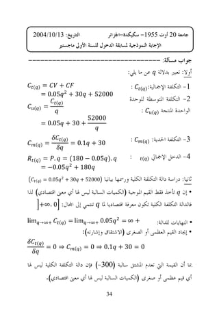 ‫ﺍﻟﺘﺎﺭﻳﺦ: 31/01/4002‬                       ‫ﺟﺎﻣﻌﺔ 02 ﺃﻭﺕ 5591- ﺳﻜﻴﻜﺪﺓ-ﺍﳉﺰﺍﺋﺮ‬
                  ‫ﺍﻹﺟﺎﺑﺔ ﺍﻟﻨﻤﻮﺫﺟﻴﺔ ﳌﺴﺎﺑﻘﺔ ﺍﻟﺪﺧﻮﻝ ﻟﻠﺴﻨﺔ ﺍﻷﻭﱃ ﻣﺎﺟﺴﺘﲑ‬

‫ﺟﻮﺍﺏ ﻣﺴﺄﻟﺔ: ---------------------------------‬
                         ‫ﺃﻭﻻ: ﺗﻌﺒﲑ ﺑﺪﻻﻟﺔ ﻋﻦ ﻣﺎ ﻳﻠﻲ:‬
  ‫) (‬   ‫=‬     ‫+‬                                        ‫:‬    ‫ﺍﻹﲨﺎﻟﻴﺔ: ) (‬   ‫1- ﺍﻟﺘﻜﻠﻔﺔ‬
        ‫00025 + 03 + 50.0 =‬
                ‫) (‬
                                                       ‫2- ﺍﻟﺘﻜﻠﻔﺔ ﺍﳌﺘﻮﺳﻄﺔ ﻟﻠﻮﺣﺪﺓ‬
         ‫=‬
  ‫) (‬
                                                           ‫ﺍﻟﻮﺍﺣﺪﺓ ﺍﳌﻨﺘﺠﺔ ) ( :‬
                                   ‫00025‬
        ‫+ 03 + 50.0 =‬

            ‫=‬
                   ‫) (‬
                         ‫03 + 1.0 =‬
                                                       ‫:‬     ‫) (‬   ‫3- ﺍﻟﺘﻜﻠﻔﺔ ﺍﳊﺪﻳﺔ:‬
   ‫) (‬


  ‫) (‬   ‫.) 50.0 − 081( = . =‬                           ‫:‬     ‫) (‬   ‫4- ﺍﻟﺪﺧﻞ ﺍﻹﲨﺎﱄ‬
        ‫081 + 50.0− =‬
   ‫) (‬   ‫50.0 =‬       ‫00025 + 03 +‬        ‫ﺛﺎﻧﻴﺎ: ﺩﺭﺍﺳﺔ ﺩﺍﻟﺔ ﺍﻟﺘﻜﻠﻔﺔ ﺍﻟﻜﻠﻴﺔ ﻭﺭﲰﻬﺎ ﺑﻴﺎﻧﻴﺎ‬
‫• ﺇﻥ ﺗﺄﺧﺬ ﻓﻘﻂ ﺍﻟﻘﻴﻢ ﺍﳌﻮﺟﺒﺔ )ﺍﻟﻜﻤﻴﺎﺕ ﺍﻟﺴﺎﻟﺒﺔ ﻟﻴﺲ ﳍﺎ ﺃﻱ ﻣﻌﲎ ﺍﻗﺘﺼﺎﺩﻱ( ﻟﺬﺍ‬
       ‫ﺗﻨﺘﻤﻲ ﺇﱃ ﺍ‪‬ﺎﻝ: 0 ،∞+‬              ‫ﻓﺎﻟﺪﺍﻟﺔ ﺍﻟﺘﻜﻠﻔﺔ ﺍﻟﻜﻠﻴﺔ ﺗﻜﻮﻥ ﻣﻌﺮﻓﺔ ﺍﻗﺘﺼﺎﺩﻳﺎ ﳌﺎ‬

‫‪lim‬‬    ‫→‬          ‫) (‬    ‫‪= lim‬‬     ‫→‬    ‫50.0‬      ‫+ ∞=‬          ‫• ﺍﻟﻨﻬﺎﻳﺎﺕ ﻟﻠﺪﺍﻟﺔ:‬
                                 ‫• ﺇﳚﺎﺩ ﺍﻟﻘﻴﻢ ﺍﻟﻌﻈﻤﻰ ﺃﻭ ﺍﻟﺼﻐﺮﻯ )ﺍﻻﺷﺘﻘﺎﻕ ﻭﺇﺷﺎﺭﺗﻪ(:‬
      ‫) (‬
            ‫⇒0=‬            ‫) (‬   ‫0 = 03 + 1.0 ⇒ 0 =‬

‫ﲟﺎ ﺃﻥ ﺍﻟﻘﻴﻤﺔ ﺍﻟﱵ ﺗﻌﺪﻡ ﺍﳌﺸﺘﻖ ﺳﺎﻟﺒﺔ )003-( ﻓﺈﻥ ﺩﺍﻟﺔ ﺍﻟﺘﻜﻠﻔﺔ ﺍﻟﻜﻠﻴﺔ ﻟﻴﺲ ﳍﺎ‬
            ‫ﺃﻱ ﻗﻴﻢ ﻋﻈﻤﻰ ﺃﻭ ﺻﻐﺮﻯ )ﺍﻟﻜﻤﻴﺎﺕ ﺍﻟﺴﺎﻟﺒﺔ ﻟﻴﺲ ﳍﺎ ﺃﻱ ﻣﻌﲎ ﺍﻗﺘﺼﺎﺩﻱ(.‬

                                           ‫43‬
 