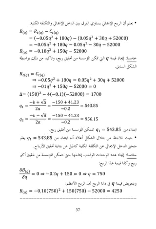 ‫• ﻧﻌﻠﻢ ﺃﻥ ﺍﻟﺮﺑﺢ ﺍﻹﲨﺎﱄ ﻳﺴﺎﻭﻱ ﺍﻟﻔﺮﻕ ﺑﲔ ﺍﻟﺪﺧﻞ ﺍﻹﲨﺎﱄ ﻭﺍﻟﺘﻜﻠﻔﺔ ﺍﻟﻜﻠﻴﺔ.‬
 ‫) (‬   ‫) ( −) ( =‬
       ‫)00025 + 03 + 50.0( − ) 081 + 50.0−( =‬
       ‫00025 − 03 − 50.0 − 081 + 50.0− =‬
 ‫) (‬   ‫00025 − 051 + 01.0− =‬
‫ﺍﻟﱵ ﲤﻜﻦ ﺍﳌﺆﺳﺴﺔ ﻣﻦ ﲢﻘﻴﻖ ﺭﺑﺢ، ﻭﺗﺄﻛﻴﺪ ﻣﻦ ﺫﻟﻚ ﺑﻮﺍﺳﻄﺔ‬          ‫ﺧﺎﻣﺴﺎ: ﺇﳚﺎﺩ ﻗﻴﻤﺔ‬
                                                             ‫ﺍﻟﺸﻜﻞ ﺍﻟﺴﺎﺑﻖ.‬
   ‫) (‬   ‫) ( =‬
         ‫00025 + 03 + 50.0 = 081 + 50.0− ⇒‬
         ‫0 = 00025 − 051 + 10− ⇒‬
‫0071 = )00025−()1.0−(4 − )051( =∆‬
         ‫32.14 + 051− ∆√ + −‬
   ‫=‬           ‫=‬             ‫58.345 =‬
           ‫2‬       ‫2.0−‬
         ‫32.14 − 051− ∆√ − −‬
   ‫=‬           ‫=‬             ‫51.659 =‬
           ‫2‬       ‫2.0−‬
                    ‫ﺍﺑﺘﺪﺍﺀ ﻣﻦ 58.345 = ﺗﺘﻤﻜﻦ ﺍﳌﺆﺳﺴﺔ ﻣﻦ ﲢﻘﻴﻖ ﺭﺑﺢ.‬
‫ﻳﻌﻠﻮ‬       ‫• ﺣﻴﺚ ﻧﻼﺣﻆ ﻣﻦ ﺧﻼﻝ ﺍﻟﺸﻜﻞ ﺃﻋﻼﻩ ﺃﻧﻪ ﺍﺑﺘﺪﺍﺀ ﻣﻦ 58.345 =‬
           ‫ﻣﻨﺤﲎ ﺍﻟﺪﺧﻞ ﺍﻹﲨﺎﱄ ﻋﻦ ﺍﻟﺘﻜﻠﻔﺔ ﺍﻟﻜﻠﻴﺔ ﻛﺪﻟﻴﻞ ﻋﻦ ﺑﺪﺍﻳﺔ ﲢﻘﻴﻖ ﺍﻷﺭﺑﺎﺡ.‬
‫ﺳﺎﺩﺳﺎ: ﺇﳚﺎﺩ ﻋﺪﺩ ﺍﻟﻮﺣﺪﺍﺕ ﺍﻟﻮﺍﺟﺐ ﺇﻧﺘﺎﺟﻬﺎ ﺣﱴ ﺗﺘﻤﻜﻦ ﺍﳌﺆﺳﺴﺔ ﻣﻦ ﲢﻘﻴﻖ ﺃﻛﱪ‬
                                            ‫ﺭﺑﺢ ﻭﻛﺬﺍ ﻗﻴﻤﺔ ﻫﺬﺍ ﺍﻟﺮﺑﺢ:‬
   ‫) (‬
          ‫⇒ 0 = 051 + 2.0− ⇒ 0 =‬               ‫057 =‬

                              ‫ﰲ ﺩﺍﻟﺔ ﺍﻟﺮﺑﺢ ﳒﺪ ﺍﻟﺮﺑﺢ ﺍﻷﻋﻈﻢ:‬   ‫ﻭﺑﺘﻌﻮﻳﺾ ﻗﻴﻤﺔ‬
 ‫) (‬   ‫0524 = 00025 − )057(051 + )057(01.0− =‬
‫-----------------------------------------‬

                                     ‫73‬
 