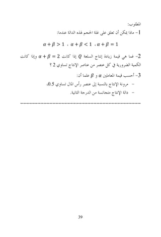 ‫ﺍﳌﻄﻠﻮﺏ:‬
                      ‫1- ﻣﺎﺫﺍ ﳝﻜﻦ ﺃﻥ ﺗﻌﻠﻖ ﻋﻠﻰ ﻏﻠﺔ ﺍﳊﺠﻢ ﳍﺬﻩ ﺍﻟﺪﺍﻟﺔ ﻋﻨﺪﻣﺎ:‬

                ‫+‬     ‫، 1>‬      ‫+‬       ‫، 1<‬    ‫+‬    ‫1=‬

‫ﻭﺇﺫﺍ ﻛﺎﻧﺖ‬   ‫+‬       ‫ﺇﺫﺍ ﻛﺎﻧﺖ 2 =‬    ‫2- ﻓﻤﺎ ﻫﻲ ﻗﻴﻤﺔ ﺯﻳﺎﺩﺓ ﺇﻧﺘﺎﺝ ﺍﻟﺴﻠﻌﺔ‬
                 ‫ﺍﻟﻜﻤﻴﺔ ﺍﻟﻀﺮﻭﺭﻳﺔ ﰲ ﻛﻞ ﻋﻨﺼﺮ ﻣﻦ ﻋﻨﺎﺻﺮ ﺍﻹﻧﺘﺎﺝ ﺗﺴﺎﻭﻱ 2 ؟‬
                                 ‫3- ﺃﺣﺴﺐ ﻗﻴﻤﺔ ﺍﳌﻌﺎﻣﻠﲔ ﻭ ﻋﻠﻤﺎ ﺃﻥ:‬
                ‫- ﻣﺮﻭﻧﺔ ﺍﻹﻧﺘﺎﺝ ﺑﺎﻟﻨﺴﺒﺔ ﺇﱃ ﻋﻨﺼﺮ ﺭﺃﺱ ﺍﳌﺎﻝ ﺗﺴﺎﻭﻱ 5.0،‬
                            ‫- ﺩﺍﻟﺔ ﺍﻹﻧﺘﺎﺝ ﻣﺘﺠﺎﻧﺴﺔ ﻣﻦ ﺍﻟﺪﺭﺟﺔ ﺍﻟﺜﺎﻧﻴﺔ.‬
‫-----------------------------------------‬




                                   ‫93‬
 