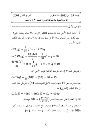 ‫ﺍﻟﺘﺎﺭﻳﺦ: ﺃﻛﺘﻮﺑﺮ 4002‬                           ‫ﺟﺎﻣﻌﺔ 50 ﻣﺎﻱ 5491، ﻗﺎﳌﺔ-ﺍﳉﺰﺍﺋﺮ‬
                 ‫ﺍﻹﺟﺎﺑﺔ ﺍﻟﻨﻤﻮﺫﺟﻴﺔ ﳌﺴﺎﺑﻘﺔ ﺍﻟﺪﺧﻮﻝ ﻟﻠﺴﻨﺔ ﺍﻷﻭﱃ ﻣﺎﺟﺴﺘﲑ‬

‫ﺍﳉﻮﺍﺏ ﺍﻷﻭﻝ:---------------------------------‬
  ‫1- ﲢﺪﻳﺪ ﺍﻟﻌﺪﺩ ﺍﻷﻣﺜﻞ ﳍﺬﻩ ﺍﳌﺆﺳﺴﺎﺕ ) (، ﻭﻫﻞ ﻫﻮ ﻓﻌﻼ ﺳﻮﻕ ﻣﻨﺎﻓﺴﺔ ﻣﺜﻠﻰ؟‬
‫ﺣﻴﺚ ﻳﻜﻮﻥ ﺳﻌﺮ ﺍﻟﺴﻮﻕ ﻟﻠﻌﺪﺩ ﺍﻷﻣﺜﻞ ﻟﻠﻤﺆﺳﺴﺎﺕ ﻋﻨﺪ ﺍﳊﺪ ﺍﻷﺩﱏ ﳌﺘﻮﺳﻂ ﺍﻟﺘﻜﻠﻔﺔ‬
                                                         ‫ﻃﻮﻳﻠﺔ ﺍﻷﺟﻞ.‬
                 ‫1‬
       ‫=) (‬             ‫−‬        ‫02 +‬
                 ‫02‬
                           ‫) (‬       ‫1‬
‫⇒‬          ‫=) (‬                  ‫=‬             ‫−‬     ‫02 +‬
                                     ‫02‬
‫‪δ‬‬         ‫) (‬              ‫1‬
                ‫⇒0=‬           ‫⇒ 0= 1−‬                 ‫01 =‬
      ‫‪δ‬‬                    ‫01‬
                        ‫ﰲ ﺩﺍﻟﺔ ﻣﺘﻮﺳﻂ ﺍﻟﺘﻜﻠﻔﺔ ﻃﻮﻳﻠﺔ ﺍﻷﺟﻞ ﳒﺪ:‬           ‫ﻭﺑﺘﻌﻮﻳﺾ ﻗﻴﻤﺔ‬
          ‫=) (‬        ‫51 = 02 + )01( − )01(‬

‫ﻋﻨﺪ ﻣﺴﺘﻮﻯ ﺳﻌﺮ 51 ﻳﻜﻮﻥ ﺍﻟﻌﺪﺩ ﺍﻷﻣﺜﻞ ﻟﻠﻤﺆﺳﺴﺎﺕ ) ( ﻭﺑﺘﻌﻮﻳﺾ ﻫﺬﺍ ﺍﻟﺴﻌﺮ‬
                                                        ‫ﰲ ﺩﺍﻟﺔ ﺍﻟﻄﻠﺐ )ﺍﻟﺴﻮﻗﻲ( ﳒﺪ:‬
     ‫⇒ )51(06 − 0094 = )51(‬                        ‫0004 =‬
                ‫= 004 ﻣﺆﺳﺴﺔ.‬                       ‫ﻟﺬﺍ ﻓﺈﻥ ﺍﻟﻌﺪﺩ ﺍﻷﻣﺜﻞ ﻟﻠﻤﺆﺳﺴﺎﺕ ﻫﻮ‬
‫• ﻣﺎﺩﺍﻡ ﰲ ﻫﺬﺍ ﺍﻟﺴﻮﻕ )ﺍﻟﺼﻨﺎﻋﺔ( ﻳﻨﺘﺠﻮﻥ ﺳﻠﻊ ﻣﺘﺠﺎﻧﺴﺔ ﻭﳛﻮﻱ ﻣﺆﺳﺴﺎﺕ ﻛﺜﲑﺓ‬
                 ‫)004 ﻣﺆﺳﺴﺔ( ﻓﺈﻧﻨﺎ ﻧﻮﺍﺟﻪ ﻓﻌﻼ ﻫﻴﻜﻞ ﺳﻮﻕ ﻣﻨﺎﻓﺴﺔ ﻣﺜﻠﻰ )ﺗﺎﻣﺔ(.‬



                                          ‫04‬
 