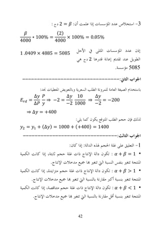‫3- ﺍﺳﺘﺨﻼﺹ ﻋﺪﺩ ﺍﳌﺆﺳﺴﺎﺕ ﺇﺫﺍ ﻋﻠﻤﺖ ﺃﻥ: = 2 ﺩﺝ :‬
                        ‫)2(‬
       ‫= %001 ∗‬             ‫%50.0 = %001 ×‬
‫0004‬                   ‫0004‬

‫5805 = 5884 × 9040. 1‬
                                      ‫ﺇﺫﻥ ﻋﺪﺩ ﺍﳌﺆﺳﺴﺎﺕ ﺍﳌﺜﻠﻰ ﰲ ﺍﻷﺟﻞ‬
                                      ‫ﺍﻟﻄﻮﻳﻞ ﻋﻨﺪ ﺗﻘﺪﱘ ﺇﻋﺎﻧﺔ ﻗﺪﺭﻫﺎ 2 ﺩﺝ ﻫﻲ‬
                                                           ‫5805 ﻣﺆﺳﺴﺔ.‬

 ‫ﺍﳉﻮﺍﺏ ﺍﻟﺜﺎﱐ:---------------------------------‬
              ‫ﺑﺎﺳﺘﺨﺪﺍﻡ ﺍﻟﺼﻴﻐﺔ ﺍﻟﻌﺎﻣﺔ ﻟﻠﻤﺮﻭﻧﺔ ﺍﻟﻄﻠﺐ ﺍﻟﺴﻌﺮﻳﺔ ﻭﺑﺎﻟﺘﻌﻮﻳﺾ ﺍﳌﻌﻄﻴﺎﺕ ﳒﺪ:‬
         ‫∆‬                     ‫∆‬   ‫01‬    ‫∆‬
     ‫=‬            ‫= 2− ⇒‬               ‫⇒‬    ‫002− =‬
         ‫∆‬                     ‫0001 2−‬   ‫2−‬
   ‫004+ = ∆ ⇒‬
                                     ‫ﻟﺬﻟﻚ ﻓﺈﻥ ﺣﺠﻢ ﺍﻟﻄﻠﺐ ﺍﳌﺘﻮﻗﻊ ﻳﻜﻮﻥ ﻛﻤﺎ ﻳﻠﻲ:‬
   ‫=‬         ‫0041 = )004+( + 0001 = ) ∆( +‬
 ‫ﺍﳉﻮﺍﺏ ﺍﻟﺜﺎﻟﺚ:--------------------------------‬
                             ‫1- ﺍﻟﺘﻌﻠﻴﻖ ﻋﻠﻰ ﻏﻠﺔ ﺍﳊﺠﻢ ﳍﺬﻩ ﺍﻟﺪﺍﻟﺔ: ﺇﺫﺍ ﻛﺎﻥ:‬
‫• 1 = + : ﺗﻜﻮﻥ ﺩﺍﻟﺔ ﺍﻹﻧﺘﺎﺝ ﺫﺍﺕ ﻏﻠﺔ ﺣﺠﻢ ﺛﺎﺑﺘﺔ، ﺇﺫﺍ ﻛﺎﻧﺖ ﺍﻟﻜﻤﻴﺔ‬
                  ‫ﺍﳌﻨﺘﺠﺔ ﺗﺘﻐﲑ ﺑﻨﻔﺲ ﺍﻟﻨﺴﺒﺔ ﺍﻟﱵ ﺗﺘﻐﲑ ‪‬ﺎ ﲨﻴﻊ ﻣﺪﺧﻼﺕ ﺍﻹﻧﺘﺎﺝ.‬
‫• 1 > + : ﺗﻜﻮﻥ ﺩﺍﻟﺔ ﺍﻹﻧﺘﺎﺝ ﺫﺍﺕ ﻏﻠﺔ ﺣﺠﻢ ﻣﺘﺰﺍﻳﺪﺓ، ﺇﺫﺍ ﻛﺎﻧﺖ ﺍﻟﻜﻤﻴﺔ‬
       ‫ﺍﳌﻨﺘﺠﺔ ﺗﺘﻐﲑ ﺑﻨﺴﺒﺔ ﺃﻛﱪ ﻣﻘﺎﺭﻧﺔ ﺑﺎﻟﻨﺴﺒﺔ ﺍﻟﱵ ﺗﺘﻐﲑ ‪‬ﺎ ﲨﻴﻊ ﻣﺪﺧﻼﺕ ﺍﻹﻧﺘﺎﺝ.‬
‫• 1 < + : ﺗﻜﻮﻥ ﺩﺍﻟﺔ ﺍﻹﻧﺘﺎﺝ ﺫﺍﺕ ﻏﻠﺔ ﺣﺠﻢ ﻣﺘﻨﺎﻗﺼﺔ، ﺇﺫﺍ ﻛﺎﻧﺖ ﺍﻟﻜﻤﻴﺔ‬
        ‫ﺍﳌﻨﺘﺠﺔ ﺗﺘﻐﲑ ﺑﻨﺴﺒﺔ ﺃﻗﻞ ﻣﻘﺎﺭﻧﺔ ﺑﺎﻟﻨﺴﺒﺔ ﺍﻟﱵ ﺗﺘﻐﲑ ‪‬ﺎ ﲨﻴﻊ ﻣﺪﺧﻼﺕ ﺍﻹﻧﺘﺎﺝ.‬


                                       ‫24‬
 