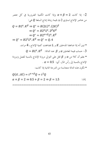 ‫2- ﺇﺫﺍ ﻛﺎﻧﺖ 2 = + ﻭﺇﺫﺍ ﻛﺎﻧﺖ ﺍﻟﻜﻤﻴﺔ ﺍﻟﻀﺮﻭﺭﻳﺔ ﰲ ﻛﻞ ﻋﻨﺼﺮ‬
           ‫ﻣﻦ ﻋﻨﺎﺻﺮ ﺍﻹﻧﺘﺎﺝ ﺗﺴﺎﻭﻱ 2 ﻓﺈﻥ ﻗﻴﻤﺔ ﺯﻳﺎﺩﺓ ﺇﻧﺘﺎﺝ ﺍﻟﺴﻠﻌﺔ ﻫﻲ:‬
                        ‫∗‬
    ‫=‬          ‫.‬‫⇒‬           ‫) 2( . ) 2( =‬
                        ‫∗‬
                ‫⇒‬           ‫2 =‬   ‫2.‬
                        ‫∗‬
                ‫⇒‬           ‫2 =‬      ‫.‬
        ‫∗‬
‫⇒‬           ‫. 2 =‬           ‫4. = ∗ ⇒‬
            ‫ﻭ ﺗﻀﺎﻋﻔﺖ ﻛﻤﻴﺔ ﺍﻹﻧﺘﺎﺝ ﺑ 4 ﻣﺮﺍﺕ.‬          ‫• ﺗﺒﲔ ﺃﻧﻪ ﺇﺫﺍ ﺿﺎﻋﻔﻨﺎ ﺍﳌﺪﺧﻠﲔ‬
                   ‫=‬        ‫.‬       ‫ﻋﻨﺪ ﺍﻟﺪﺍﻟﺔ:‬   ‫3- ﺣﺴﺎﺏ ﻗﻴﻤﺔ ﺍﳌﻌﺎﻣﻠﲔ ﻭ‬
‫• ﻧﻌﻠﻢ ﺃﻥ ﻛﻼ ﻣﻦ ﻭ ﲤﺜﻞ ﻋﻠﻰ ﺍﻟﺘﻮﺍﱄ ﻣﺮﻭﻧﺔ ﺍﻹﻧﺘﺎﺝ ﺑﺎﻟﻨﺴﺒﺔ ﻟﻠﻌﻤﻞ ﻭﻣﺮﻭﻧﺔ‬
                               ‫ﺍﻹﻧﺘﺎﺝ ﺑﺎﻟﻨﺴﺒﺔ ﺇﱃ ﺭﺃﺱ ﺍﳌﺎﻝ. ﺃﻱ: 5.0 = .‬
                        ‫• ﺗﻜﻮﻥ ﻫﺬﻩ ﺍﻟﺪﺍﻟﺔ ﻣﺘﺠﺎﻧﺴﺔ ﻣﻦ ﺍﻟﺪﺭﺟﺔ ﺍﻟﺜﺎﻧﻴﺔ ﺇﺫﺍ ﻛﺎﻧﺖ:‬
 ‫, (‬          ‫=)‬                ‫=‬
  ‫+‬         ‫+ 5.0 ⇒ 2 =‬         ‫⇒2=‬         ‫5.1 =‬                        ‫ﺇﺫﻥ:‬
‫-----------------------------------------‬




                                       ‫34‬
 