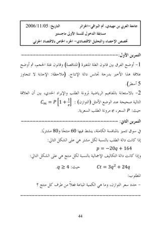 ‫ﺍﻟﺘﺎﺭﻳﺦ: 50/11/6002‬             ‫ﺟﺎﻣﻌﺔ ﺍﻟﻌﺮﰊ ﺑﻦ ﻣﻬﻴﺪﻱ، ﺃﻡ ﺍﻟﺒﻮﺍﻗﻲ-ﺍﳉﺰﺍﺋﺮ‬
                    ‫ﻣﺴﺎﺑﻘﺔ ﺍﻟﺪﺧﻮﻝ ﻟﻠﺴﻨﺔ ﺍﻷﻭﱃ ﻣﺎﺟﺴﺘﲑ‬
       ‫ﲣﺼﺺ ﺍﻹﺣﺼﺎﺀ ﻭﺍﻟﺘﺤﻠﻴﻞ ﺍﻻﻗﺘﺼﺎﺩﻱ- ﺍﳉﺰﺀ ﺍﳋﺎﺹ ﺑﺎﻻﻗﺘﺼﺎﺩ ﺍﳉﺰﺋﻲ‬

‫ﺍﻟﺘﻤﺮﻳﻦ ﺍﻷﻭﻝ:---------------------------------‬
‫1- ﺃﻭﺿﺢ ﺍﻟﻔﺮﻕ ﺑﲔ ﻗﺎﻧﻮﻥ ﺍﻟﻐﻠﺔ ﺍﳌﺘﻐﲑﺓ )ﺍﳌﺘﻨﺎﻗﺼﺔ( ﻭﻗﺎﻧﻮﻥ ﻏﻠﺔ ﺍﳊﺠﻢ، ﰒ ﺃﻭﺿﺢ‬
‫ﻋﻼﻗﺔ ﻫﺬﺍ ﺍﻷﺧﲑ ﺑﺪﺭﺟﺔ ﲡﺎﻧﺲ ﺩﺍﻟﺔ ﺍﻹﻧﺘﺎﺝ. )ﻣﻼﺣﻈﺔ: ﺍﻹﺟﺎﺑﺔ ﻻ ﺗﺘﺠﺎﻭﺯ‬
                                                                 ‫5 ﺃﺳﻄﺮ(.‬
‫2- ﺑﺎﻻﺳﺘﻌﺎﻧﺔ ﺑﺎﳌﻔﺎﻫﻴﻢ ﺍﻟﺮﻳﺎﺿﻴﺔ ﳌﺮﻭﻧﺔ ﺍﻟﻄﻠﺐ ﻭﺍﻹﻳﺮﺍﺩ ﺍﳊﺪﻱ، ﺑﲔ ﺃﻥ ﺍﻟﻌﻼﻗﺔ‬
                ‫=‬     ‫+1‬        ‫ﺍﻟﺘﺎﻟﻴﺔ ﺻﺤﻴﺤﺔ ﻋﻨﺪ ﺍﻟﻮﺿﻊ ﺍﻷﻣﺜﻞ ‪‬ﺍﻟﺘﻮﺍﺯﻥ‪: ‬‬
                                  ‫ﺣﻴﺚ: ﺍﻟﺴﻌﺮ، ﻣﺮﻭﻧﺔ ﺍﻟﻄﻠﺐ ﺍﻟﺴﻌﺮﻳﺔ.‬
‫ﺍﻟﺘﻤﺮﻳﻦ ﺍﻟﺜﺎﱐ: ---------------------------------‬
           ‫ﰲ ﺳﻮﻕ ﺗﺘﻤﻴﺰ ﺑﺎﳌﻨﺎﻓﺴﺔ ﺍﻟﻜﺎﻣﻠﺔ، ﻳﻨﺸﻂ ﻓﻴﻬﺎ 06 ﻣﻨﺘﺠ‪‬ﺎ ﻭ08 ﻣﺸﺘﺮﻳ‪‬ﺎ.‬
               ‫ﺇﺫﺍ ﻛﺎﻧﺖ ﺩﺍﻟﺔ ﺍﻟﻄﻠﺐ ﺑﺎﻟﻨﺴﺒﺔ ﻟﻜﻞ ﻣﺸﺘﺮ ﻫﻲ ﻋﻠﻰ ﺍﻟﺸﻜﻞ ﺍﻟﺘﺎﱄ:‬
                                                 ‫461 + 02− =‬
     ‫ﻭﺇﺫﺍ ﻛﺎﻧﺖ ﺩﺍﻟﺔ ﺍﻟﺘﻜﺎﻟﻴﻒ ﺍﻹﲨﺎﻟﻴﺔ ﺑﺎﻟﻨﺴﺒﺔ ﻟﻜﻞ ﻣﻨﺘﺞ ﻫﻲ ﻋﻠﻰ ﺍﻟﺸﻜﻞ ﺍﻟﺘﺎﱄ:‬
                    ‫ﺣﻴﺚ: 4 ≥ .‬                    ‫3=‬        ‫42 +‬
                                                                   ‫ﺍﳌﻄﻠﻮﺏ:‬
         ‫- ﺣﺪﺩ ﺳﻌﺮ ﺍﻟﺘﻮﺍﺯﻥ، ﻭﻣﺎ ﻫﻲ ﺍﻟﻜﻤﻴﺔ ﺍﳌﺒﺎﻋﺔ ﻓﻌﻼﹰ ﻣﻦ ﻃﺮﻑ ﻛﻞ ﻣﻨﺘﺞ ؟‬
‫-----------------------------------------‬


                                  ‫44‬
 