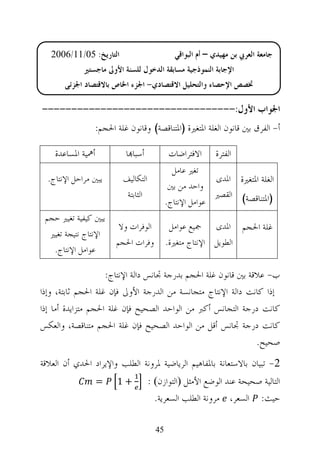 ‫ﺍﻟﺘﺎﺭﻳﺦ: 50/11/6002‬                       ‫ﺟﺎﻣﻌﺔ ﺍﻟﻌﺮﰊ ﺑﻦ ﻣﻬﻴﺪﻱ – ﺃﻡ ﺍﻟﺒﻮﺍﻗﻲ‬
             ‫ﺍﻹﺟﺎﺑﺔ ﺍﻟﻨﻤﻮﺫﺟﻴﺔ ﻣﺴﺎﺑﻘﺔ ﺍﻟﺪﺧﻮﻝ ﻟﻠﺴﻨﺔ ﺍﻷﻭﱃ ﻣﺎﺟﺴﺘﲑ‬
       ‫ﲣﺼﺺ ﺍﻹﺣﺼﺎﺀ ﻭﺍﻟﺘﺤﻠﻴﻞ ﺍﻻﻗﺘﺼﺎﺩﻱ- ﺍﳉﺰﺀ ﺍﳋﺎﺹ ﺑﺎﻻﻗﺘﺼﺎﺩ ﺍﳉﺰﺋﻲ‬

‫ﺍﳉﻮﺍﺏ ﺍﻷﻭﻝ:---------------------------------‬
                ‫ﺃ- ﺍﻟﻔﺮﻕ ﺑﲔ ﻗﺎﻧﻮﻥ ﺍﻟﻐﻠﺔ ﺍﳌﺘﻐﲑﺓ )ﺍﳌﺘﻨﺎﻗﺼﺔ( ﻭﻗﺎﻧﻮﻥ ﻏﻠﺔ ﺍﳊﺠﻢ:‬

    ‫ﺃﳘﻴﺔ ﺍﳌﺴﺎﻋﺪﺓ‬          ‫ﺃﺳﺒﺎ‪‬ﺎ‬            ‫ﺍﻻﻓﺘﺮﺍﺿﺎﺕ‬     ‫ﺍﻟﻔﺘﺮﺓ‬
                                             ‫ﺗﻐﲑ ﻋﺎﻣﻞ‬
  ‫ﻳﺒﲔ ﻣﺮﺍﺣﻞ ﺍﻹﻧﺘﺎﺝ.‬      ‫ﺍﻟﺘﻜﺎﻟﻴﻒ‬                        ‫ﺍﻟﻐﻠﺔ ﺍﳌﺘﻐﲑﺓ ﺍﳌﺪﻯ‬
                                            ‫ﻭﺍﺣﺪ ﻣﻦ ﺑﲔ‬
                          ‫ﺍﻟﺜﺎﺑﺘﺔ‬                        ‫)ﺍﳌﺘﻨﺎﻗﺼﺔ( ﺍﻟﻘﺼﲑ‬
                                           ‫ﻋﻮﺍﻣﻞ ﺍﻹﻧﺘﺎﺝ.‬
 ‫ﻳﺒﲔ ﻛﻴﻔﻴﺔ ﺗﻐﻴﲑ ﺣﺠﻢ‬
                        ‫ﺍﻟﻮﻓﺮﺍﺕ ﻭﻻ‬          ‫ﻏﻠﺔ ﺍﳊﺠﻢ ﺍﳌﺪﻯ ﲨﻴﻊ ﻋﻮﺍﻣﻞ‬
  ‫ﺍﻹﻧﺘﺎﺝ ﻧﺘﻴﺠﺔ ﺗﻐﻴﲑ‬
                       ‫ﻭﻓﺮﺍﺕ ﺍﳊﺠﻢ‬          ‫ﺍﻟﻄﻮﻳﻞ ﺍﻹﻧﺘﺎﺝ ﻣﺘﻐﲑﺓ.‬
   ‫ﻋﻮﺍﻣﻞ ﺍﻹﻧﺘﺎﺝ.‬

                    ‫ﺏ- ﻋﻼﻗﺔ ﺑﲔ ﻗﺎﻧﻮﻥ ﻏﻠﺔ ﺍﳊﺠﻢ ﺑﺪﺭﺟﺔ ﲡﺎﻧﺲ ﺩﺍﻟﺔ ﺍﻹﻧﺘﺎﺝ:‬
‫ﺇﺫﺍ ﻛﺎﻧﺖ ﺩﺍﻟﺔ ﺍﻹﻧﺘﺎﺝ ﻣﺘﺠﺎﻧﺴﺔ ﻣﻦ ﺍﻟﺪﺭﺟﺔ ﺍﻷﻭﱃ ﻓﺈﻥ ﻏﻠﺔ ﺍﳊﺠﻢ ﺛﺎﺑﺘﺔ، ﻭﺇﺫﺍ‬
‫ﻛﺎﻧﺖ ﺩﺭﺟﺔ ﺍﻟﺘﺠﺎﻧﺲ ﺃﻛﱪ ﻣﻦ ﺍﻟﻮﺍﺣﺪ ﺍﻟﺼﺤﻴﺢ ﻓﺈﻥ ﻏﻠﺔ ﺍﳊﺠﻢ ﻣﺘﺰﺍﻳﺪﺓ ﺃﻣﺎ ﺇﺫﺍ‬
‫ﻛﺎﻧﺖ ﺩﺭﺟﺔ ﲡﺎﻧﺲ ﺃﻗﻞ ﻣﻦ ﺍﻟﻮﺍﺣﺪ ﺍﻟﺼﺤﻴﺢ ﻓﺈﻥ ﻏﻠﺔ ﺍﳊﺠﻢ ﻣﺘﻨﺎﻗﺼﺔ، ﻭﺍﻟﻌﻜﺲ‬
                                                                ‫ﺻﺤﻴﺢ.‬
‫2- ﺗﺒﻴﺎﻥ ﺑﺎﻻﺳﺘﻌﺎﻧﺔ ﺑﺎﳌﻔﺎﻫﻴﻢ ﺍﻟﺮﻳﺎﺿﻴﺔ ﳌﺮﻭﻧﺔ ﺍﻟﻄﻠﺐ ﻭﺍﻹﻳﺮﺍﺩ ﺍﳊﺪﻱ ﺃﻥ ﺍﻟﻌﻼﻗﺔ‬
                   ‫=‬   ‫+1‬           ‫ﺍﻟﺘﺎﻟﻴﺔ ﺻﺤﻴﺤﺔ ﻋﻨﺪ ﺍﻟﻮﺿﻊ ﺍﻷﻣﺜﻞ ‪‬ﺍﻟﺘﻮﺍﺯﻥ‪: ‬‬
                                      ‫ﺣﻴﺚ: ﺍﻟﺴﻌﺮ، ﻣﺮﻭﻧﺔ ﺍﻟﻄﻠﺐ ﺍﻟﺴﻌﺮﻳﺔ.‬

                                      ‫54‬
 