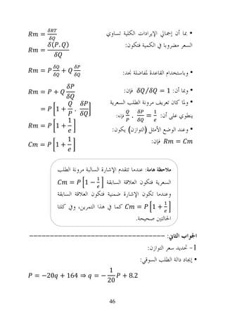 ‫=‬                         ‫• ﲟﺎ ﺃﻥ ﺇﲨﺎﱄ ﺍﻹﻳﺮﺍﺩﺍﺕ ﺍﻟﻜﻠﻴﺔ ﺗﺴﺎﻭﻱ‬
       ‫) . (‬                        ‫ﺍﻟﺴﻌﺮ ﻣﻀﺮﻭﺑﺎ ﰲ ﺍﻟﻜﻤﻴﺔ ﻓﺘﻜﻮﻥ:‬
   ‫=‬

   ‫=‬       ‫+‬                           ‫• ﻭﺑﺎﺳﺘﺨﺪﺍﻡ ﺍﻟﻘﺎﻋﺪﺓ ﳌﻔﺎﺿﻠﺔ ﳒﺪ:‬

   ‫=‬   ‫+‬                             ‫ﻓﺈﻥ:‬     ‫⁄‬     ‫• ﻭﲟﺎ ﺃﻥ: 1 =‬
                               ‫• ﻭﳌﺎ ﻛﺎﻥ ﺗﻌﺮﻳﻒ ﻣﺮﻭﻧﺔ ﺍﻟﻄﻠﺐ ﺍﻟﺴﻌﺮﻳﺔ‬
   ‫=‬    ‫+1‬         ‫.‬
                                   ‫ﻓﺈﻧﻪ:‬   ‫.‬       ‫=‬    ‫ﻳﻨﻄﻮﻱ ﻋﻠﻰ ﺃﻥ:‬
               ‫1‬
   ‫=‬    ‫+1‬
                               ‫• ﻭﻋﻨﺪ ﺍﻟﻮﺿﻊ ﺍﻷﻣﺜﻞ )ﺍﻟﺘﻮﺍﺯﻥ( ﻳﻜﻮﻥ:‬
   ‫=‬    ‫+1‬
               ‫1‬                                ‫ﻓﺈﻥ:‬      ‫=‬



        ‫ﻣﻼﺣﻈﺔ ﻫﺎﻣﺔ: ﻋﻨﺪﻣﺎ ﺗﺘﻘﺪﻡ ﺍﻹﺷﺎﺭﺓ ﺍﻟﺴﺎﻟﺒﺔ ﻣﺮﻭﻧﺔ ﺍﻟﻄﻠﺐ‬
               ‫=‬       ‫−1‬    ‫ﺍﻟﺴﻌﺮﻳﺔ ﻓﺘﻜﻮﻥ ﺍﻟﻌﻼﻗﺔ ﺍﻟﺴﺎﺑﻘﺔ‬
        ‫ﻭﻋﻨﺪﻣﺎ ﺗﻜﻮﻥ ﺍﻹﺷﺎﺭﺓ ﺿﻤﻨﻴﺔ ﻓﺘﻜﻮﻥ ﺍﻟﻌﻼﻗﺔ ﺍﻟﺴﺎﺑﻘﺔ‬
        ‫ﻛﻤﺎ ﰲ ﻫﺬﺍ ﺍﻟﺘﻤﺮﻳﻦ، ﻭﰲ ﻛﻠﺘﺎ‬             ‫=‬       ‫+1‬
                                               ‫ﺍﳊﺎﻟﺘﲔ ﺻﺤﻴﺤﺔ.‬

‫ﺍﳉﻮﺍﺏ ﺍﻟﺜﺎﱐ: ---------------------------------‬
                              ‫1- ﲢﺪﻳﺪ ﺳﻌﺮ ﺍﻟﺘﻮﺍﺯﻥ:‬
                           ‫• ﺇﳚﺎﺩ ﺩﺍﻟﺔ ﺍﻟﻄﻠﺐ ﺍﻟﺴﻮﻗﻲ:‬
                             ‫1‬
 ‫⇒ 461 + 02− =‬          ‫−=‬            ‫2.8 +‬
                             ‫02‬


                              ‫64‬
 