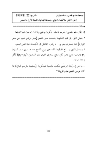 ‫ﺍﻟﺘﺎﺭﻳﺦ: 22/11/9991‬                      ‫ﺟﺎﻣﻌﺔ ﺍﳊﺎﺝ ﳋﻀﺮ، ﺑﺎﺗﻨﺔ-ﺍﳉﺰﺍﺋﺮ‬
       ‫ﺍﳉﺰﺀ ﺍﳋﺎﺹ ﺑﺎﻻﻗﺘﺼﺎﺩ ﺍﳉﺰﺋﻲ -ﻣﺴﺎﺑﻘﺔ ﺍﻟﺪﺧﻮﻝ ﻟﻠﺴﻨﺔ ﺍﻷﻭﱃ ﻣﺎﺟﺴﺘﲑ‬

‫ﻣﺴﺄﻟﺔ:-------------------------------------‬
  ‫ﰲ ﺇﻃﺎﺭ ﺩﻋﻢ ﻣﻨﺘﺠﻲ ﺍﳊﺒﻮﺏ ﻗﺎﻣﺖ ﺍﳊﻜﻮﻣﺔ ﺑﻮﺿﻊ ﺑﺮﻧﺎﳎﲔ ﺧﺎﺻﲔ ‪‬ﺬﺍ ﺍﻟﺪﻋﻢ:‬
‫• ﻳﺘﻤﺜﻞ ﺍﻷﻭﻝ ﰲ ﻗﻴﺎﻡ ﺍﳊﻜﻮﻣﺔ ﺑﺘﺤﺪﻳﺪ ﺳﻌﺮ ﺍﻟﻘﻤﺢ )ﺳﻌﺮ ﻣﺮﺗﻔﻊ ﻧﺴﺒﻴﺎ ﻋﻦ ﺳﻌﺮ‬
  ‫، ﻭﺷﺮﺍﺀ ﺍﻟﻔﺎﺋﺾ ﰲ ﺍﻟﻜﻤﻴﺎﺕ ﻋﻨﺪ ﻧﻔﺲ ﺍﻟﺴﻌﺮ.‬        ‫ﺍﻟﺘﻮﺍﺯﻥ( ﻋﻨﺪ ﻣﺴﺘﻮﻯ ﺳﻌﺮ‬
‫• ﻭﻳﺘﻤﺜﻞ ﺍﻟﺜﺎﱐ ﺑﺴﻤﺎﺡ ﺍﳊﻜﻮﻣﺔ ﻟﻠﻤﻨﺘﺠﲔ ﺑﺒﻴﻊ ﺍﻟﻘﻤﺢ ﻋﻨﺪ ﻣﺴﺘﻮﻯ ﺳﻌﺮ ﺍﻟﺘﻮﺍﺯﻥ‬
‫ﻭﻗﻴﺎﻣﻬﺎ ﺑﺪﻓﻊ ﺩﻋﻢ ﻟﻜﻞ ﻣﻨﺘﺞ ﻳﺴﺎﻭﻱ ﺍﻟﻔﺮﻕ ﺑﲔ ﺍﻟﺴﻌﺮﻳﻦ ) − ( ﻟﻜﻞ‬
                                                        ‫ﻭﺣﺪﺓ ﻣﺒﺎﻋﺔ.‬
‫- ﻣﺎ ﻫﻮ ﰲ ﺭﺃﻳﻚ ﺍﻟﱪﻧﺎﻣﺞ ﺍﳌﻜﻠﻒ ﺑﺎﻟﻨﺴﺒﺔ ﻟﻠﺤﻜﻮﻣﺔ )ﻣﺴﺘﻌﻴﻨﺎ ﺑﺎﻟﺮﺳﻢ ﺍﻟﺒﻴﺎﱐ( ﺇﺫﺍ‬
                                             ‫ﻛﺎﻥ ﻋﺮﺽ ﺍﻟﻘﻤﺢ ﻋﺪﱘ ﺍﳌﺮﻭﻧﺔ ؟‬
‫-----------------------------------------‬




                                  ‫84‬
 