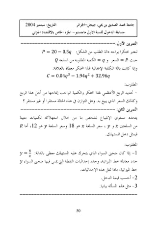 ‫ﺍﻟﺘﺎﺭﻳﺦ: ﺳﺒﺘﻤﱪ 4002‬            ‫ﺟﺎﻣﻌﺔ ﳏﻤﺪ ﺍﻟﺼﺪﻳﻖ ﺑﻦ ﳛﻲ، ﺟﻴﺠﻞ-ﺍﳉﺰﺍﺋﺮ‬
       ‫ﻣﺴﺎﺑﻘﺔ ﺍﻟﺪﺧﻮﻝ ﻟﻠﺴﻨﺔ ﺍﻷﻭﱃ ﻣﺎﺟﺴﺘﲑ- ﺍﳉﺰﺀ ﺍﳋﺎﺹ ﺑﺎﻻﻗﺘﺼﺎﺩ ﺍﳉﺰﺋﻲ‬

‫ﺍﻟﺘﻤﺮﻳﻦ ﺍﻷﻭﻝ:---------------------------------‬
         ‫ﻟﻨﻌﺘﱪ ﳏﺘﻜﺮﺍ ﻳﻮﺍﺟﻪ ﺩﺍﻟﺔ ﺍﻟﻄﻠﺐ ﻣﻦ ﺍﻟﺸﻜﻞ: 5.0 − 02 =‬
               ‫ﺣﻴﺚ = ﺍﻟﺴﻌﺮ ﻭ = ﺍﻟﻜﻤﻴﺔ ﺍﳌﻄﻠﻮﺑﺔ ﻣﻦ ﺍﻟﺴﻠﻌﺔ‬
           ‫ﻭﺇﺫﺍ ﻛﺎﻧﺖ ﺩﺍﻟﺔ ﺍﻟﺘﻜﻠﻔﺔ ﺍﻹﲨﺎﻟﻴﺔ ﳍﺬﺍ ﺍﶈﺘﻜﺮ ﻣﻌﻄﺎﺓ ﺑﺎﻟﻌﻼﻗﺔ:‬
                   ‫40.0 =‬      ‫49.1 −‬      ‫69.23 +‬
                                                                 ‫ﺍﳌﻄﻠﻮﺏ:‬
‫- ﲢﺪﻳﺪ ﺍﻟﺮﺑﺢ ﺍﻷﻋﻈﻤﻲ ﳍﺬﺍ ﺍﶈﺘﻜﺮ ﻭﺍﻟﻜﻤﻴﺔ ﺍﻟﻮﺍﺟﺐ ﺇﻧﺘﺎﺟﻬﺎ ﻣﻦ ﺃﺟﻞ ﻫﺬﺍ ﺍﻟﺮﺑﺢ‬
 ‫ﻭﻛﺬﻟﻚ ﺍﻟﺴﻌﺮ ﺍﻟﺬﻱ ﻳﺒﻴﻊ ﺑﻪ. ﻭﻫﻞ ﺍﻟﺘﻮﺍﺯﻥ ﰲ ﻫﺬﻩ ﺍﳊﺎﻟﺔ ﻣﺴﺘﻘﺮﺍ ﺃﻭ ﻏﲑ ﻣﺴﺘﻘﺮ ؟‬
‫ﺍﻟﺘﻤﺮﻳﻦ ﺍﻟﺜﺎﱐ: ---------------------------------‬
‫ﻳﺘﺤﺪﺩ ﻣﺴﺘﻮﻯ ﺍﻹﺷﺒﺎﻉ ﻟﺸﺨﺺ ﻣﺎ ﻣﻦ ﺧﻼﻝ ﺍﺳﺘﻬﻼﻛﻪ ﻟﻜﻤﻴﺎﺕ ﻣﻌﻴﻨﺔ‬
    ‫ﻣﻦ ﺍﻟﺴﻠﻌﺘﲔ ﻭ ، ﺳﻌﺮ ﺍﻟﺴﻠﻌﺔ ﻫﻮ 81 ﻭﺳﻌﺮ ﺍﻟﺴﻠﻌﺔ ﻫﻮ 21، ﺃﻣﺎ‬
                                             ‫ﻓﻴﻤﺜﻞ ﺩﺧﻞ ﺍﳌﺴﺘﻬﻠﻚ.‬
                                                                ‫ﺍﳌﻄﻠﻮﺏ:‬
  ‫=‬      ‫1- ﺇﺫﺍ ﻛﺎﻥ ﻣﻨﺤﲎ ﺍﻟﺴﻮﺍﺀ ﺍﻟﺬﻱ ﻳﺘﺤﺮﻙ ﻋﻠﻴﻪ ﺍﳌﺴﺘﻬﻠﻚ ﻣﻌﻄﻰ ﺑﺎﻟﺪﺍﻟﺔ:‬
  ‫ﺣﺪﺩ ﻣﻌﺎﺩﻟﺔ ﺧﻂ ﺍﳌﻴﺰﺍﻧﻴﺔ، ﻭﺣﺪﺩ ﺇﺣﺪﺍﺛﻴﺎﺕ ﺍﻟﻨﻘﻄﺔ ﺍﻟﱵ ﳝﺲ ﻓﻴﻬﺎ ﻣﻨﺤﲎ ﺍﻟﺴﻮﺍﺀ‬
                                     ‫ﺧﻂ ﺍﳌﻴﺰﺍﻧﻴﺔ، ﻣﺎﺫﺍ ﲤﺜﻞ ﻫﺬﻩ ﺍﻹﺣﺪﺍﺛﻴﺎﺕ.‬
                                                 ‫2- ﺃﺣﺴﺐ ﻗﻴﻤﺔ ﺍﻟﺪﺧﻞ.‬
                                                ‫3- ﻣﺜﻞ ﻫﺬﻩ ﺍﳌﺴﺄﻟﺔ ﺑﻴﺎﻧﻴﺎ.‬
‫-----------------------------------------‬

                                  ‫05‬
 