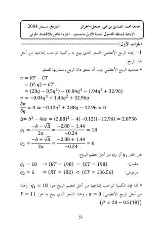 ‫ﺍﻟﺘﺎﺭﻳﺦ: ﺳﺒﺘﻤﱪ 4002‬            ‫ﺟﺎﻣﻌﺔ ﳏﻤﺪ ﺍﻟﺼﺪﻳﻖ ﺑﻦ ﳛﻲ، ﺟﻴﺠﻞ-ﺍﳉﺰﺍﺋﺮ‬
        ‫ﺍﻹﺟﺎﺑﺔ ﳌﺴﺎﺑﻘﺔ ﺍﻟﺪﺧﻮﻝ ﻟﻠﺴﻨﺔ ﺍﻷﻭﱃ ﻣﺎﺟﺴﺘﲑ- ﺍﳉﺰﺀ ﺍﳋﺎﺹ ﺑﺎﻻﻗﺘﺼﺎﺩ ﺍﳉﺰﺋﻲ‬

‫ﺍﳉﻮﺍﺏ ﺍﻷﻭﻝ:---------------------------------‬
‫1- ﺇﳚﺎﺩ ﺍﻟﺮﺑﺢ ﺍﻷﻋﻈﻤﻲ-ﺍﻟﺴﻌﺮ ﺍﻟﺬﻱ ﻳﺒﻴﻊ ﺑﻪ ﻭﻛﻤﻴﺔ ﺍﻟﻮﺍﺟﺐ ﺇﻧﺘﺎﺟﻬﺎ ﻣﻦ ﺃﺟﻞ‬
                                                           ‫ﻫﺬﺍ ﺍﻟﺮﺑﺢ:‬
          ‫• ﻟﺘﺤﺪﻳﺪ ﺍﻟﺮﺑﺢ ﺍﻷﻋﻈﻤﻲ ﳚﺐ ﺃﻥ ﻧﺸﺘﻖ ﺩﺍﻟﺔ ﺍﻟﺮﺑﺢ ﻭﻧﺴﺎﻭﻳﻬﺎ ﻟﻠﺼﻔﺮ.‬
  ‫=‬    ‫−‬
  ‫−) . (=‬
  ‫49.1 − 40.0( − ) 5.0 − 02( =‬                       ‫)69.23 +‬
  ‫69.23 + 44.1 + 40.0− =‬
     ‫21.0− ⇒ 0 =‬             ‫0 = 69.21 − 88.2 +‬

‫=∆‬    ‫6370.2 = )69.21−()21.0−(4 − )88.2( = 4 −‬
     ‫44.1 − 88.2− ∆√ − −‬
   ‫=‬       ‫=‬             ‫81 =‬
       ‫2‬         ‫42.0−‬
     ‫44.1 + 88.2− ∆√ + −‬
   ‫=‬       ‫=‬             ‫6=‬
       ‫2‬         ‫42.0−‬
                                     ‫ﻣﻦ ﺃﺟﻞ ﺗﻌﻈﻴﻢ ﺍﻟﺮﺑﺢ:‬      ‫ﺃﻭ‬     ‫ﻫﻞ ﳔﺘﺎﺭ‬
   ‫81 =‬         ‫(⇒‬       ‫( = )891 =‬           ‫)891 =‬                ‫ﻣﻘﺒﻮﻝ:‬
   ‫6=‬          ‫(⇒‬        ‫( < )201 =‬          ‫)65.631 =‬             ‫ﻣﺮﻓﻮﺽ:‬

‫ﻭﻫﺬﺍ‬        ‫• ﻟﺬﺍ ﻓﺈﻥ ﺍﻟﻜﻤﻴﺔ ﺍﻟﻮﺍﺟﺐ ﺇﻧﺘﺎﺟﻬﺎ ﻣﻦ ﺃﺟﻞ ﺗﻌﻈﻴﻢ ﺍﻟﺮﺑﺢ ﻫﻮ: 81 =‬
  ‫، ﻭﻫﺬﺍ ﺍﻟﺴﻌﺮ ﺍﻟﺬﻱ ﻳﺒﻴﻊ ﺑﻪ ﻫﻮ: 11 =‬          ‫ﻣﻦ ﺃﺟﻞ ﺍﻟﺮﺑﺢ ﺍﻷﻋﻈﻤﻲ: 0 =‬
                                                 ‫.‬    ‫)81(5.0 − 02 =‬

                                     ‫15‬
 