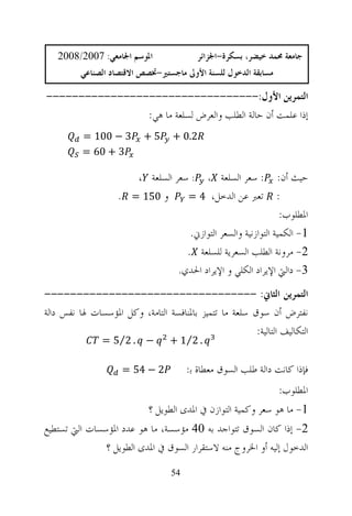 ‫ﺍﳌﻮﺳﻢ ﺍﳉﺎﻣﻌﻲ: 7002/8002‬                 ‫ﺟﺎﻣﻌﺔ ﳏﻤﺪ ﺧﻴﻀﺮ، ﺑﺴﻜﺮﺓ-ﺍﳉﺰﺍﺋﺮ‬
          ‫ﻣﺴﺎﺑﻘﺔ ﺍﻟﺪﺧﻮﻝ ﻟﻠﺴﻨﺔ ﺍﻷﻭﱃ ﻣﺎﺟﺴﺘﲑ-ﲣﺼﺺ ﺍﻻﻗﺘﺼﺎﺩ ﺍﻟﺼﻨﺎﻋﻲ‬

‫ﺍﻟﺘﻤﺮﻳﻦ ﺍﻷﻭﻝ:---------------------------------‬
                ‫ﺇﺫﺍ ﻋﻠﻤﺖ ﺃﻥ ﺣﺎﻟﺔ ﺍﻟﻄﻠﺐ ﻭﺍﻟﻌﺮﺽ ﻟﺴﻠﻌﺔ ﻣﺎ ﻫﻲ:‬
          ‫3 − 001 =‬        ‫5+‬      ‫2.0 +‬
          ‫3 + 06 =‬

                       ‫: ﺳﻌﺮ ﺍﻟﺴﻠﻌﺔ ، : ﺳﻌﺮ ﺍﻟﺴﻠﻌﺔ ،‬               ‫ﺣﻴﺚ ﺃﻥ:‬
                    ‫ﻭ 051 = .‬      ‫ﺗﻌﱪ ﻋﻦ ﺍﻟﺪﺧﻞ، 4 =‬               ‫:‬
                                                                    ‫ﺍﳌﻄﻠﻮﺏ:‬
                                        ‫1- ﺍﻟﻜﻤﻴﺔ ﺍﻟﺘﻮﺍﺯﻧﻴﺔ ﻭﺍﻟﺴﻌﺮ ﺍﻟﺘﻮﺍﺯﱐ.‬
                                       ‫2- ﻣﺮﻭﻧﺔ ﺍﻟﻄﻠﺐ ﺍﻟﺴﻌﺮﻳﺔ ﻟﻠﺴﻠﻌﺔ .‬
                                     ‫3- ﺩﺍﻟﱵ ﺍﻹﻳﺮﺍﺩ ﺍﻟﻜﻠﻲ ﻭ ﺍﻹﻳﺮﺍﺩ ﺍﳊﺪﻱ.‬
‫ﺍﻟﺘﻤﺮﻳﻦ ﺍﻟﺜﺎﱐ: ---------------------------------‬
‫ﻧﻔﺘﺮﺽ ﺃﻥ ﺳﻮﻕ ﺳﻠﻌﺔ ﻣﺎ ﺗﺘﻤﻴﺰ ﺑﺎﳌﻨﺎﻓﺴﺔ ﺍﻟﺘﺎﻣﺔ، ﻭﻛﻞ ﺍﳌﺆﺳﺴﺎﺕ ﳍﺎ ﻧﻔﺲ ﺩﺍﻟﺔ‬
                                                        ‫ﺍﻟﺘﻜﺎﻟﻴﻒ ﺍﻟﺘﺎﻟﻴﺔ:‬
                ‫− . 2⁄5 =‬         ‫. 2⁄1 +‬

                     ‫2 − 45 =‬           ‫ﻓﺈﺫﺍ ﻛﺎﻧﺖ ﺩﺍﻟﺔ ﻃﻠﺐ ﺍﻟﺴﻮﻕ ﻣﻌﻄﺎﺓ ﺑ:‬
                                                                  ‫ﺍﳌﻄﻠﻮﺏ:‬
                            ‫1- ﻣﺎ ﻫﻮ ﺳﻌﺮ ﻭﻛﻤﻴﺔ ﺍﻟﺘﻮﺍﺯﻥ ﰲ ﺍﳌﺪﻯ ﺍﻟﻄﻮﻳﻞ ؟‬
‫2- ﺇﺫﺍ ﻛﺎﻥ ﺍﻟﺴﻮﻕ ﺗﺘﻮﺍﺟﺪ ﺑﻪ 04 ﻣﺆﺳﺴﺔ، ﻣﺎ ﻫﻮ ﻋﺪﺩ ﺍﳌﺆﺳﺴﺎﺕ ﺍﻟﱵ ﺗﺴﺘﻄﻴﻊ‬
               ‫ﺍﻟﺪﺧﻮﻝ ﺇﻟﻴﻪ ﺃﻭ ﺍﳋﺮﻭﺝ ﻣﻨﻪ ﻻﺳﺘﻘﺮﺍﺭ ﺍﻟﺴﻮﻕ ﰲ ﺍﳌﺪﻯ ﺍﻟﻄﻮﻳﻞ ؟‬
                                   ‫45‬
 