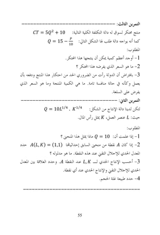 ‫ﺍﻟﺘﻤﺮﻳﻦ ﺍﻟﺜﺎﻟﺚ: --------------------------------‬
      ‫ﻣﻨﺘﺞ ﳏﺘﻜﺮ ﻟﺴﻮﻕ ﻟﻪ ﺩﺍﻟﺔ ﺍﻟﺘﻜﻠﻔﺔ ﺍﻟﻜﻠﻴﺔ ﺍﻟﺘﺎﻟﻴﺔ: 01 + 5 =‬
                   ‫− 51 =‬           ‫ﻛﻤﺎ ﺃﻧﻪ ﻳﻮﺍﺟﻪ ﺩﺍﻟﺔ ﻃﻠﺐ ﳍﺎ ﺍﻟﺸﻜﻞ ﺍﻟﺘﺎﱄ:‬
                                                                 ‫ﺍﳌﻄﻠﻮﺏ:‬
                            ‫1- ﺃﻭﺟﺪ ﺃﻋﻈﻢ ﻛﻤﻴﺔ ﳝﻜﻦ ﺃﻥ ﻳﻨﺘﺠﻬﺎ ﻫﺬﺍ ﺍﶈﺘﻜﺮ.‬
                                  ‫2- ﻣﺎ ﻫﻮ ﺍﻟﺴﻌﺮ ﺍﻟﺬﻱ ﻳﻔﺮﺿﻪ ﻫﺬﺍ ﺍﶈﺘﻜﺮ ؟‬
‫3- ﺑﺎﻓﺘﺮﺍﺽ ﺃﻥ ﺍﻟﺪﻭﻟﺔ ﺭﺃﺕ ﻣﻦ ﺍﻟﻀﺮﻭﺭﻱ ﺍﳊﺪ ﻣﻦ ﺍﺣﺘﻜﺎﺭ ﻫﺬﺍ ﺍﳌﻨﺘﺞ ﻭﺩﻓﻌﻪ ﺑﺄﻥ‬
‫ﻳﻌﻤﻞ ﻭﻛﺄﻧﻪ ﰲ ﺣﺎﻟﺔ ﻣﻨﺎﻓﺴﺔ ﺗﺎﻣﺔ. ﻣﺎ ﻫﻲ ﺍﻟﻜﻤﻴﺔ ﺍﳌﻨﺘﺠﺔ ﻭﻣﺎ ﻫﻮ ﺍﻟﺴﻌﺮ ﺍﻟﺬﻱ‬
                                                        ‫ﻳﻔﺮﺽ ﻋﻠﻰ ﺍﻟﺴﻠﻌﺔ.‬
‫ﺍﻟﺘﻤﺮﻳﻦ ﺍﻟﺜﺎﱐ: ---------------------------------‬
          ‫. ⁄ 01 =‬  ‫⁄‬
                          ‫ﻟﺘﻜﻦ ﻟﺪﻳﻨﺎ ﺩﺍﻟﺔ ﺍﻹﻧﺘﺎﺝ ﻣﻦ ﺍﻟﺸﻜﻞ:‬
                   ‫ﺣﻴﺚ: ﻋﻨﺼﺮ ﺍﻟﻌﻤﻞ، ﳝﺜﻞ ﺭﺃﺱ ﺍﳌﺎﻝ.‬
                                                                ‫ﺍﳌﻄﻠﻮﺏ:‬
                        ‫1- ﺇﺫﺍ ﻋﻠﻤﺖ ﺃﻥ: 01 = ﻣﺎﺫﺍ ﳝﺜﻞ ﻫﺬﺍ ﺍﳌﻨﺤﲎ ؟‬
‫2- ﺇﺫﺍ ﻛﺎﻥ ﻧﻘﻄﺔ ﻣﻦ ﻣﻨﺤﲎ ﺍﻟﺴﺎﺑﻖ ﺇﺣﺪﺍﺛﻴﺎ‪‬ﺎ )1,1( = ) , ( ﺣﺪﺩ‬
                 ‫ﺍﳌﻌﺪﻝ ﺍﳊﺪﻱ ﻟﻺﺣﻼﻝ ﺍﻟﺘﻘﲏ ﻋﻨﺪ ﻫﺬﻩ ﺍﻟﻨﻘﻄﺔ. ﻣﺎ ﻫﻮ ﻣﺪﻟﻮﻟﻪ ؟‬
‫3- ﺃﺣﺴﺐ ﺍﻹﻧﺘﺎﺝ ﺍﳊﺪﻱ ﻟـ , ﻋﻨﺪ ﺍﻟﻨﻘﻄﺔ . ﻭﺣﺪﺩ ﺍﻟﻌﻼﻗﺔ ﺑﲔ ﺍﳌﻌﺪﻝ‬
                          ‫ﺍﳊﺪﻱ ﻟﻺﺣﻼﻝ ﺍﻟﺘﻘﲏ ﻭﺍﻹﻧﺘﺎﺝ ﺍﳊﺪﻱ ﻋﻨﺪ ﺃﻱ ﻧﻘﻄﺔ.‬
                                                ‫4- ﺣﺪﺩ ﻃﺒﻴﻌﺔ ﻏﻠﺔ ﺍﳊﺠﻢ.‬
 ‫----------------------------------------‬



                                   ‫55‬
 