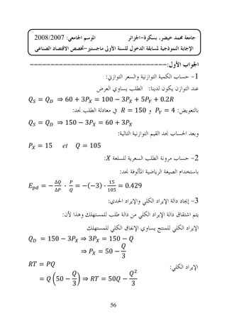‫ﺍﳌﻮﺳﻢ ﺍﳉﺎﻣﻌﻲ: 7002/8002‬                    ‫ﺟﺎﻣﻌﺔ ﳏﻤﺪ ﺧﻴﻀﺮ، ﺑﺴﻜﺮﺓ-ﺍﳉﺰﺍﺋﺮ‬
 ‫ﺍﻹﺟﺎﺑﺔ ﺍﻟﻨﻤﻮﺫﺟﻴﺔ ﳌﺴﺎﺑﻘﺔ ﺍﻟﺪﺧﻮﻝ ﻟﻠﺴﻨﺔ ﺍﻷﻭﱃ ﻣﺎﺟﺴﺘﲑ-ﲣﺼﺺ ﺍﻻﻗﺘﺼﺎﺩ ﺍﻟﺼﻨﺎﻋﻲ‬

‫ﺍﳉﻮﺍﺏ ﺍﻷﻭﻝ:---------------------------------‬
                  ‫1- ﺣﺴﺎﺏ ﺍﻟﻜﻤﻴﺔ ﺍﻟﺘﻮﺍﺯﻧﻴﺔ ﻭﺍﻟﺴﻌﺮ ﺍﻟﺘﻮﺍﺯﱐ:‬
                ‫ﻋﻨﺪ ﺍﻟﺘﻮﺍﺯﻥ ﻳﻜﻮﻥ ﻟﺪﻳﻨﺎ: ﺍﻟﻄﻠﺐ ﻳﺴﺎﻭﻱ ﺍﻟﻌﺮﺽ‬
  ‫=‬       ‫3 + 06 ⇒‬         ‫3 − 001 =‬          ‫5+‬       ‫2.0 +‬
                  ‫ﰲ ﻣﻌﺎﺩﻟﺔ ﺍﻟﻄﻠﺐ ﳒﺪ:‬        ‫ﻭ 051 =‬         ‫ﺑﺎﻟﺘﻌﻮﻳﺾ: 4 =‬
  ‫=‬       ‫3 − 051 ⇒‬         ‫3 + 06 =‬
                                       ‫ﻭﺑﻌﺪ ﺍﳊﺴﺎﺏ ﳒﺪ ﺍﻟﻘﻴﻢ ﺍﻟﺘﻮﺍﺯﻧﻴﺔ ﺍﻟﺘﺎﻟﻴﺔ:‬
  ‫51 =‬       ‫‪et‬‬       ‫501 =‬
                              ‫2- ﺣﺴﺎﺏ ﻣﺮﻭﻧﺔ ﺍﻟﻄﻠﺐ ﺍﻟﺴﻌﺮﻳﺔ ﻟﻠﺴﻠﻌﺔ :‬
                                       ‫ﺑﺎﺳﺘﺨﺪﺍﻡ ﺍﻟﺼﻴﻐﺔ ﺍﻟﺮﻳﺎﺿﻴﺔ ﺍﳌﺄﻟﻮﻓﺔ ﳒﺪ:‬
         ‫∆‬
   ‫−=‬        ‫∙‬     ‫∙ )3−(− =‬           ‫924.0 =‬
         ‫∆‬

                                ‫3- ﺇﳚﺎﺩ ﺩﺍﻟﺔ ﺍﻹﻳﺮﺍﺩ ﺍﻟﻜﻠﻲ ﻭﺍﻹﻳﺮﺍﺩ ﺍﳊﺪﻱ:‬
             ‫ﻳﺘﻢ ﺍﺷﺘﻘﺎﻕ ﺩﺍﻟﺔ ﺍﻹﻳﺮﺍﺩ ﺍﻟﻜﻠﻲ ﻣﻦ ﺩﺍﻟﺔ ﻃﻠﺐ ﻟﻠﻤﺴﺘﻬﻠﻚ ﻭﻫﺬﺍ ﻷﻥ:‬
                       ‫ﺍﻹﻳﺮﺍﺩ ﺍﻟﻜﻠﻲ ﻟﻠﻤﻨﺘﺞ ﻳﺴﺎﻭﻱ ﺍﻹﻧﻔﺎﻕ ﺍﻟﻜﻠﻲ ﻟﻠﻤﺴﺘﻬﻠﻚ‬
   ‫3 − 051 =‬          ‫3⇒‬      ‫− 051 =‬
                      ‫⇒‬     ‫− 05 =‬
                                        ‫3‬
   ‫=‬                                                           ‫ﺍﻹﻳﺮﺍﺩ ﺍﻟﻜﻠﻲ:‬
   ‫=‬      ‫− 05‬        ‫⇒‬      ‫− 05 =‬
                  ‫3‬                          ‫3‬


                                 ‫65‬
 