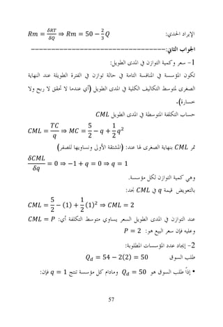 ‫=‬       ‫⇒‬        ‫− 05 =‬                               ‫ﺍﻹﻳﺮﺍﺩ ﺍﳊﺪﻱ:‬
 ‫ﺍﳉﻮﺍﺏ ﺍﻟﺜﺎﱐ:---------------------------------‬
                                  ‫1- ﺳﻌﺮ ﻭﻛﻤﻴﺔ ﺍﻟﺘﻮﺍﺯﻥ ﰲ ﺍﳌﺪﻯ ﺍﻟﻄﻮﻳﻞ:‬
‫ﺗﻜﻮﻥ ﺍﳌﺆﺳﺴﺔ ﰲ ﺍﳌﻨﺎﻓﺴﺔ ﺍﻟﺘﺎﻣﺔ ﰲ ﺣﺎﻟﺔ ﺗﻮﺍﺯﻥ ﰲ ﺍﻟﻔﺘﺮﺓ ﺍﻟﻄﻮﻳﻠﺔ ﻋﻨﺪ ﺍﻟﻨﻬﺎﻳﺔ‬
‫ﺍﻟﺼﻐﺮﻯ ﳌﺘﻮﺳﻂ ﺍﻟﺘﻜﺎﻟﻴﻒ ﺍﻟﻜﻠﻴﺔ ﰲ ﺍﳌﺪﻯ ﺍﻟﻄﻮﻳﻞ )ﺃﻱ ﻋﻨﺪﻣﺎ ﻻ ﲢﻘﻖ ﻻ ﺭﺑﺢ ﻭﻻ‬
                                                                 ‫ﺧﺴﺎﺭﺓ(.‬
                                    ‫ﺣﺴﺎﺏ ﺍﻟﺘﻜﻠﻔﺔ ﺍﳌﺘﻮﺳﻄﺔ ﰲ ﺍﳌﺪﻯ ﺍﻟﻄﻮﻳﻞ‬
                          ‫5‬         ‫1‬
      ‫=‬      ‫⇒‬        ‫=‬     ‫−‬   ‫+‬
                          ‫2‬         ‫2‬
            ‫ﺑﻨﻬﺎﻳﺔ ﺍﻟﺼﻐﺮﻯ ﳍﺎ ﻋﻨﺪ: )ﺍﳌﺸﺘﻘﺔ ﺍﻷﻭﱃ ﻭﻧﺴﺎﻭﻳﻬﺎ ﻟﻠﺼﻔﺮ(‬        ‫ﲤﺮ‬

        ‫+ 1− ⇒ 0 =‬        ‫⇒0=‬           ‫1=‬

                                          ‫ﻭﻫﻲ ﻛﻤﻴﺔ ﺍﻟﺘﻮﺍﺯﻥ ﻟﻜﻞ ﻣﺆﺳﺴﺔ.‬
                                         ‫ﳒﺪ:‬         ‫ﺑﺎﻟﺘﻌﻮﻳﺾ ﻗﻴﻤﺔ ﰲ‬
          ‫5‬        ‫1‬
      ‫=‬     ‫⇒ )1( + )1( −‬                ‫2=‬
          ‫2‬        ‫2‬
      ‫=‬     ‫ﻋﻨﺪ ﺍﻟﺘﻮﺍﺯﻥ ﰲ ﺍﳌﺪﻯ ﺍﻟﻄﻮﻳﻞ ﺍﻟﺴﻌﺮ ﻳﺴﺎﻭﻱ ﻣﺘﻮﺳﻂ ﺍﻟﺘﻜﻠﻔﺔ ﺃﻱ:‬
                                        ‫ﻭﻋﻠﻴﻪ ﻓﺈﻥ ﺳﻌﺮ ﺍﻟﺒﻴﻊ ﻫﻮ: 2 =‬

                                     ‫2- ﺇﳚﺎﺩ ﻋﺪﺩ ﺍﳌﺆﺳﺴﺎﺕ ﺍﳌﻄﻠﻮﺑﺔ:‬
                            ‫05 = )2(2 − 45 =‬           ‫ﻃﻠﺐ ﺍﻟﺴﻮﻕ‬
    ‫ﻭﻣﺎﺩﺍﻡ ﻛﻞ ﻣﺆﺳﺴﺔ ﺗﻨﺘﺞ 1 = ﻓﺈﻥ:‬            ‫• ﺇﺫﹰ ﻃﻠﺐ ﺍﻟﺴﻮﻕ ﻫﻮ 05 =‬
                                                               ‫ﺍ‬


                                  ‫75‬
 