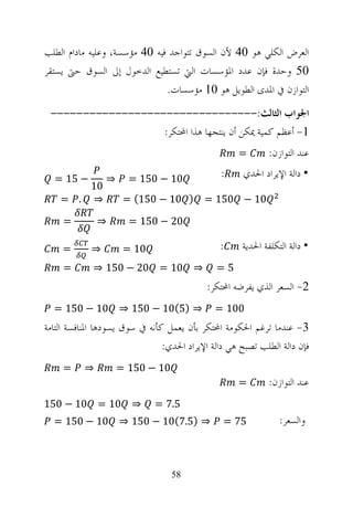 ‫ﺍﻟﻌﺮﺽ ﺍﻟﻜﻠﻲ ﻫﻮ 04 ﻷﻥ ﺍﻟﺴﻮﻕ ﺗﺘﻮﺍﺟﺪ ﻓﻴﻪ 04 ﻣﺆﺳﺴﺔ، ﻭﻋﻠﻴﻪ ﻣﺎﺩﺍﻡ ﺍﻟﻄﻠﺐ‬
‫05 ﻭﺣﺪﺓ ﻓﺈﻥ ﻋﺪﺩ ﺍﳌﺆﺳﺴﺎﺕ ﺍﻟﱵ ﺗﺴﺘﻄﻴﻊ ﺍﻟﺪﺧﻮﻝ ﺇﱃ ﺍﻟﺴﻮﻕ ﺣﱴ ﻳﺴﺘﻘﺮ‬
                               ‫ﺍﻟﺘﻮﺍﺯﻥ ﰲ ﺍﳌﺪﻯ ﺍﻟﻄﻮﻳﻞ ﻫﻮ 01 ﻣﺆﺳﺴﺎﺕ.‬
 ‫ﺍﳉﻮﺍﺏ ﺍﻟﺜﺎﻟﺚ:--------------------------------‬
                   ‫1- ﺃﻋﻈﻢ ﻛﻤﻴﺔ ﳝﻜﻦ ﺃﻥ ﻳﻨﺘﺠﻬﺎ ﻫﺬﺍ ﺍﶈﺘﻜﺮ:‬
                                                    ‫=‬        ‫ﻋﻨﺪ ﺍﻟﺘﻮﺍﺯﻥ:‬

  ‫− 51 =‬        ‫⇒‬     ‫01 − 051 =‬                ‫:‬     ‫• ﺩﺍﻟﺔ ﺍﻹﻳﺮﺍﺩ ﺍﳊﺪﻱ‬
        ‫01‬
    ‫⇒ . =‬            ‫) 01 − 051( =‬         ‫01 − 051 =‬

     ‫=‬        ‫⇒‬       ‫02 − 051 =‬

     ‫=‬      ‫⇒‬        ‫01 =‬                      ‫:‬     ‫• ﺩﺍﻟﺔ ﺍﻟﺘﻜﻠﻔﺔ ﺍﳊﺪﻳﺔ‬
     ‫=‬       ‫⇒ 01 = 02 − 051 ⇒‬                ‫5=‬
                                            ‫2- ﺍﻟﺴﻌﺮ ﺍﻟﺬﻱ ﻳﻔﺮﺿﻪ ﺍﶈﺘﻜﺮ:‬
  ‫⇒ )5(01 − 051 ⇒ 01 − 051 =‬                  ‫001 =‬
‫3- ﻋﻨﺪﻣﺎ ﺗﺮﻏﻢ ﺍﳊﻜﻮﻣﺔ ﺍﶈﺘﻜﺮ ﺑﺄﻥ ﻳﻌﻤﻞ ﻛﺄﻧﻪ ﰲ ﺳﻮﻕ ﻳﺴﻮﺩﻫﺎ ﺍﳌﻨﺎﻓﺴﺔ ﺍﻟﺘﺎﻣﺔ‬
                                ‫ﻓﺈﻥ ﺩﺍﻟﺔ ﺍﻟﻄﻠﺐ ﺗﺼﺒﺢ ﻫﻲ ﺩﺍﻟﺔ ﺍﻹﻳﺮﺍﺩ ﺍﳊﺪﻱ:‬
     ‫=‬    ‫⇒‬         ‫01 − 051 =‬
                                                    ‫=‬        ‫ﻋﻨﺪ ﺍﻟﺘﻮﺍﺯﻥ:‬
‫⇒ 01 = 01 − 051‬               ‫5.7 =‬
  ‫⇒ )5.7(01 − 051 ⇒ 01 − 051 =‬                  ‫57 =‬            ‫ﻭﺍﻟﺴﻌﺮ:‬



                                  ‫85‬
 