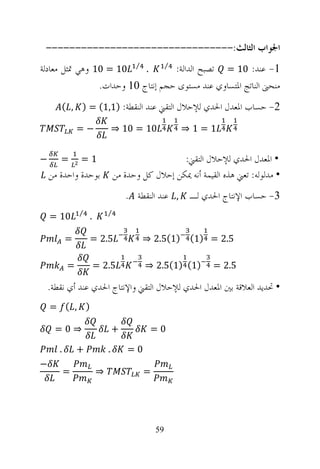 ‫ﺍﳉﻮﺍﺏ ﺍﻟﺜﺎﻟﺚ:--------------------------------‬
‫1- ﻋﻨﺪ: 01 = ﺗﺼﺒﺢ ﺍﻟﺪﺍﻟﺔ: ⁄ . ⁄ 01 = 01 ﻭﻫﻲ ﲤﺜﻞ ﻣﻌﺎﺩﻟﺔ‬
                ‫ﻣﻨﺤﲎ ﺍﻟﻨﺎﺗﺞ ﺍﳌﺘﺴﺎﻭﻱ ﻋﻨﺪ ﻣﺴﺘﻮﻯ ﺣﺠﻢ ﺇﻧﺘﺎﺝ 01 ﻭﺣﺪﺍﺕ.‬
       ‫2- ﺣﺴﺎﺏ ﺍﳌﻌﺪﻝ ﺍﳊﺪﻱ ﻟﻺﺣﻼﻝ ﺍﻟﺘﻘﲏ ﻋﻨﺪ ﺍﻟﻨﻘﻄﺔ: )1,1( = ) , (‬

               ‫−=‬              ‫01 = 01 ⇒‬            ‫1=1⇒‬


‫−‬      ‫=‬       ‫1=‬                                ‫• ﺍﳌﻌﺪﻝ ﺍﳊﺪﻱ ﻟﻺﺣﻼﻝ ﺍﻟﺘﻘﲏ:‬
    ‫ﺑﻮﺣﺪﺓ ﻭﺍﺣﺪﺓ ﻣﻦ‬             ‫• ﻣﺪﻟﻮﻟﻪ: ﺗﻌﲏ ﻫﺬﻩ ﺍﻟﻘﻴﻤﺔ ﺃﻧﻪ ﳝﻜﻦ ﺇﺣﻼﻝ ﻛﻞ ﻭﺣﺪﺓ ﻣﻦ‬
                                   ‫, ﻋﻨﺪ ﺍﻟﻨﻘﻄﺔ .‬    ‫3- ﺣﺴﺎﺏ ﺍﻹﻧﺘﺎﺝ ﺍﳊﺪﻱ ﻟـ‬
               ‫⁄‬           ‫⁄‬
    ‫01 =‬           ‫.‬

           ‫=‬       ‫5.2 =‬               ‫5.2 = )1( )1(5.2 ⇒‬

           ‫=‬           ‫5.2 =‬            ‫)1( )1(5.2 ⇒‬       ‫5.2 =‬

    ‫• ﲢﺪﻳﺪ ﺍﻟﻌﻼﻗﺔ ﺑﲔ ﺍﳌﻌﺪﻝ ﺍﳊﺪﻱ ﻟﻺﺣﻼﻝ ﺍﻟﺘﻘﲏ ﻭﺍﻹﻧﺘﺎﺝ ﺍﳊﺪﻱ ﻋﻨﺪ ﺃﻱ ﻧﻘﻄﺔ.‬
    ‫) , (‪= ƒ‬‬

      ‫⇒0=‬                      ‫+‬         ‫0=‬

       ‫.‬       ‫+‬           ‫.‬       ‫0=‬
‫−‬
           ‫=‬           ‫⇒‬                ‫=‬




                                            ‫95‬
 