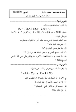 ‫ﺍﻟﺘﺎﺭﻳﺦ: 42/11/9991‬                     ‫ﺟﺎﻣﻌﺔ ﻓﺮﺣﺎﺕ ﻋﺒﺎﺱ، ﺳﻄﻴﻒ-ﺍﳉﺰﺍﺋﺮ‬
                                                                        ‫²‬
                       ‫ﻣﺴﺎﺑﻘﺔ ﺍﻟﺪﺧﻮﻝ ﻟﻠﺴﻨﺔ ﺍﻷﻭﱃ ﻣﺎﺟﺴﺘﲑ‬

‫ﺍﻟﺘﻤﺮﻳﻦ ﺍﻷﻭﻝ:---------------------------------‬
                        ‫ﺇﺫﺍ ﻛﺎﻧﺖ ﻟﺪﻳﻨﺎ ﺩﺍﻟﺔ ﺍﻟﻄﻠﺐ ﺍﻟﺘﺎﻟﻴﺔ:‬
                 ‫2 + 50.0 + 03− =‬                ‫4+‬
‫،‬    ‫،‬     ‫،‬   ‫ﻭﺃﻥ ﻛﻞ ﻣﻦ ،‬ ‫، 03 =‬               ‫ﺣﻴﺚ: 0005 = ، 52 =‬
                                                               ‫ﻫﻢ ﻋﻠﻰ ﺍﻟﺘﻮﺍﱄ:‬
                ‫ﺳﻌﺮ ﺍﻟﺴﻠﻌﺔ ﻧﻔﺴﻬﺎ، ﺍﻟﺪﺧﻞ، ﺳﻌﺮ ﺳﻠﻌﺔ ﺃﺧﺮﻯ، ﺍﻷﺫﻭﺍﻕ، ﻭﺍﳌﻄﻠﻮﺏ:‬
                                                  ‫1- ﲤﺜﻴﻞ ﻫﺬﻩ ﺍﻟﺪﺍﻟﺔ ﺑﻴﺎﻧﻴﺎ ؟‬
                                           ‫2- ﻣﺎﺫﺍ ﳝﺜﻞ ﻣﻨﺤﲎ ﺍﻟﻄﻠﺐ ﰲ ؟‬
                    ‫3- ﻛﻴﻒ ﻳﺼﺒﺢ ﺍﳌﻨﺤﲎ ﻟﻮ ﺃﻥ ﺳﻌﺮ ﺍﻟﺴﻠﻌﺔ ﺗﻐﲑ ﻣﻦ 5 ﺇﱃ 6 ؟‬
    ‫4- ﻣﺎﺫﺍ ﳛﺪﺙ ﻟﻮ ﺃﻥ ﺃﺣﺪ ﺍﳌﺘﻐﲑﺍﺕ ﺍﻷﺧﺮﻯ ﺗﻐﲑ ﻭﻟﻴﻜﻦ ﻋﻠﻰ ﺳﺒﻴﻞ ﺍﳌﺜﺎﻝ ﺍﻟﺪﺧﻞ‬
                                                               ‫ﻟﻴﺼﺒﺢ 0047 ؟‬
    ‫ﺍﻟﺘﻤﺮﻳﻦ ﺍﻟﺜﺎﱐ:---------------------------------‬
                   ‫ﺇﺫﺍ ﺗﻮﻓﺮﺕ ﻟﺪﻳﻚ ﺩﺍﻟﱵ ﺍﻟﻌﺮﺽ ﻭﺍﻟﻄﻠﺐ ﻋﻠﻰ ﺍﻟﺘﻮﺍﱄ:‬

                   ‫2 − 02 =‬           ‫ﻭ‬      ‫2+4 =‬

                     ‫ﻣﻊ ﺍﻻﻓﺘﺮﺍﺽ ﺃﻥ ﺍﻟﺴﻮﻕ ﰲ ﺣﺎﻟﺔ ﻣﻨﺎﻓﺴﺔ ﺗﺎﻣﺔ ﻭﺍﳌﻄﻠﻮﺏ ﺇﳚﺎﺩ:‬
                                  ‫1- ﻛﻞ ﻣﻦ ﺍﻟﺴﻌﺮ ﻭﺍﻟﻜﻤﻴﺔ ﰲ ﺣﺎﻟﺔ ﺍﻟﺘﻮﺍﺯﻥ ؟‬
                                 ‫2- ﺣﺴﺎﺏ ﻛﻞ ﻣﻦ ﻓﺎﺋﺾ ﺍﳌﻨﺘﺞ ﻭﺍﳌﺴﺘﻬﻠﻚ ؟‬
                                                        ‫3- ﻣﺜﻞ ﺫﻟﻚ ﺑﻴﺎﻧﻴﺎ ؟‬
    ‫----------------------------------------‬


                                      ‫6‬
 