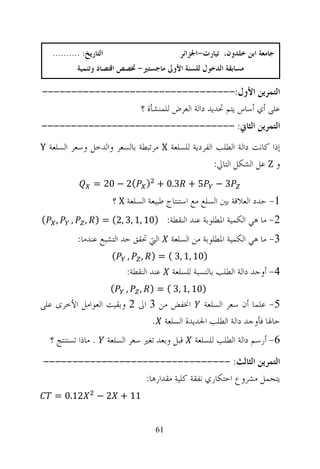 ‫ﺍﻟﺘﺎﺭﻳﺦ: ..........‬                         ‫ﺟﺎﻣﻌﺔ ﺍﺑﻦ ﺧﻠﺪﻭﻥ، ﺗﻴﺎﺭﺕ-ﺍﳉﺰﺍﺋﺮ‬
               ‫ﻣﺴﺎﺑﻘﺔ ﺍﻟﺪﺧﻮﻝ ﻟﻠﺴﻨﺔ ﺍﻷﻭﱃ ﻣﺎﺟﺴﺘﲑ- ﲣﺼﺺ ﺍﻗﺘﺼﺎﺩ ﻭﺗﻨﻤﻴﺔ‬

‫ﺍﻟﺘﻤﺮﻳﻦ ﺍﻷﻭﻝ:---------------------------------‬
                 ‫ﻋﻠﻰ ﺃﻱ ﺃﺳﺎﺱ ﻳﺘﻢ ﲢﺪﻳﺪ ﺩﺍﻟﺔ ﺍﻟﻌﺮﺽ ﻟﻠﻤﻨﺸﺄﺓ ؟‬
‫ﺍﻟﺘﻤﺮﻳﻦ ﺍﻟﺜﺎﱐ: ---------------------------------‬
‫ﺇﺫﺍ ﻛﺎﻧﺖ ﺩﺍﻟﺔ ﺍﻟﻄﻠﺐ ﺍﻟﻔﺮﺩﻳﺔ ﻟﻠﺴﻠﻌﺔ ‪ X‬ﻣﺮﺗﺒﻄﺔ ﺑﺎﻟﺴﻌﺮ ﻭﺍﻟﺪﺧﻞ ﻭﺳﻌﺮ ﺍﻟﺴﻠﻌﺔ ‪Y‬‬
                                                          ‫ﻭ ‪ Z‬ﻋﻞ ﺍﻟﺸﻜﻞ ﺍﻟﺘﺎﱄ:‬
                   ‫(2 − 02 =‬         ‫5 + 3.0 + )‬          ‫3−‬
                           ‫1- ﺣﺪﺩ ﺍﻟﻌﻼﻗﺔ ﺑﲔ ﺍﻟﺴﻠﻊ ﻣﻊ ﺍﺳﺘﻨﺘﺎﺝ ﻃﺒﻴﻌﺔ ﺍﻟﺴﻠﻌﺔ ‪ X‬؟‬
‫(‬    ‫,‬     ‫,‬     ‫2- ﻣﺎ ﻫﻲ ﺍﻟﻜﻤﻴﺔ ﺍﳌﻄﻠﻮﺑﺔ ﻋﻨﺪ ﺍﻟﻨﻘﻄﺔ: )01 ,1 ,3 ,2( = ) ,‬
               ‫ﺍﻟﱵ ﲢﻘﻖ ﺣﺪ ﺍﻟﺘﺸﺒﻊ ﻋﻨﺪﻣﺎ:‬      ‫3- ﻣﺎ ﻫﻲ ﺍﻟﻜﻤﻴﺔ ﺍﳌﻄﻠﻮﺑﺔ ﻣﻦ ﺍﻟﺴﻠﻌﺔ‬
                           ‫(‬    ‫,‬   ‫)01 ,1 ,3 ( = ) ,‬
                               ‫ﻋﻨﺪ ﺍﻟﻨﻘﻄﺔ:‬   ‫4- ﺃﻭﺟﺪ ﺩﺍﻟﺔ ﺍﻟﻄﻠﺐ ﺑﺎﻟﻨﺴﺒﺔ ﻟﻠﺴﻠﻌﺔ‬
                          ‫(‬    ‫,‬    ‫)01 ,1 ,3 ( = ) ,‬
‫5- ﻋﻠﻤﺎ ﺃﻥ ﺳﻌﺮ ﺍﻟﺴﻠﻌﺔ ﺍﳔﻔﺾ ﻣﻦ 3 ﺍﱃ 2 ﻭﺑﻘﻴﺖ ﺍﻟﻌﻮﺍﻣﻞ ﺍﻷﺧﺮﻯ ﻋﻠﻰ‬
                             ‫ﺣﺎﳍﺎ ﻓﺄﻭﺟﺪ ﺩﺍﻟﺔ ﺍﻟﻄﻠﺐ ﺍﳉﺪﻳﺪﺓ ﺍﻟﺴﻠﻌﺔ .‬
    ‫. ﻣﺎﺫﺍ ﺗﺴﺘﻨﺘﺞ ؟‬       ‫ﻗﺒﻞ ﻭﺑﻌﺪ ﺗﻐﲑ ﺳﻌﺮ ﺍﻟﺴﻠﻌﺔ‬   ‫6- ﺃﺭﺳﻢ ﺩﺍﻟﺔ ﺍﻟﻄﻠﺐ ﻟﻠﺴﻠﻌﺔ‬
‫ﺍﻟﺘﻤﺮﻳﻦ ﺍﻟﺜﺎﻟﺚ: --------------------------------‬
                  ‫ﻳﺘﺤﻤﻞ ﻣﺸﺮﻭﻉ ﺍﺣﺘﻜﺎﺭﻱ ﻧﻔﻘﺔ ﻛﻠﻴﺔ ﻣﻘﺪﺍﺭﻫﺎ:‬
     ‫21.0 =‬           ‫11 + 2 −‬


                                        ‫16‬
 