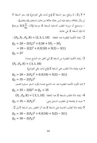 ‫)ﻣﻊ ﺛﺒﺎﺕ ﺑﺎﻗﻲ ﺍﻟﻌﻮﺍﻣﻞ( ﻓﺈﻥ ﺳﻌﺮ ﺍﻟﺴﻠﻌﺔ‬               ‫ﻭ : ﳌﺎ ﻳﺮﺗﻔﻊ ﺳﻌﺮ ﺍﻟﺴﻠﻌﺔ‬      ‫•‬
            ‫ﻟﻦ ﻳﺘﺄﺛﺮ ﺇﻃﻼﻗﺎ، ﻭﻋﻠﻴﻪ ﻓﺈﻧﻪ ﻟﻴﺲ ﻫﻨﺎﻙ ﻋﻼﻗﺔ ﺑﲔ ﻫﺎﺗﲔ ﺍﻟﺴﻠﻌﺘﲔ )ﻣﺴﺘﻘﻠﺘﲔ(.‬
‫3.0 ﻣﻮﺟﺒﺔ(‬                ‫ﻣﻮﺟﺒﺔ )ﻷﻥ:‬      ‫- ﻭﻧﺴﺘﻨﺘﺞ ﺃﻥ ﻣﺮﻭﻧﺔ ﺍﻟﻄﻠﺐ ﺍﻟﺪﺧﻠﻴﺔ ﻟﻠﺴﻠﻌﺔ‬
                                                           ‫ﻫﻲ ﻋﺎﺩﻳﺔ.‬     ‫ﻟﺬﺍ ﻓﺈﻥ ﺍﻟﺴﻠﻌﺔ‬
‫, (:‬               ‫,‬     ‫2- ﺇﳚﺎﺩ ﺍﻟﻜﻤﻴﺔ ﺍﳌﻄﻠﻮﺑﺔ ﻋﻨﺪ ﺍﻟﻨﻘﻄﺔ: )01 ,1 ,3 ,2( = ) ,‬
     ‫(2 − 02 =‬                ‫5 + 3.0 + )‬             ‫3−‬
        ‫)1(3 − )3(5 + )01(3.0 + )2(2 − 02 =‬
     ‫72 =‬
                       ‫ﺍﻟﱵ ﲢﻘﻖ ﺣﺪ ﺍﻟﺘﺸﺒﻊ ﻋﻨﺪﻣﺎ:‬       ‫3- ﺇﳚﺎﺩ ﺍﻟﻜﻤﻴﺔ ﺍﳌﻄﻠﻮﺑﺔ ﻣﻦ ﺍﻟﺴﻠﻌﺔ‬
‫(‬       ‫,‬         ‫)01 ,1 ,3 ( = ) ,‬
                         ‫)ﻣﻊ ﺛﺒﺎﺕ ﺑﺎﻗﻲ ﺍﻟﻌﻮﺍﻣﻞ(‬      ‫• ﻧﻘﻮﻡ ﺑﺈﳚﺎﺩ ﺩﺍﻟﺔ ﺍﻟﻄﻠﺐ ﻋﻠﻰ ﺍﻟﺴﻠﻌﺔ‬
     ‫(2 − 02 =‬                ‫)1(3 − )3(5 + )01(3.0 + )‬
     ‫(2 − 53 =‬                ‫)‬
    ‫• ﺇﺫﻥ ﺗﻜﻮﻥ ﺍﻟﻜﻤﻴﺔ ﺍﳌﻄﻠﻮﺑﺔ ﻋﻨﺪ ﺣﺪ ﺍﻟﺘﺸﺒﻊ ﻋﻨﺪﻣﺎ ﻳﻜﻮﻥ ﺍﻟﺴﻌﺮ ﻣﺴﺎﻭﻳﺎ ﻟﻠﺼﻔﺮ.‬
     ‫⇒ )0(2 − 53 =‬                      ‫53 =‬
    ‫(‬         ‫,‬        ‫ﻋﻨﺪ ﺍﻟﻨﻘﻄﺔ: )01 ,1 ,3 ( = ) ,‬        ‫4- ﺇﳚﺎﺩ ﺩﺍﻟﺔ ﺍﻟﻄﻠﺐ ﻟﻠﺴﻠﻌﺔ‬
     ‫(2 − 53 =‬                ‫)‬             ‫• ﺣﻴﺚ ﰎ ﺇﳚﺎﺩﻫﺎ ﰲ ﺍﳌﻄﻠﻮﺏ ﺍﻟﺴﺎﺑﻖ ﻭﻫﻲ:‬
‫ﺑﻌﺪ ﺃﻥ ﺍﳔﻔﺾ ﺳﻌﺮ ﺍﻟﺴﻠﻌﺔ ﺇﱃ 2:‬                      ‫5-ﺇﳚﺎﺩ ﺩﺍﻟﺔ ﺍﻟﻄﻠﺐ ﺍﳉﺪﻳﺪﺓ ﻋﻠﻰ ﺍﻟﺴﻠﻌﺔ‬
     ‫(2 − 02 =‬                ‫)1(3 − )2(5 + )01(3.0 + )‬
     ‫(2 − 03 =‬                ‫)‬



                                             ‫46‬
 