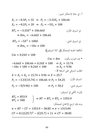 ‫ﺃ- ﰲ ﺣﺎﻟﺔ ﺍﻻﺣﺘﻜﺎﺭ ﺍﳌﻤﻴﺰ:‬
  ‫3.0− =‬       ‫⇒ 23 +‬       ‫33.3− =‬         ‫66.601 +‬
  ‫2.0− =‬       ‫⇒ 02 +‬       ‫5− =‬        ‫001 +‬

     ‫33.3− =‬     ‫66.601 +‬                             ‫ﰲ ﺍﻟﺴﻮﻕ ﺍﻷﻭﻝ:‬
     ‫⇒‬       ‫66.601 + 66.6− =‬

     ‫5− =‬      ‫001 +‬                                   ‫ﰲ ﺍﻟﺴﻮﻕ ﺍﻟﺜﺎﱐ:‬
     ‫⇒‬       ‫001 + 01− =‬
                            ‫ﺍﻟﺘﻜﻠﻔﺔ ﺍﳊﺪﻳﺔ ﻟﻠﻤﺤﺘﻜﺮ )ﰲ ﻛﻼ ﺍﻟﺴﻮﻗﲔ(:‬
     ‫001 + 42.0 =‬
                                    ‫=‬               ‫• ﻋﻨﺪ ﺍﻟﺘﻮﺍﺯﻥ ﻳﻜﻮﻥ:‬
‫001 + 42.0 = 66.601 + 66.6−‬                 ‫⇒‬      ‫47.51 =‬
‫001 + 42.0 = 001 + 01−‬                      ‫⇒‬      ‫69.9 =‬
                                        ‫:‬       ‫ﺍﻟﻄﻠﺐ ﺍﻟﺴﻮﻗﻲ ﻋﻠﻰ ﺍﻟﺴﻠﻌﺔ‬
 ‫=‬       ‫+‬     ‫⇒ 69.9 + 47.51 =‬     ‫7.52 =‬
  ‫⇒ 66.601 + )47.51(33.3− =‬             ‫52.45 =‬           ‫ﺍﻟﺴﻮﻕ ﺍﻷﻭﻝ:‬
  ‫001 + )69.9(5− =‬              ‫⇒‬       ‫2.05 =‬            ‫ﺍﻟﺴﻮﻕ ﺍﻟﺜﺎﱐ:‬
                                                 ‫ﺍﻹﻳﺮﺍﺩ ﺍﻟﻜﻠﻲ ﰲ ﺍﻟﺴﻮﻗﲔ:‬
     ‫9.358 =‬
                    ‫⇒‬       ‫=‬       ‫+‬           ‫9.3531 =‬
     ‫005 =‬
                                    ‫ﻭﻣﻨﻪ ﻓﺈﻥ ﺍﻟﺮﺑﺢ ﺍﻹﲨﺎﱄ ﻟﻠﻤﺤﺘﻜﺮ:‬
 ‫=‬       ‫−‬     ‫⇒ 58.83 − 9.3531 =‬           ‫40.5131 =‬
  ‫⇒ 11 + )7.52(2 − )7.52(21.0 =‬                   ‫58.83 =‬
‫-----------------------------------------‬

                             ‫66‬
 