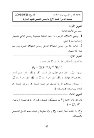 ‫ﺍﻟﺘﺎﺭﻳﺦ: 82/01/1002‬                        ‫ﺟﺎﻣﻌﺔ ﺍﻟﻌﺮﰊ ﺍﻟﺘﺒﺴﻲ، ﺗﺒﺴﺔ-ﺍﳉﺰﺍﺋﺮ‬
           ‫ﻣﺴﺎﺑﻘﺔ ﺍﻟﺪﺧﻮﻝ ﻟﻠﺴﻨﺔ ﺍﻷﻭﱃ ﻣﺎﺟﺴﺘﲑ-ﲣﺼﺺ ﺍﻟﻌﻠﻮﻡ ﺍﻟﺘﺠﺎﺭﻳﺔ‬

 ‫ﺍﻟﺘﻤﺮﻳﻦ ﺍﻷﻭﻝ:---------------------------------‬
                                                ‫ﺃﺟﺐ ﻋﻦ ﺍﻷﺳﺌﻠﺔ ﺍﻟﺘﺎﻟﻴﺔ:‬
‫1- ﻭﺿﺢ ﺍﻻﺧﺘﻼﻑ ﺍﳌﻮﺟﻮﺩ ﺑﲔ ﺧﻂ ﺍﻟﺘﻜﻠﻔﺔ ﺍﳌﺘﺴﺎﻭﻳﺔ ﻭﻣﻨﺤﲎ ﺍﻟﻨﺎﺗﺞ ﺍﳌﺘﺴﺎﻭﻱ‬
                                                  ‫ﰲ ﺩﺭﺍﺳﺔ ﺳﻠﻮﻙ ﺍﳌﻨﺘﺞ.‬
‫2- ﻋﺮﻑ ﻛﻼ ﻣﻦ: ﻣﻨﺤﲎ ﺍﺳﺘﻬﻼﻙ ﺍﻟﺪﺧﻞ ﻭﻣﻨﺤﲎ ﺍﺳﺘﻬﻼﻙ ﺍﻟﺜﻤﻦ، ﻭﺑﲔ ﻓﻴﻤﺎ‬
                                                          ‫ﻳﻔﻴﺪ ﻛﻼ ﻣﻨﻬﻤﺎ.‬
 ‫ﺍﻟﺘﻤﺮﻳﻦ ﺍﻟﺜﺎﱐ:---------------------------------‬
                             ‫ﻋﻠﻰ ﺍﻟﻨﺤﻮ:‬       ‫ﺇﺫﺍ ﻛﺎﻧﺖ ﺩﺍﻟﺔ ﺍﻟﻄﻠﺐ ﻋﻠﻰ ﺍﻟﺴﻠﻌﺔ‬
                                  ‫.‬            ‫.‬      ‫.‬
                         ‫42 =‬
‫، ﻭ : ﲤﺜﻞ ﺣﺠﻢ ﺍﻟﺪﺧﻞ‬           ‫: ﲤﺜﻞ ﺣﺠﻢ ﺍﻟﻄﻠﺐ ﻋﻠﻰ ﺍﻟﺴﻠﻌﺔ‬   ‫ﺣﻴﺚ:‬
‫، ﻭ : ﲤﺜﻞ ﺳﻌﺮ ﺍﻟﺴﻠﻌﺔ .‬        ‫ﺍﳌﺨﺼﺺ ﻟﻼﺳﺘﻬﻼﻙ، ﻭ : ﲤﺜﻞ ﺳﻌﺮ ﺍﻟﺴﻠﻌﺔ‬
‫، ﻧﻮﻋﻴﺔ ﺍﻟﺴﻠﻌﺔ ،‬      ‫- ﺍﺳﺘﺨﺪﻡ ﻣﻌﺎﻣﻼﺕ ﺍﳌﺮﻭﻧﺔ ﻟﻠﺒﺤﺚ ﻋﻦ ﻃﺒﻴﻌﺔ ﺍﻟﺴﻠﻌﺔ‬
                                        ‫ﺍﻟﻌﻼﻗﺔ ﺑﲔ ﺍﻟﺴﻠﻌﺔ ﻭﺍﻟﺴﻠﻌﺔ .‬
‫ﺍﻟﺘﻤﺮﻳﻦ ﺍﻟﺜﺎﻟﺚ: --------------------------------‬
‫ﻭ ، ﺫﺍﺕ ﺍﻟﺼﻴﻐﺔ ﺍﻟﺮﻳﺎﺿﻴﺔ:‬    ‫ﺑﻨﺎﺀﺍ ﻋﻠﻰ ﺩﺍﻟﺔ ﺍﻹﺷﺒﺎﻉ ﻷﺣﺪ ﺍﳌﺴﺘﻬﻠﻜﲔ ﻟﻠﺴﻠﻌﺘﲔ‬
                                                                ‫. ‪=X‬‬

‫ﻣﻌﻠﻮﻣﺔ ﻭﻛﺬﻟﻚ ﺣﺠﻢ ﺍﻟﺪﺧﻞ ﺍﳌﺨﺼﺺ‬              ‫ﻭ‬        ‫ﺃﻭﻻ: ﺇﺫﺍ ﻛﺎﻧﺖ ﺃﺳﻌﺎﺭ ﺍﻟﺴﻮﻕ‬
                                                                  ‫ﻟﻼﺳﺘﻬﻼﻙ.‬


                                  ‫76‬
 