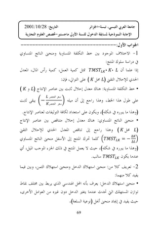 ‫ﺍﻟﺘﺎﺭﻳﺦ: 82/01/1002‬                      ‫ﺟﺎﻣﻌﺔ ﺍﻟﻌﺮﰊ ﺍﻟﺘﺒﺴﻲ، ﺗﺒﺴﺔ-ﺍﳉﺰﺍﺋﺮ‬
    ‫ﺍﻹﺟﺎﺑﺔ ﺍﻟﻨﻤﻮﺫﺟﻴﺔ ﳌﺴﺎﺑﻘﺔ ﺍﻟﺪﺧﻮﻝ ﻟﻠﺴﻨﺔ ﺍﻷﻭﱃ ﻣﺎﺟﺴﺘﲑ-ﲣﺼﺺ ﺍﻟﻌﻠﻮﻡ ﺍﻟﺘﺠﺎﺭﻳﺔ‬

‫ﺍﳉﻮﺍﺏ ﺍﻷﻭﻝ:---------------------------------‬
‫1- ﺍﻻﺧﺘﻼﻑ ﺍﳌﻮﺟﻮﺩ ﺑﲔ ﺧﻂ ﺍﻟﺘﻜﻠﻔﺔ ﺍﳌﺘﺴﺎﻭﻳﺔ ﻭﻣﻨﺤﲎ ﺍﻟﻨﺎﺗﺞ ﺍﳌﺘﺴﺎﻭﻱ‬
                                              ‫ﰲ ﺩﺭﺍﺳﺔ ﺳﻠﻮﻙ ﺍﳌﻨﺘﺞ:‬
‫ﲤﺜﻞ ﻛﻤﻴﺔ ﺍﻟﻌﻤﻞ، ﻛﻤﻴﺔ ﺭﺃﺱ ﺍﳌﺎﻝ، ﺍﳌﻌﺪﻝ‬          ‫ﺇﺫﺍ ﻋﻠﻤﺎ ﺃﻥ ، ،‬
                            ‫( ﻋﻠﻰ ﺍﻟﺘﻮﺍﱄ، ﻓﺈﻥ:‬   ‫ﺍﳊﺪﻱ ﻟﻺﺣﻼﻝ ﺍﻟﺘﻘﲏ ) ﳏﻞ‬
‫(‬    ‫• ﺧﻂ ﺍﻟﺘﻜﻠﻔﺔ ﺍﳌﺘﺴﺎﻭﻳﺔ: ﻫﻨﺎﻙ ﻣﻌﺪﻝ ﺇﺣﻼﻝ ﺛﺎﺑﺖ ﺑﲔ ﻋﻨﺎﺻﺮ ﺍﻹﻧﺘﺎﺝ ) ﻭ‬
                   ‫ﺳﻌﺮ ﺍﻟﻌﻨﺼﺮ‬
‫− ﻳﺒﻘﻰ ﺛﺎﺑﺖ‬                     ‫ﻋﻠﻰ ﻃﻮﻝ ﻫﺬﺍ ﺍﳋﻂ، ﻭﻫﺬﺍ ﺭﺍﺟﻊ ﺇﱃ ﺃﻥ ﻣﻴﻠﻪ‬
                  ‫ﺳﻌﺮ ﺍﻟﻌﻨﺼﺮ‬

 ‫)ﻭﻫﺬﺍ ﻣﺎ ﻳﱪﺭﻩ ﰲ ﺷﻜﻠﻪ(، ﻭﻳﻜﻮﻥ ﻋﻠﻰ ﺍﺳﺘﻌﺪﺍﺩ ﻟﻜﺎﻓﺔ ﺍﻟﺘﻮﻟﻴﻔﺎﺕ ﻟﻌﻨﺎﺻﺮ ﺍﻹﻧﺘﺎﺝ.‬
‫• ﻣﻨﺤﲎ ﺍﻟﻨﺎﺗﺞ ﺍﳌﺘﺴﺎﻭﻱ: ﻫﻨﺎﻙ ﻣﻌﺪﻝ ﺇﺣﻼﻝ ﻣﺘﻨﺎﻗﺺ ﺑﲔ ﻋﻨﺎﺻﺮ ﺍﻹﻧﺘﺎﺝ‬
‫( ﻭﻫﺬﺍ ﺭﺍﺟﻊ ﺇﱃ ﺗﻨﺎﻗﺺ ﺍﳌﻌﺪﻝ ﺍﳊﺪﻱ ﻟﻺﺣﻼﻝ ﺍﻟﺘﻘﲏ‬                         ‫ﳏﻞ‬         ‫)‬
                                                                         ‫∆‬
‫ﻛﻠﻤﺎ ﲢﺮﻙ ﺍﳌﻨﺘﺞ ﺇﱃ ﺍﻷﺳﻔﻞ ﻣﻨﺤﲎ ﺍﻟﻨﺎﺗﺞ ﺍﳌﺘﺴﺎﻭﻱ‬                       ‫−=‬
                                                                         ‫∆‬
‫)ﻭﻫﺬﺍ ﻣﺎ ﻳﱪﺭﻩ ﰲ ﺷﻜﻠﻪ(، ﺣﻴﺚ ﻻ ﻳﻌﻤﻞ ﺍﳌﻨﺘﺞ ﰲ ﺫﻟﻚ ﺍﳉﺰﺀ ﺍﳌﻮﺟﺐ ﺍﳌﻴﻞ، ﺃﻱ‬
                                       ‫ﺳﺎﻟﺐ.‬          ‫ﻋﻨﺪﻣﺎ ﻳﻜﻮﻥ‬
‫2- ﺗﻌﺮﻳﻒ ﻛﻼ ﻣﻦ: ﻣﻨﺤﲎ ﺍﺳﺘﻬﻼﻙ ﺍﻟﺪﺧﻞ ﻭﻣﻨﺤﲎ ﺍﺳﺘﻬﻼﻙ ﺍﻟﺜﻤﻦ، ﻭﺑﲔ ﻓﻴﻤﺎ‬
                                                    ‫ﻳﻔﻴﺪ ﻛﻼ ﻣﻨﻬﻤﺎ:‬
‫• ﻣﻨﺤﲎ ﺍﺳﺘﻬﻼﻙ ﺍﻟﺪﺧﻞ: ﻳﻌﺮﻑ ﺑﺄﻧﻪ ﺍﶈﻞ ﺍﳍﻨﺪﺳﻲ ﺍﻟﺬﻱ ﻳﺮﺑﻂ ﺑﲔ ﳐﺘﻠﻒ ﻧﻘﺎﻁ‬
‫ﺗﻮﺍﺯﻥ ﺍﳌﺴﺘﻬﻠﻚ ﺍﻟﱵ ﲢﺪﺙ ﻋﻨﺪﻣﺎ ﻳﺘﻐﲑ ﺍﻟﺪﺧﻞ ﺩﻭﻥ ﻏﲑﻩ ﻣﻦ ﺍﻟﻌﻮﺍﻣﻞ ﺍﻷﺧﺮﻯ،‬
                                 ‫ﺣﻴﺚ ﻳﻔﻴﺪ ﰲ ﺇﳚﺎﺩ ﻣﻨﺤﲎ ﺃﳒﻞ )ﻧﻮﻋﻴﺔ ﺍﻟﺴﻠﻌﺔ(.‬
                                      ‫96‬
 