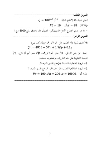 ‫ﺍﻟﺘﻤﺮﻳﻦ ﺍﻟﺜﺎﻟﺚ:--------------------------------‬
                          ‫ﻟﺘﻜﻦ ﻟﺪﻳﻨﺎ ﺩﺍﻟﺔ ﺍﻹﻧﺘﺎﺝ ﺍﻟﺘﺎﻟﻴﺔ: . . 01 =‬
                                    ‫، 01 =‬         ‫ﻓﺈﺫﺍ ﻛﺎﻥ: 82 =‬
‫- ﻣﺎ ﻫﻮ ﺣﺠﻢ ﺍﻹﻧﺘﺎﺝ ﺍﻷﻣﺜﻞ ﺍﻟﺬﻱ ﳝﻜﻦ ﺍﳊﺼﻮﻝ ﻋﻠﻴﻪ ﺑﺈﻧﻔﺎﻕ ﻣﺒﻠﻎ 0004 ﺩﺝ ؟‬
‫ﺍﻟﺘﻤﺮﻳﻦ ﺍﻟﺮﺍﺑﻊ:---------------------------------‬
               ‫ﺇﺫﺍ ﻛﺎﻧﺖ ﻟﺪﻳﻨﺎ ﺩﺍﻟﺔ ﺍﻟﻄﻠﺐ ﻋﻠﻰ ﳊﻢ ﺍﳋﺮﻭﻑ ﻣﻌﻄﺎﺓ ﻛﻤﺎ ﻳﻠﻲ:‬
                ‫5 − 0584 =‬          ‫5.1 +‬     ‫1.0 +‬
    ‫ﺳﻌﺮ ﳊﻢ ﺍﻟﺪﺟﺎﺝ،‬        ‫ﺳﻌﺮ ﳊﻢ ﺍﳋﺮﻭﻑ،‬        ‫ﳝﺜﻞ ﺍﻟﺪﺧﻞ،‬         ‫ﺣﻴﺚ‬
                       ‫ﺍﻟﻜﻤﻴﺔ ﺍﳌﻄﻠﻮﺑﺔ ﻋﻠﻰ ﳊﻢ ﺍﳋﺮﻭﻑ، ﻭﺍﳌﻄﻠﻮﺏ ﺣﺴﺎﺏ:‬
                        ‫ﻣﻊ ﺗﻔﺴﲑ ﺍﻟﻨﺘﻴﺠﺔ ؟‬  ‫1- ﺍﳌﺮﻭﻧﺔ ﺍﻟﺪﺧﻠﻴﺔ ﺑﺎﻟﻨﺴﺒﺔ ﻟ‬
            ‫2- ﺍﳌﺮﻭﻧﺔ ﺍﻟﺘﻘﺎﻃﻌﻴﺔ ﻟﻠﻄﻠﺐ ﻋﻠﻰ ﳊﻢ ﺍﳋﺮﻭﻑ ﻣﻊ ﺗﻔﺴﲑ ﺍﻟﻨﺘﻴﺠﺔ ؟‬
                       ‫ﻋﻠﻤﺎ ﺑﺄﻥ: 00001 = ، 002 = ، 001 =‬

‫----------------------------------------‬




                                ‫7‬
 