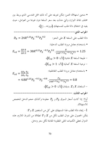 ‫• ﻣﻨﺤﲎ ﺍﺳﺘﻬﻼﻙ ﺍﻟﺜﻤﻦ: ﳝﻜﻦ ﺗﻌﺮﻳﻔﻪ ﻋﻠﻰ ﺃﻧﻪ ﺫﻟﻚ ﺍﶈﻞ ﺍﳍﻨﺪﺳﻲ ﺍﻟﺬﻱ ﻳﺮﺑﻂ ﺑﲔ‬
‫ﳐﺘﻠﻒ ﻧﻘﺎﻁ ﺍﻟﺘﻮﺍﺯﻥ ﻭﺍﻟﱵ ﺣﺪﺛﺖ ﺑﻌﺪ ﺳﻌﺮ ﺍﻟﺴﻠﻌﺔ ﺩﻭﻥ ﻏﲑﻫﺎ ﻣﻦ ﺍﻟﻌﻮﺍﻣﻞ، ﺣﻴﺚ‬
                               ‫ﻳﻔﻴﺪ ﰲ ﺍﺷﺘﻘﺎﻕ ﺩﺍﻟﺔ ﻃﻠﺐ ﻟﻠﻤﺴﺘﻬﻠﻚ )ﻣﺮﻭﻧﺘﻪ...ﺇﱁ(.‬
 ‫ﺍﳉﻮﺍﺏ ﺍﻟﺜﺎﱐ:---------------------------------‬
     ‫42 =‬     ‫.‬            ‫.‬       ‫.‬
                                                     ‫ﻋﻠﻰ ﺍﻟﻨﺤﻮ:‬          ‫ﺩﺍﻟﺔ ﺍﻟﻄﻠﺐ ﻋﻠﻰ ﺍﻟﺴﻠﻌﺔ‬
                                                   ‫• ﺑﺎﺳﺘﺨﺪﺍﻡ ﻣﻌﺎﻣﻞ ﻣﺮﻭﻧﺔ ﺍﻟﻄﻠﺐ ﺍﻟﺪﺧﻠﻴﺔ:‬
         ‫∆‬             ‫.‬                   ‫.‬         ‫.‬
     ‫=‬       ‫03 =‬                                            ‫.‬   ‫.‬           ‫.‬         ‫.‬   ‫52.1 =‬
         ‫∆‬

                                        ‫(.‬               ‫ﻋﺎﺩﻳﺔ )ﻷﻥ: 0 >‬            ‫- ﻃﺒﻴﻌﺔ ﺍﻟﺴﻠﻌﺔ‬
                                       ‫(.‬            ‫ﻛﻤﺎﻟﻴﺔ )ﻷﻥ: 1 >‬               ‫- ﻧﻮﻋﻴﺔ ﺍﻟﺴﻠﻌﺔ‬

         ‫∆‬                                     ‫• ﺑﺎﺳﺘﺨﺪﺍﻡ ﻣﻌﺎﻣﻞ ﻣﺮﻭﻧﺔ ﺍﻟﻄﻠﺐ ﺍﻟﺘﻘﺎﻃﻌﻴﺔ:‬
     ‫=‬
         ‫∆‬
               ‫.‬           ‫.‬           ‫.‬
     ‫8.4 =‬                                     ‫.‬         ‫.‬           ‫.‬   ‫.‬       ‫8.0 =‬

                                   ‫(.‬               ‫ﺑﺪﻳﻠﺘﺎﻥ )ﻷﻥ: 0 >‬               ‫ﻭ‬       ‫- ﺍﻟﺴﻠﻌﺘﺎﻥ‬
‫ﺍﳉﻮﺍﺏ ﺍﻟﺜﺎﻟﺚ: --------------------------------‬
‫ﻣﻌﻠﻮﻣﺔ ﻭﻛﺬﻟﻚ ﺣﺠﻢ ﺍﻟﺪﺧﻞ ﺍﳌﺨﺼﺺ‬                             ‫ﻭ‬       ‫ﺃﻭﻻ: ﺇﺫﺍ ﻛﺎﻧﺖ ﺃﺳﻌﺎﺭ ﺍﻟﺴﻮﻕ‬
                                                                                ‫ﻟﻼﺳﺘﻬﻼﻙ.‬
             ‫1- ﺇﳚﺎﺩ ﺩﺍﻟﺔ ﺍﻟﻄﻠﺐ ﳍﺬﺍ ﺍﳌﺴﺘﻬﻠﻚ ﻋﻠﻰ ﻛﻞ ﻣﻦ ﺍﻟﺴﻠﻌﺘﲔ ﻭ :‬
‫ﳝﻜﻦ ﺍﳊﺼﻮﻝ ﻋﻠﻰ ﺩﻭﺍﻝ ﺍﻟﻄﻠﺐ ﻟﻜﻞ ﻣﻦ ﻭ ﺍﻧﻄﻼﻗﺎ ﻣﻦ ﺍﻟﺸﺮﻁ ﺍﻟﻼﺯﻡ، ﻫﺬﻩ‬
                 ‫ﺍﻟﺪﻭﺍﻝ ﺗﻌﻄﻲ ﺍﻟﻜﻤﻴﺎﺕ ﺍﳌﺜﻠﻰ ﺍﳌﻄﻠﻮﺑﺔ ﺍﳌﻘﺎﺑﻠﺔ ﻟﻜﻞ ﺳﻌﺮ ﻭﺩﺧﻞ.‬


                                               ‫07‬
 