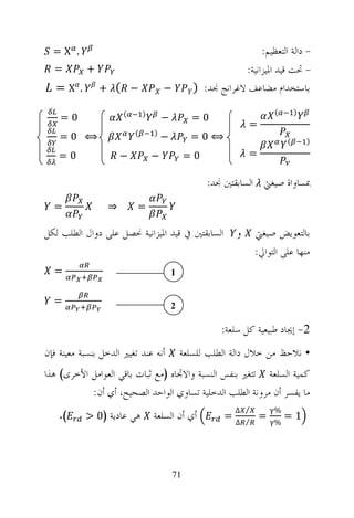 ‫. ‪=X‬‬                                                            ‫- ﺩﺍﻟﺔ ﺍﻟﺘﻌﻈﻴﻢ:‬
  ‫=‬        ‫+‬                                                 ‫- ﲢﺖ ﻗﻴﺪ ﺍﳌﻴﺰﺍﻧﻴﺔ:‬
   ‫. ‪=X‬‬        ‫− ( +‬                  ‫−‬          ‫ﺑﺎﺳﺘﺨﺪﺍﻡ ﻣﻀﺎﻋﻒ ﻻﻏﺮﺍﻧﺞ ﳒﺪ: )‬

                      ‫(‬       ‫)‬                                          ‫(‬       ‫)‬
    ‫0=‬                                ‫−‬         ‫0=‬
                                                                 ‫=‬
                          ‫(‬       ‫)‬
    ‫⟺ 0=‬                              ‫−‬         ‫⟺0=‬                          ‫(‬       ‫)‬
    ‫0=‬               ‫−‬            ‫−‬            ‫0=‬                ‫=‬

                                                    ‫ﲟﺴﺎﻭﺍﺓ ﺻﻴﻐﱵ ﺍﻟﺴﺎﺑﻘﺘﲔ ﳒﺪ:‬
  ‫=‬              ‫⇒‬        ‫=‬

‫ﺍﻟﺴﺎﺑﻘﺘﲔ ﰲ ﻗﻴﺪ ﺍﳌﻴﺰﺍﻧﻴﺔ ﳓﺼﻞ ﻋﻠﻰ ﺩﻭﺍﻝ ﺍﻟﻄﻠﺐ ﻟﻜﻞ‬               ‫ﻭ‬     ‫ﺑﺎﻟﺘﻌﻮﻳﺾ ﺻﻴﻐﱵ‬
                                                                   ‫ﻣﻨﻬﺎ ﻋﻠﻰ ﺍﻟﺘﻮﺍﱄ:‬
  ‫=‬                                       ‫1‬


  ‫=‬                                       ‫2‬

                                                        ‫2- ﺇﳚﺎﺩ ﻃﺒﻴﻌﻴﺔ ﻛﻞ ﺳﻠﻌﺔ:‬
‫ﺃﻧﻪ ﻋﻨﺪ ﺗﻐﻴﲑ ﺍﻟﺪﺧﻞ ﺑﻨﺴﺒﺔ ﻣﻌﻴﻨﺔ ﻓﺈﻥ‬            ‫• ﻧﻼﺣﻆ ﻣﻦ ﺧﻼﻝ ﺩﺍﻟﺔ ﺍﻟﻄﻠﺐ ﻟﻠﺴﻠﻌﺔ‬
‫ﻛﻤﻴﺔ ﺍﻟﺴﻠﻌﺔ ﺗﺘﻐﲑ ﺑﻨﻔﺲ ﺍﻟﻨﺴﺒﺔ ﻭﺍﻻﲡﺎﻩ )ﻣﻊ ﺛﺒﺎﺕ ﺑﺎﻗﻲ ﺍﻟﻌﻮﺍﻣﻞ ﺍﻷﺧﺮﻯ( ﻫﺬﺍ‬
           ‫ﻣﺎ ﻳﻔﺴﺮ ﺃﻥ ﻣﺮﻭﻧﺔ ﺍﻟﻄﻠﺐ ﺍﻟﺪﺧﻠﻴﺔ ﺗﺴﺎﻭﻱ ﺍﻟﻮﺍﺣﺪ ﺍﻟﺼﺤﻴﺢ، ﺃﻱ ﺃﻥ:‬
    ‫(.‬     ‫ﻫﻲ ﻋﺎﺩﻳﺔ )0 >‬
                                                             ‫⁄ ∆‬         ‫%‬
                                  ‫ﺃﻱ ﺃﻥ ﺍﻟﺴﻠﻌﺔ‬           ‫=‬
                                                             ‫⁄ ∆‬
                                                                     ‫=‬
                                                                         ‫%‬
                                                                             ‫1=‬




                                          ‫17‬
 