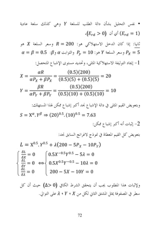 ‫ﻭﻫﻲ ﻛﺬﻟﻚ ﺳﻠﻌﺔ ﻋﺎﺩﻳﺔ‬                      ‫• ﻧﻔﺲ ﺍﻟﺘﺤﻠﻴﻞ ﺑﺸﺄﻥ ﺩﺍﻟﺔ ﺍﻟﻄﻠﺐ ﻟﻠﺴﻠﻌﺔ‬
                                                    ‫(.‬      ‫( ﺃﻱ ﺃﻥ )0 >‬      ‫)1 =‬

‫ﻫﻮ‬       ‫ﻭﺳﻌﺮ ﺍﻟﺴﻠﻌﺔ‬          ‫ﺛﺎﻧﻴﺎ: ﺇﺫﺍ ﻛﺎﻥ ﺍﻟﺪﺧﻞ ﺍﻻﺳﺘﻬﻼﻛﻲ ﻫﻮ: 002 =‬
     ‫=‬     ‫ﻭ : 5.0 =‬              ‫ﻭﺍﻟﺜﻮﺍﺑﺖ‬          ‫ﻫﻮ: 01 =‬    ‫ﻭﺳﻌﺮ ﺍﻟﺴﻠﻌﺔ‬    ‫5=‬

           ‫1- ﺇﳚﺎﺩ ﺍﻟﺘﻮﻟﻴﻔﺔ ﺍﻻﺳﺘﻬﻼﻛﻴﺔ ﺍﳌﺜﻠﻰ، ﻭﲢﺪﻳﺪ ﻣﺴﺘﻮﻯ ﺍﻹﺷﺒﺎﻉ ﺍﳌﺘﺤﺼﻞ:‬
                                 ‫)002()5.0(‬
     ‫=‬                   ‫=‬                       ‫02 =‬
             ‫+‬               ‫)5()5.0( + )5()5.0(‬
                                   ‫)002()5.0(‬
     ‫=‬                   ‫=‬                         ‫01 =‬
             ‫+‬               ‫)01()5.0( + )01()5.0(‬

         ‫ﻭﺑﺘﻌﻮﻳﺾ ﺍﻟﻘﻴﻢ ﺍﳌﺜﻠﻰ ﰲ ﺩﺍﻟﺔ ﺍﻹﺷﺒﺎﻉ ﳒﺪ ﺃﻛﱪ ﺇﺷﺒﺎﻉ ﳑﻜﻦ ﳍﺬﺍ ﺍﳌﺴﺘﻬﻠﻚ:‬
                              ‫.‬                ‫.‬
 ‫. ‪=X‬‬            ‫)02( ⇒‬               ‫)01( .‬       ‫36.7 =‬
                                                         ‫2- ﺇﺛﺒﺎﺕ ﺃﻧﻪ ﺃﻛﱪ ﺇﺷﺒﺎﻉ ﳑﻜﻦ:‬
                             ‫ﺑﺘﻌﻮﻳﺾ ﻛﻞ ﺍﻟﻘﻴﻢ ﺍﳌﻌﻄﺎﺓ ﰲ ﳕﻮﺫﺝ ﻻﻏﺮﺍﻧﺞ ﺍﻟﺴﺎﺑﻖ ﳒﺪ:‬
     ‫. 5.0‪= X‬‬    ‫5.0‬
                       ‫5 − 002( +‬                   ‫01 −‬    ‫)‬
                                  ‫.‬      ‫.‬
      ‫0=‬               ‫5.0‬                    ‫0 = 5−‬
                              ‫.‬           ‫.‬
      ‫5.0 ⟺ 0 =‬                                ‫0 = 01 −‬
      ‫0=‬               ‫0 = 01 − 5 − 002‬

‫ﻭﻹﺛﺒﺎﺕ ﻫﺬﺍ ﺍﳌﻄﻠﻮﺏ ﳚﺐ ﺃﻥ ﻳﺘﺤﻘﻖ ﺍﻟﺸﺮﻁ ﺍﻟﻜﺎﰲ )0 >∆( ﺣﻴﺚ ﺃﻥ ﻛﻞ‬
        ‫ﺳﻄﺮ ﰲ ﺍﳌﺼﻔﻮﻓﺔ ﳝﺜﻞ ﺍﳌﺸﺘﻖ ﺍﻟﺜﺎﱐ ﻟﻜﻞ ﻣﻦ ، ، ﻋﻠﻰ ﺍﻟﺘﻮﺍﱄ.‬


                                               ‫27‬
 