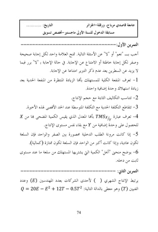 ‫ﺍﻟﺘﺎﺭﻳﺦ: ...........‬                 ‫ﺟﺎﻣﻌﺔ ﻗﺎﺻﺪﻱ ﻣﺮﺑﺎﺡ، ﻭﺭﻗﻠﺔ-ﺍﳉﺰﺍﺋﺮ‬
                ‫ﻣﺴﺎﺑﻘﺔ ﺍﻟﺪﺧﻮﻝ ﻟﻠﺴﻨﺔ ﺍﻷﻭﱃ ﻣﺎﺟﺴﺘﲑ-ﲣﺼﺺ ﺗﺴﻮﻳﻖ‬

‫ﺍﻟﺘﻤﺮﻳﻦ ﺍﻷﻭﻝ:---------------------------------‬
‫ﺃﺟﺐ ﺑـ "ﻧﻌﻢ" ﺃﻭ "ﻻ" ﻋﻦ ﺍﻷﺳﺌﻠﺔ ﺍﻟﺘﺎﻟﻴﺔ. ﲤﻨﺢ ﺍﻟﻌﻼﻣﺔ ﻭﺍﺣﺪ ﻟﻜﻞ ﺇﺟﺎﺑﺔ ﺻﺤﻴﺤﺔ‬
‫ﻭﺻﻔﺮ ﻟﻜﻞ ﺇﺟﺎﺑﺔ ﺧﺎﻃﺌﺔ ﺃﻭ ﺍﻻﻣﺘﻨﺎﻉ ﻋﻦ ﺍﻹﺟﺎﺑﺔ. ﰲ ﺣﺎﻟﺔ ﺍﻹﺟﺎﺑﺔ ﺑ "ﻻ" ﺑﺮﺭ ﻓﺒﻤﺎ‬
                   ‫ﻻ ﻳﺰﻳﺪ ﻋﻦ ﺍﻟﺴﻄﺮﻳﻦ ﻳﻌﺪ ﻋﺪﻡ ﺫﻛﺮ ﺍﻟﺘﱪﻳﺮ ﺍﻣﺘﻨﺎﻋﺎ ﻋﻦ ﺍﻹﺟﺎﺑﺔ.‬
‫1- ﺗﻌﺮﻑ ﺍﳌﻨﻔﻌﺔ ﺍﻟﻜﻠﻴﺔ ﻟﻠﻤﺴﺘﻬﻠﻚ ﺑﺄ‪‬ﺎ ﺍﻟﺰﻳﺎﺩﺓ ﺍﳌﻨﺘﻈﺮﺓ ﻣﻦ ﺍﳌﻨﻔﻌﺔ ﺍﳊﺪﻳﺔ ﺑﻌﺪ‬
                                         ‫ﺯﻳﺎﺩﺓ ﺍﺳﺘﻬﻼﻙ ﻭﺣﺪﺓ ﺇﺿﺎﻓﻴﺔ ﻭﺍﺣﺪﺓ.‬
                                ‫2- ﺗﺘﻨﺎﺳﺐ ﺍﻟﺘﻜﺎﻟﻴﻒ ﺍﻟﺜﺎﺑﺘﺔ ﻣﻊ ﺣﺠﻢ ﺍﻹﻧﺘﺎﺝ.‬
   ‫3- ﺗﺘﻘﺎﻃﻊ ﺍﻟﺘﻜﻠﻔﺔ ﺍﳊﺪﻳﺔ ﻣﻊ ﺍﻟﺘﻜﻠﻔﺔ ﺍﳌﺘﻮﺳﻄﺔ ﻋﻨﺪ ﺍﳊﺪ ﺍﻷﻗﺼﻰ ﳍﺬﻩ ﺍﻷﺧﲑﺓ.‬
   ‫ﺑﺄ‪‬ﺎ ﺍﳌﻌﺪﻝ ﺍﻟﺬﻱ ﻳﻘﻴﺲ ﺍﻟﻜﻤﻴﺔ ﺍﳌﻀﺤﻰ ‪‬ﺎ ﻣﻦ‬        ‫4- ﺗﻌﺮﻑ ﻋﺒﺎﺭﺓ‬
            ‫ﻟﻠﺤﺼﻮﻝ ﻋﻠﻰ ﻭﺣﺪﺓ ﺇﺿﺎﻓﻴﺔ ﻣﻦ ﻣﻊ ﺑﻘﺎﺀ ﻧﻔﺲ ﻣﺴﺘﻮﻯ ﺍﻹﻧﺘﺎﺝ.‬
‫5- ﺇﺫﺍ ﻛﺎﻧﺖ ﻣﺮﻭﻧﺔ ﺍﻟﻄﻠﺐ ﺍﻟﺪﺧﻠﻴﺔ ﳏﺼﻮﺭﺓ ﺑﲔ ﺍﻟﺼﻔﺮ ﻭﺍﻟﻮﺍﺣﺪ ﻓﺈﻥ ﺍﻟﺴﻠﻌﺔ‬
     ‫ﺗﻜﻮﻥ ﻋﺎﺩﻳﺔ، ﻭﺇﺫﺍ ﻛﺎﻧﺖ ﺃﻛﱪ ﻣﻦ ﺍﻟﻮﺍﺣﺪ ﻓﺈﻥ ﺍﻟﺴﻠﻌﺔ ﺗﻜﻮﻥ ﳑﺘﺎﺯﺓ ‪‬ﻛﻤﺎﻟﻴﺔ‪.‬‬
‫6- ﻳﻮﺿﺢ ﻣﻨﺤﲎ "ﺃﳒﻞ" ﺍﻟﻜﻤﻴﺔ ﺍﻟﱵ ﻳﺸﺘﺮﻳﻬﺎ ﺍﳌﺴﺘﻬﻠﻚ ﻣﻦ ﺳﻠﻌﺔ ﻣﺎ ﻋﻨﺪ ﻣﺴﺘﻮﻯ‬
                                                       ‫ﺛﺎﺑﺖ ﻣﻦ ﺩﺧﻠﻪ.‬
‫ﺍﻟﺘﻤﺮﻳﻦ ﺍﻟﺜﺎﱐ: ---------------------------------‬
‫ﻳﺮﺗﺒﻂ ﺍﻹﻧﺘﺎﺝ ﺍﻟﺸﻬﺮﻱ ) ( ﻷﺣﺪﻯ ﺍﻟﺸﺮﻛﺎﺕ ﺑﻌﺪﺩ ﺍﳌﻬﻨﺪﺳﲔ ) ( ﻭﻋﺪﺩ‬
   ‫− 02 =‬     ‫ﺍﻟﻔﻨﻴﲔ ) ( ﻭﻫﻮ ﻣﻌﻄﻰ ﺑﺎﻟﺪﺍﻟﺔ ﺍﻟﺘﺎﻟﻴﺔ: 5.0 − 21 +‬



                                   ‫47‬
 