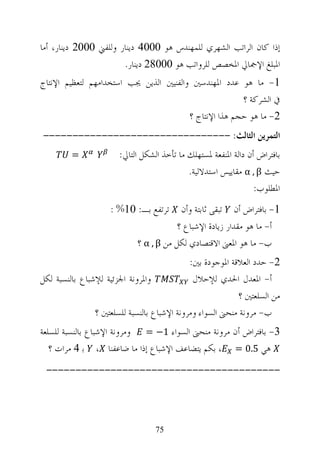 ‫ﺇﺫﺍ ﻛﺎﻥ ﺍﻟﺮﺍﺗﺐ ﺍﻟﺸﻬﺮﻱ ﻟﻠﻤﻬﻨﺪﺱ ﻫﻮ 0004 ﺩﻳﻨﺎﺭ ﻭﻟﻠﻔﲏ 0002 ﺩﻳﻨﺎﺭ، ﺃﻣﺎ‬
                       ‫ﺍﳌﺒﻠﻎ ﺍﻹﲨﺎﱄ ﺍﳌﺨﺼﺺ ﻟﻠﺮﻭﺍﺗﺐ ﻫﻮ 00082 ﺩﻳﻨﺎﺭ.‬
‫1- ﻣﺎ ﻫﻮ ﻋﺪﺩ ﺍﳌﻬﻨﺪﺳﲔ ﻭﺍﻟﻔﻨﻴﲔ ﺍﻟﺬﻳﻦ ﳚﺐ ﺍﺳﺘﺨﺪﺍﻣﻬﻢ ﻟﺘﻌﻈﻴﻢ ﺍﻹﻧﺘﺎﺝ‬
                                                       ‫ﰲ ﺍﻟﺸﺮﻛﺔ ؟‬
                                        ‫2- ﻣﺎ ﻫﻮ ﺣﺠﻢ ﻫﺬﺍ ﺍﻹﻧﺘﺎﺝ ؟‬
‫ﺍﻟﺘﻤﺮﻳﻦ ﺍﻟﺜﺎﻟﺚ: --------------------------------‬
         ‫=‬             ‫ﺑﺎﻓﺘﺮﺍﺽ ﺃﻥ ﺩﺍﻟﺔ ﺍﳌﻨﻔﻌﺔ ﳌﺴﺘﻬﻠﻚ ﻣﺎ ﺗﺄﺧﺬ ﺍﻟﺸﻜﻞ ﺍﻟﺘﺎﱄ:‬
                                            ‫ﺣﻴﺚ ‪ α , β‬ﻣﻘﺎﻳﻴﺲ ﺍﺳﺘﺪﻻﻟﻴﺔ.‬
                                                                 ‫ﺍﳌﻄﻠﻮﺏ:‬
                     ‫ﺗﺮﺗﻔﻊ ﺑـ: 01% :‬      ‫1- ﺑﺎﻓﺘﺮﺍﺽ ﺃﻥ ﺗﺒﻘﻰ ﺛﺎﺑﺘﺔ ﻭﺃﻥ‬
                                         ‫ﺃ- ﻣﺎ ﻫﻮ ﻣﻘﺪﺍﺭ ﺯﻳﺎﺩﺓ ﺍﻹﺷﺒﺎﻉ ؟‬
                             ‫ﺏ- ﻣﺎ ﻫﻮ ﺍﳌﻌﲎ ﺍﻻﻗﺘﺼﺎﺩﻱ ﻟﻜﻞ ﻣﻦ ‪ α , β‬؟‬
                                             ‫2- ﺣﺪﺩ ﺍﻟﻌﻼﻗﺔ ﺍﳌﻮﺟﻮﺩﺓ ﺑﲔ:‬
‫ﻭﺍﳌﺮﻭﻧﺔ ﺍﳉﺰﺋﻴﺔ ﻟﻺﺷﺒﺎﻉ ﺑﺎﻟﻨﺴﺒﺔ ﻟﻜﻞ‬             ‫ﺃ- ﺍﳌﻌﺪﻝ ﺍﳊﺪﻱ ﻟﻺﺣﻼﻝ‬
                                                            ‫ﻣﻦ ﺍﻟﺴﻠﻌﺘﲔ ؟‬
                ‫ﺏ- ﻣﺮﻭﻧﺔ ﻣﻨﺤﲎ ﺍﻟﺴﻮﺍﺀ ﻭﻣﺮﻭﻧﺔ ﺍﻹﺷﺒﺎﻉ ﺑﺎﻟﻨﺴﺒﺔ ﻟﻠﺴﻠﻌﺘﲔ ؟‬
‫3- ﺑﺎﻓﺘﺮﺍﺽ ﺃﻥ ﻣﺮﻭﻧﺔ ﻣﻨﺤﲎ ﺍﻟﺴﻮﺍﺀ 1− = ﻭﻣﺮﻭﻧﺔ ﺍﻹﺷﺒﺎﻉ ﺑﺎﻟﻨﺴﺒﺔ ﻟﻠﺴﻠﻌﺔ‬
   ‫ﻫﻲ 5.0 = ، ﺑﻜﻢ ﻳﺘﻀﺎﻋﻒ ﺍﻹﺷﺒﺎﻉ ﺇﺫﺍ ﻣﺎ ﺿﺎﻋﻔﻨﺎ ، ﺑ 4 ﻣﺮﺍﺕ ؟‬
 ‫----------------------------------------‬




                                  ‫57‬
 