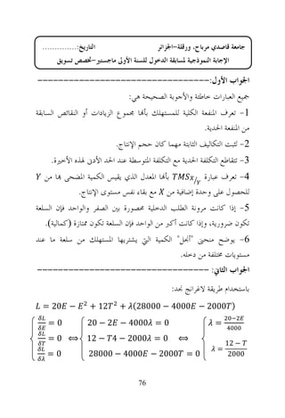 ‫ﺍﻟﺘﺎﺭﻳﺦ:..............‬                  ‫ﺟﺎﻣﻌﺔ ﻗﺎﺻﺪﻱ ﻣﺮﺑﺎﺡ، ﻭﺭﻗﻠﺔ-ﺍﳉﺰﺍﺋﺮ‬
        ‫ﺍﻹﺟﺎﺑﺔ ﺍﻟﻨﻤﻮﺫﺟﻴﺔ ﳌﺴﺎﺑﻘﺔ ﺍﻟﺪﺧﻮﻝ ﻟﻠﺴﻨﺔ ﺍﻷﻭﱃ ﻣﺎﺟﺴﺘﲑ-ﲣﺼﺺ ﺗﺴﻮﻳﻖ‬

‫ﺍﳉﻮﺍﺏ ﺍﻷﻭﻝ:---------------------------------‬
                                ‫ﲨﻴﻊ ﺍﻟﻌﺒﺎﺭﺍﺕ ﺧﺎﻃﺌﺔ ﻭﺍﻷﺟﻮﺑﺔ ﺍﻟﺼﺤﻴﺤﺔ ﻫﻲ:‬
‫1- ﺗﻌﺮﻑ ﺍﳌﻨﻔﻌﺔ ﺍﻟﻜﻠﻴﺔ ﻟﻠﻤﺴﺘﻬﻠﻚ ﺑﺄ‪‬ﺎ ﳎﻤﻮﻉ ﺍﻟﺰﻳﺎﺩﺍﺕ ﺃﻭ ﺍﻟﻨﻘﺎﺋﺺ ﺍﻟﺴﺎﺑﻘﺔ‬
                                                       ‫ﻣﻦ ﺍﳌﻨﻔﻌﺔ ﺍﳊﺪﻳﺔ.‬
                            ‫2- ﺗ‪‬ﺜﺒﺖ ﺍﻟﺘﻜﺎﻟﻴﻒ ﺍﻟﺜﺎﺑﺘﺔ ﻣﻬﻤﺎ ﻛﺎﻥ ﺣﺠﻢ ﺍﻹﻧﺘﺎﺝ.‬
     ‫3- ﺗﺘﻘﺎﻃﻊ ﺍﻟﺘﻜﻠﻔﺔ ﺍﳊﺪﻳﺔ ﻣﻊ ﺍﻟﺘﻜﻠﻔﺔ ﺍﳌﺘﻮﺳﻄﺔ ﻋﻨﺪ ﺍﳊﺪ ﺍﻷﺩﱏ ﳍﺬﻩ ﺍﻷﺧﲑﺓ.‬
  ‫ﺑﺄ‪‬ﺎ ﺍﳌﻌﺪﻝ ﺍﻟﺬﻱ ﻳﻘﻴﺲ ﺍﻟﻜﻤﻴﺔ ﺍﳌﻀﺤﻰ ‪‬ﺎ ﻣﻦ‬        ‫4- ﺗﻌﺮﻑ ﻋﺒﺎﺭﺓ‬
           ‫ﻟﻠﺤﺼﻮﻝ ﻋﻠﻰ ﻭﺣﺪﺓ ﺇﺿﺎﻓﻴﺔ ﻣﻦ ﻣﻊ ﺑﻘﺎﺀ ﻧﻔﺲ ﻣﺴﺘﻮﻯ ﺍﻹﻧﺘﺎﺝ.‬
‫5- ﺇﺫﺍ ﻛﺎﻧﺖ ﻣﺮﻭﻧﺔ ﺍﻟﻄﻠﺐ ﺍﻟﺪﺧﻠﻴﺔ ﳏﺼﻮﺭﺓ ﺑﲔ ﺍﻟﺼﻔﺮ ﻭﺍﻟﻮﺍﺣﺪ ﻓﺈﻥ ﺍﻟﺴﻠﻌﺔ‬
   ‫ﺗﻜﻮﻥ ﺿﺮﻭﺭﻳﺔ، ﻭﺇﺫﺍ ﻛﺎﻧﺖ ﺃﻛﱪ ﻣﻦ ﺍﻟﻮﺍﺣﺪ ﻓﺈﻥ ﺍﻟﺴﻠﻌﺔ ﺗﻜﻮﻥ ﳑﺘﺎﺯﺓ ‪‬ﻛﻤﺎﻟﻴﺔ‪.‬‬
‫6- ﻳﻮﺿﺢ ﻣﻨﺤﲎ "ﺃﳒﻞ" ﺍﻟﻜﻤﻴﺔ ﺍﻟﱵ ﻳﺸﺘﺮﻳﻬﺎ ﺍﳌﺴﺘﻬﻠﻚ ﻣﻦ ﺳﻠﻌﺔ ﻣﺎ ﻋﻨﺪ‬
                                           ‫ﻣﺴﺘﻮﻳﺎﺕ ﳐﺘﻠﻔﺔ ﻣﻦ ﺩﺧﻠﻪ.‬
‫ﺍﳉﻮﺍﺏ ﺍﻟﺜﺎﱐ: ---------------------------------‬
                                               ‫ﺑﺎﺳﺘﺨﺪﺍﻡ ﻃﺮﻳﻘﺔ ﻻﻏﺮﺍﻧﺞ ﳒﺪ:‬
  ‫− 02 =‬             ‫21 +‬    ‫) 0002 − 0004 − 00082( +‬
    ‫0=‬              ‫0 = 0004 − 2 − 02‬                         ‫=‬
    ‫0 = 0002 − 4 − 21 ⟺ 0 =‬                      ‫⟺‬
                                                                   ‫− 21‬
                                                               ‫=‬
    ‫0=‬               ‫0 = 0002 − 0004 − 00082‬                        ‫0002‬


                                   ‫67‬
 