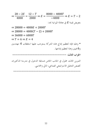 ‫2 − 02‬   ‫− 21‬                 ‫0004 − 0008‬
‫⇒‬          ‫=‬       ‫⇒‬          ‫=‬               ‫⇒‬              ‫=‬    ‫2−‬
     ‫0004‬     ‫0002‬                   ‫0004−‬
                                    ‫ﰲ ﻣﻌﺎﺩﻟﺔ ﺍﳌﻴﺰﺍﻧﻴﺔ ﳒﺪ:‬   ‫ﺑﺘﻌﻮﻳﺾ ﻗﻴﻤﺔ‬
‫0002 + 0004 = 00082 ⇒‬
‫0002 + )2 − (0004 = 00082 ⇒‬
‫0006 = 00063 ⇒‬
‫4= ⇒6= ⇒‬
‫• ﻭﻋﻠﻴﻪ ﻓﺈﻧﻪ ﻟﺘﻌﻈﻴﻢ ﺇﻧﺘﺎﺝ ﻫﺬﻩ ﺍﻟﺸﺮﻛﺔ ﻳﺴﺘﻮﺟﺐ ﻋﻠﻴﻬﺎ ﺍﺳﺘﻘﻄﺎﺏ 4 ﻣﻬﻨﺪﺳﲔ‬
                                      ‫ﻭ6 ﻓﻨﻴﲔ ﻭﻫﺬﺍ ﻟﺘﻌﻈﻴﻢ ﺇﻧﺘﺎﺟﻬﺎ.‬
‫ﺍﳉﻮﺍﺏ ﺍﻟﺜﺎﻟﺚ: --------------------------------‬
‫ﺍﻟﺘﻤﺮﻳﻦ ﺍﻟﺜﺎﻟﺚ ﳏﻠﻮﻝ ﰲ ﺍﳉﺎﻧﺐ ﺍﳋﺎﺹ ﲟﺴﺎﺑﻘﺔ ﺍﻟﺪﺧﻮﻝ ﰲ ﻣﺪﺭﺳﺔ ﺍﻟﺪﻛﺘﻮﺭﺍﻩ،‬
                     ‫ﲣﺼﺺ ﺍﻟﺘﺤﻠﻴﻞ ﺍﻻﺳﺘﺮﺍﺗﻴﺠﻲ ﺍﻟﺼﻨﺎﻋﻲ، ﺍﳌﺎﱄ ﻭﺍﶈﺎﺳﱯ.‬
 ‫----------------------------------------‬




                               ‫77‬
 