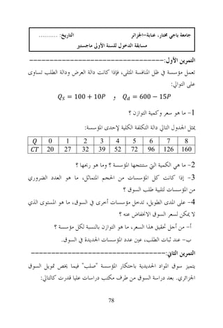 ‫ﺍﻟﺘﺎﺭﻳﺦ: ..........‬                           ‫ﺟﺎﻣﻌﺔ ﺑﺎﺟﻲ ﳐﺘﺎﺭ، ﻋﻨﺎﺑﺔ-ﺍﳉﺰﺍﺋﺮ‬
                          ‫ﻣﺴﺎﺑﻘﺔ ﺍﻟﺪﺧﻮﻝ ﻟﻠﺴﻨﺔ ﺍﻷﻭﱃ ﻣﺎﺟﺴﺘﲑ‬

‫ﺍﻟﺘﻤﺮﻳﻦ ﺍﻷﻭﻝ:---------------------------------‬
‫ﺗﻌﻤﻞ ﻣﺆﺳﺴﺔ ﰲ ﻇﻞ ﺍﳌﻨﺎﻓﺴﺔ ﺍﳌﺜﻠﻰ، ﻓﺈﺫﺍ ﻛﺎﻧﺖ ﺩﺍﻟﺔ ﺍﻟﻌﺮﺽ ﻭﺩﺍﻟﺔ ﺍﻟﻄﻠﺐ ﺗﺴﺎﻭﻯ‬
                                                            ‫ﻋﻠﻰ ﺍﻟﺘﻮﺍﱄ:‬
                   ‫01 + 001 =‬            ‫ﻭ‬         ‫51 − 006 =‬

                                                  ‫1- ﻣﺎ ﻫﻮ ﺳﻌﺮ ﻭﻛﻤﻴﺔ ﺍﻟﺘﻮﺍﺯﻥ ؟‬
                             ‫ﳝﺜﻞ ﺍﳉﺪﻭﻝ ﺍﻟﺘﺎﱄ ﺩﺍﻟﺔ ﺍﻟﺘﻜﻠﻔﺔ ﺍﻟﻜﻠﻴﺔ ﻹﺣﺪﻯ ﺍﳌﺆﺳﺴﺔ:‬
        ‫0‬         ‫1‬         ‫2‬      ‫3‬         ‫4‬     ‫5‬        ‫6‬     ‫7‬        ‫8‬
        ‫02‬       ‫72‬         ‫23‬     ‫93‬        ‫25‬   ‫27‬        ‫69‬   ‫621‬      ‫061‬

                          ‫2- ﻣﺎ ﻫﻲ ﺍﻟﻜﻤﻴﺔ ﺍﻟﱵ ﺳﺘﻨﺘﺠﻬﺎ ﺍﳌﺆﺳﺴﺔ ؟ ﻭﻣﺎ ﻫﻮ ﺭﲝﻬﺎ ؟‬
‫3- ﺇﺫﺍ ﻛﺎﻧﺖ ﻛﻞ ﺍﳌﺆﺳﺴﺎﺕ ﻣﻦ ﺍﳊﺠﻢ ﺍﳌﺘﻤﺎﺛﻞ، ﻣﺎ ﻫﻮ ﺍﻟﻌﺪﺩ ﺍﻟﻀﺮﻭﺭﻱ‬
                                    ‫ﻣﻦ ﺍﳌﺆﺳﺴﺎﺕ ﻟﺘﻠﺒﻴﺔ ﻃﻠﺐ ﺍﻟﺴﻮﻕ ؟‬
‫4- ﻋﻠﻰ ﺍﳌﺪﻯ ﺍﻟﻄﻮﻳﻞ، ﺗﺪﺧﻞ ﻣﺆﺳﺴﺎﺕ ﺃﺧﺮﻯ ﰲ ﺍﻟﺴﻮﻕ، ﻣﺎ ﻫﻮ ﺍﳌﺴﺘﻮﻯ ﺍﻟﺬﻱ‬
                                  ‫ﻻ ﳝﻜﻦ ﻟﺴﻌﺮ ﺍﻟﺴﻮﻕ ﺍﻻﳔﻔﺎﺽ ﻋﻨﻪ ؟‬
             ‫ﺃ- ﻣﻦ ﺃﺟﻞ ﲢﻘﻴﻖ ﻫﺬﺍ ﺍﻟﺴﻌﺮ، ﻣﺎ ﻫﻮ ﺍﻟﺘﻮﺍﺯﻥ ﺑﺎﻟﻨﺴﺒﺔ ﻟﻜﻞ ﻣﺆﺳﺴﺔ ؟‬
                ‫ﺏ- ﻋﻨﺪ ﺛﺒﺎﺕ ﺍﻟﻄﻠﺐ، ﻋﲔ ﻋﺪﺩ ﺍﳌﺆﺳﺴﺎﺕ ﺍﳉﺪﻳﺪﺓ ﰲ ﺍﻟﺴﻮﻕ.‬
 ‫ﺍﻟﺘﻤﺮﻳﻦ ﺍﻟﺜﺎﱐ:---------------------------------‬
‫ﻳﺘﻤﻴﺰ ﺳﻮﻕ ﺍﳌﻮﺍﺩ ﺍﳊﺪﻳﺪﻳﺔ ﺑﺎﺣﺘﻜﺎﺭ ﺍﳌﺆﺳﺴﺔ "ﺻﻠﺐ" ﻓﻴﻤﺎ ﳜﺺ ﲤﻮﻳﻞ ﺍﻟﺴﻮﻕ‬
    ‫ﺍﳉﺰﺍﺋﺮﻱ. ﺑﻌﺪ ﺩﺭﺍﺳﺔ ﺍﻟﺴﻮﻕ ﻣﻦ ﻃﺮﻑ ﻣﻜﺘﺐ ﺩﺭﺍﺳﺎﺕ ﻋﻠﻴﺎ ﻗﺪﺭﺕ ﻛﺎﻟﺘﺎﱄ:‬

                                        ‫87‬
 