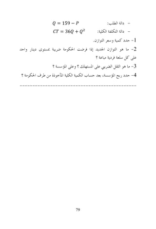 ‫− 951 =‬                        ‫- ﺩﺍﻟﺔ ﺍﻟﻄﻠﺐ:‬
                      ‫+ 63 =‬                ‫- ﺩﺍﻟﺔ ﺍﻟﺘﻜﻠﻔﺔ ﺍﻟﻜﻠﻴﺔ:‬
                                         ‫1- ﺣﺪﺩ ﻛﻤﻴﺔ ﻭﺳﻌﺮ ﺍﻟﺘﻮﺍﺯﻥ.‬
‫2- ﻣﺎ ﻫﻮ ﺍﻟﺘﻮﺍﺯﻥ ﺍﳉﺪﻳﺪ ﺇﺫﺍ ﻓﺮﺿﺖ ﺍﳊﻜﻮﻣﺔ ﺿﺮﻳﺒﺔ ﲟﺴﺘﻮﻯ ﺩﻳﻨﺎﺭ ﻭﺍﺣﺪ‬
                                       ‫ﻋﻠﻰ ﻛﻞ ﺳﻠﻌﺔ ﻓﺮﺩﻳﺔ ﻣﺒﺎﻋﺔ ؟‬
                  ‫3- ﻣﺎ ﻫﻮ ﺍﻟﺜﻘﻞ ﺍﻟﻀﺮﻳﱯ ﻋﻠﻰ ﺍﳌﺴﺘﻬﻠﻚ ؟ ﻭﻋﻠﻰ ﺍﳌﺆﺳﺴﺔ ؟‬
‫4- ﺣﺪﺩ ﺭﺑﺢ ﺍﳌﺆﺳﺴﺔ، ﺑﻌﺪ ﺣﺴﺎﺏ ﺍﻟﻜﻤﻴﺔ ﺍﻟﻜﻠﻴﺔ ﺍﳌﺄﺧﻮﺫﺓ ﻣﻦ ﻃﺮﻑ ﺍﳊﻜﻮﻣﺔ ؟‬
‫----------------------------------------------‬




                               ‫97‬
 