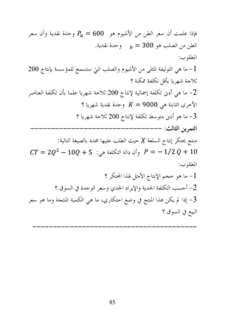 ‫ﻭﺣﺪﺓ ﻧﻘﺪﻳﺔ ﻭﺃﻥ ﺳﻌﺮ‬       ‫ﻓﺈﺫﺍ ﻋﻠﻤﺖ ﺃﻥ ﺳﻌﺮ ﺍﻟﻄﻦ ﻣﻦ ﺍﻷﳌﻨﻴﻮﻡ ﻫﻮ 006 =‬
                             ‫ﻭﺣﺪﺓ ﻧﻘﺪﻳﺔ.‬       ‫ﺍﻟﻄﻦ ﻣﻦ ﺍﻟﺼﻠﺐ ﻫﻮ 003 =‬
                                                                 ‫ﺍﳌﻄﻠﻮﺏ:‬
‫1- ﻣﺎ ﻫﻲ ﺍﻟﺘﻮﻟﻴﻔﺔ ﺍﳌﺜﻠﻰ ﻣﻦ ﺍﻷﳌﻨﻴﻮﻡ ﻭﺍﻟﺼﻠﺐ ﺍﻟﱵ ﺳﺘﺴﻤﺢ ﻟﻠﻤﺆﺳﺴﺔ ﺑﺈﻧﺘﺎﺝ 002‬
                                           ‫ﺛﻼﺟﺔ ﺷﻬﺮﻳﺎ ﺑﺄﻗﻞ ﺗﻜﻠﻔﺔ ﳑﻜﻨﺔ ؟‬
‫2- ﻣﺎ ﻫﻲ ﺃﺩﱏ ﺗﻜﻠﻔﺔ ﺇﲨﺎﻟﻴﺔ ﻹﻧﺘﺎﺝ 002 ﺛﻼﺟﺔ ﺷﻬﺮﻳﺎ ﻋﻠﻤﺎ ﺑﺄﻥ ﺗﻜﻠﻔﺔ ﺍﻟﻌﻨﺎﺻﺮ‬
                        ‫ﺍﻷﺧﺮﻯ ﺍﻟﺜﺎﺑﺘﺔ ﻫﻲ 0009 = ﻭﺣﺪﺓ ﻧﻘﺪﻳﺔ ﺷﻬﺮﻳﺎ ؟‬
                      ‫3- ﻣﺎ ﻫﻮ ﺃﺩﱏ ﻣﺘﻮﺳﻂ ﺗﻜﻠﻔﺔ ﻹﻧﺘﺎﺝ 002 ﺛﻼﺟﺔ ﺷﻬﺮﻳﺎ ؟‬
 ‫ﺍﻟﺘﻤﺮﻳﻦ ﺍﻟﺜﺎﻟﺚ: --------------------------------‬
            ‫ﻣﻨﺘﺞ ﳛﺘﻜﺮ ﺇﻧﺘﺎﺝ ﺍﻟﺴﻠﻌﺔ ﺣﻴﺚ ﺍﻟﻄﻠﺐ ﻋﻠﻴﻬﺎ ﳏﺪﺩ ﺑﺎﻟﺼﻴﻐﺔ ﺍﻟﺘﺎﻟﻴﺔ:‬
    ‫ﻭﺃﻥ ﺩﺍﻟﺔ ﺍﻟﺘﻜﻠﻔﺔ ﻫﻲ: 5 + 01 − 2 =‬                 ‫01 + 2⁄1 − =‬
                                                                 ‫ﺍﳌﻄﻠﻮﺏ:‬
                                   ‫1- ﻣﺎ ﻫﻮ ﺣﺠﻢ ﺍﻹﻧﺘﺎﺝ ﺍﻷﻣﺜﻞ ﳍﺬﺍ ﺍﶈﺘﻜﺮ ؟‬
          ‫2- ﺃﺣﺴﺐ ﺍﻟﺘﻜﻠﻔﺔ ﺍﳊﺪﻳﺔ ﻭﺍﻹﻳﺮﺍﺩ ﺍﳊﺪﻱ ﻭﺳﻌﺮ ﺍﻟﻮﺣﺪﺓ ﰲ ﺍﻟﺴﻮﻕ ؟‬
‫3- ﺇﺫﺍ ﱂ ﻳﻜﻦ ﻫﺬﺍ ﺍﳌﻨﺘﺞ ﰲ ﻭﺿﻊ ﺍﺣﺘﻜﺎﺭﻱ، ﻣﺎ ﻫﻲ ﺍﻟﻜﻤﻴﺔ ﺍﳌﻨﺘﺠﺔ ﻭﻣﺎ ﻫﻮ ﺳﻌﺮ‬
                                                            ‫ﺍﻟﺒﻴﻊ ﰲ ﺍﻟﺴﻮﻕ ؟‬
 ‫----------------------------------------‬




                                   ‫58‬
 