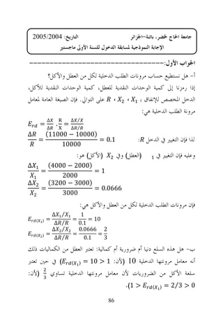 ‫ﺍﻟﺘﺎﺭﻳﺦ: 4002/5002‬                               ‫ﺟﺎﻣﻌﺔ ﺍﳊﺎﺝ ﳋﻀﺮ، ﺑﺎﺗﻨﺔ-ﺍﳉﺰﺍﺋﺮ‬
                    ‫ﺍﻹﺟﺎﺑﺔ ﺍﻟﻨﻤﻮﺫﺟﻴﺔ ﳌﺴﺎﺑﻘﺔ ﺍﻟﺪﺧﻮﻝ ﻟﻠﺴﻨﺔ ﺍﻷﻭﱃ ﻣﺎﺟﺴﺘﲑ‬

‫ﺍﳉﻮﺍﺏ ﺍﻷﻭﻝ:---------------------------------‬
         ‫ﺃ- ﻫﻞ ﻧﺴﺘﻄﻴﻊ ﺣﺴﺎﺏ ﻣﺮﻭﻧﺎﺕ ﺍﻟﻄﻠﺐ ﺍﻟﺪﺧﻠﻴﺔ ﻟﻜﻞ ﻣﻦ ﺍﻟﻌﻄﻞ ﻭﺍﻷﻛﻞ؟‬
‫ﺇﺫﺍ ﺭﻣﺰﻧﺎ ﺇﱃ ﻛﻤﻴﺔ ﺍﻟﻮﺣﺪﺍﺕ ﺍﻟﻨﻘﺪﻳﺔ ﻟﻠﻌﻄﻞ، ﻛﻤﻴﺔ ﺍﻟﻮﺣﺪﺍﺕ ﺍﻟﻨﻘﺪﻳﺔ ﻟﻸﻛﻞ،‬
‫ﺍﻟﺪﺧﻞ ﺍﳌﺨﺼﺺ ﻟﻺﻧﻔﺎﻕ ﺑ ، ، ﻋﻠﻰ ﺍﻟﺘﻮﺍﱄ. ﻓﺈﻥ ﺍﻟﺼﻴﻐﺔ ﺍﻟﻌﺎﻣﺔ ﳌﻌﺎﻣﻞ‬
                                               ‫ﻣﺮﻭﻧﺔ ﺍﻟﻄﻠﺐ ﺍﻟﺪﺧﻠﻴﺔ ﻫﻲ:‬
             ‫∆‬           ‫⁄ ∆‬
         ‫=‬         ‫= .‬
             ‫∆‬           ‫⁄ ∆‬
‫∆‬            ‫)00001 − 00011(‬
         ‫=‬                   ‫1.0 =‬                      ‫ﻟﺬﺍ ﻓﺈﻥ ﺍﻟﺘﻐﻴﲑ ﰲ ﺍﻟﺪﺧﻞ :‬
                  ‫00001‬
                             ‫)ﺍﻷﻛﻞ( ﻫﻮ:‬         ‫)ﺍﻟﻌﻄﻞ( ﻭﰲ‬         ‫ﻭﻋﻠﻴﻪ ﻓﺈﻥ ﺍﻟﺘﻐﻴﲑ ﰲ‬
‫∆‬          ‫)0002 − 0004(‬
         ‫=‬               ‫1=‬
               ‫0002‬
‫∆‬          ‫)0003 − 0023(‬
         ‫=‬               ‫6660.0 =‬
               ‫0003‬
                              ‫ﻓﺈﻥ ﻣﺮﻭﻧﺎﺕ ﺍﻟﻄﻠﺐ ﺍﻟﺪﺧﻠﻴﺔ ﻟﻜﻞ ﻣﻦ ﺍﻟﻌﻄﻞ ﻭﺍﻷﻛﻞ ﻫﻲ:‬
               ‫∆‬     ‫⁄‬      ‫1‬
     ‫〈‬   ‫〉‬   ‫=‬           ‫=‬     ‫01 =‬
                ‫∆‬    ‫⁄‬     ‫1.0‬
               ‫∆‬     ‫⁄‬     ‫2 6660.0‬
     ‫〈‬   ‫〉‬   ‫=‬           ‫=‬        ‫=‬
                ‫∆‬    ‫⁄‬       ‫1.0‬    ‫3‬
‫ﺏ- ﻫﻞ ﻫﺬﻩ ﺍﻟﺴﻠﻊ ﺩﻧﻴﺎ ﺃﻡ ﺿﺮﻭﺭﻳﺔ ﺃﻡ ﻛﻤﺎﻟﻴﺔ: ﺗﻌﺘﱪ ﺍﻟﻌﻄﻞ ﻣﻦ ﺍﻟﻜﻤﺎﻟﻴﺎﺕ ﺫﻟﻚ‬
‫( ﰲ ﺣﲔ ﺗﻌﺘﱪ‬              ‫〈‬    ‫〉‬   ‫ﺃﻧﻪ ﻣﻌﺎﻣﻞ ﻣﺮﻭﻧﺘﻬﺎ ﺍﻟﺪﺧﻠﻴﺔ 01 )ﻷﻥ: 1 > 01 =‬
‫)ﻷﻥ:‬             ‫ﺳﻠﻌﺔ ﺍﻷﻛﻞ ﻣﻦ ﺍﻟﻀﺮﻭﺭﻳﺎﺕ ﻷﻥ ﻣﻌﺎﻣﻞ ﻣﺮﻭﻧﺘﻬﺎ ﺍﻟﺪﺧﻠﻴﺔ ﺗﺴﺎﻭﻱ‬
                                                   ‫> 1(.‬       ‫〈‬    ‫〉‬   ‫0 > 3⁄2 =‬

                                           ‫68‬
 