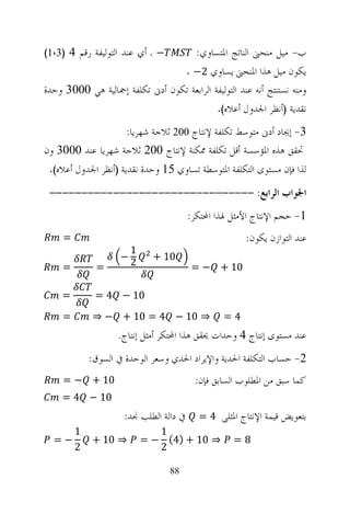 ‫− ، ﺃﻱ ﻋﻨﺪ ﺍﻟﺘﻮﻟﻴﻔﺔ ﺭﻗﻢ 4 )3،1(‬           ‫ﺏ- ﻣﻴﻞ ﻣﻨﺤﲎ ﺍﻟﻨﺎﺗﺞ ﺍﳌﺘﺴﺎﻭﻱ:‬
                                        ‫ﻳﻜﻮﻥ ﻣﻴﻞ ﻫﺬﺍ ﺍﳌﻨﺤﲎ ﻳﺴﺎﻭﻱ 2− .‬
‫ﻭﻣﻨﻪ ﻧﺴﺘﻨﺘﺞ ﺃﻧﻪ ﻋﻨﺪ ﺍﻟﺘﻮﻟﻴﻔﺔ ﺍﻟﺮﺍﺑﻌﺔ ﺗﻜﻮﻥ ﺃﺩﱏ ﺗﻜﻠﻔﺔ ﺇﲨﺎﻟﻴﺔ ﻫﻲ 0003 ﻭﺣﺪﺓ‬
                                               ‫ﻧﻘﺪﻳﺔ )ﺃﻧﻈﺮ ﺍﳉﺪﻭﻝ ﺃﻋﻼﻩ(.‬

                   ‫3- ﺇﳚﺎﺩ ﺃﺩﱏ ﻣﺘﻮﺳﻂ ﺗﻜﻠﻔﺔ ﻹﻧﺘﺎﺝ 002 ﺛﻼﺟﺔ ﺷﻬﺮﻳﺎ:‬
‫ﲢﻘﻖ ﻫﺬﻩ ﺍﳌﺆﺳﺴﺔ ﺃﻗﻞ ﺗﻜﻠﻔﺔ ﳑﻜﻨﺔ ﻹﻧﺘﺎﺝ 002 ﺛﻼﺟﺔ ﺷﻬﺮﻳﺎ ﻋﻨﺪ 0003 ﻭﻥ‬
 ‫ﻟﺬﺍ ﻓﺈﻥ ﻣﺴﺘﻮﻯ ﺍﻟﺘﻜﻠﻔﺔ ﺍﳌﺘﻮﺳﻄﺔ ﺗﺴﺎﻭﻱ 51 ﻭﺣﺪﺓ ﻧﻘﺪﻳﺔ )ﺃﻧﻈﺮ ﺍﳉﺪﻭﻝ ﺃﻋﻼﻩ(.‬

 ‫ﺍﳉﻮﺍﺏ ﺍﻟﺮﺍﺑﻊ: --------------------------------‬
                                        ‫1- ﺣﺠﻢ ﺍﻹﻧﺘﺎﺝ ﺍﻷﻣﺜﻞ ﳍﺬﺍ ﺍﶈﺘﻜﺮ:‬
     ‫=‬                                                 ‫ﻋﻨﺪ ﺍﻟﺘﻮﺍﺯﻥ ﻳﻜﻮﻥ:‬
                         ‫1‬
                     ‫−‬         ‫01 +‬
     ‫=‬        ‫=‬          ‫2‬               ‫01 + − =‬

    ‫=‬         ‫01 − 4 =‬
     ‫=‬       ‫⇒ 01 − 4 = 01 + − ⇒‬                 ‫4=‬
                    ‫ﻋﻨﺪ ﻣﺴﺘﻮﻯ ﺇﻧﺘﺎﺝ 4 ﻭﺣﺪﺍﺕ ﳛﻘﻖ ﻫﺬﺍ ﺍﶈﺘﻜﺮ ﺃﻣﺜﻞ ﺇﻧﺘﺎﺝ.‬
             ‫2- ﺣﺴﺎﺏ ﺍﻟﺘﻜﻠﻔﺔ ﺍﳊﺪﻳﺔ ﻭﺍﻹﻳﺮﺍﺩ ﺍﳊﺪﻱ ﻭﺳﻌﺮ ﺍﻟﻮﺣﺪﺓ ﰲ ﺍﻟﺴﻮﻕ:‬
     ‫01 + − =‬                             ‫ﻛﻤﺎ ﺳﺒﻖ ﻣﻦ ﺍﳌﻄﻠﻮﺏ ﺍﻟﺴﺎﺑﻖ ﻓﺈﻥ:‬
    ‫01 − 4 =‬
                     ‫ﰲ ﺩﺍﻟﺔ ﺍﻟﻄﻠﺐ ﳒﺪ:‬      ‫ﺑﺘﻌﻮﻳﺾ ﻗﻴﻤﺔ ﺍﻹﻧﺘﺎﺝ ﺍﳌﺜﻠﻰ 4 =‬
         ‫1‬                      ‫1‬
  ‫−=‬         ‫⇒ 01 +‬          ‫⇒ 01 + )4( − =‬         ‫8=‬
         ‫2‬                      ‫2‬

                                  ‫88‬
 