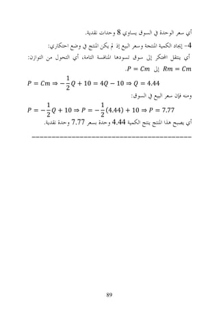 ‫ﺃﻱ ﺳﻌﺮ ﺍﻟﻮﺣﺪﺓ ﰲ ﺍﻟﺴﻮﻕ ﻳﺴﺎﻭﻱ 8 ﻭﺣﺪﺍﺕ ﻧﻘﺪﻳﺔ.‬
         ‫4- ﺇﳚﺎﺩ ﺍﻟﻜﻤﻴﺔ ﺍﳌﻨﺘﺠﺔ ﻭﺳﻌﺮ ﺍﻟﺒﻴﻊ ﺇﺫ ﱂ ﻳﻜﻦ ﺍﳌﻨﺘﺞ ﰲ ﻭﺿﻊ ﺍﺣﺘﻜﺎﺭﻱ:‬
‫ﺃﻱ ﻳﻨﺘﻘﻞ ﺍﶈﺘﻜﺮ ﺇﱃ ﺳﻮﻕ ﺗﺴﻮﺩﻫﺎ ﺍﳌﻨﺎﻓﺴﺔ ﺍﻟﺘﺎﻣﺔ، ﺃﻱ ﺍﻟﺘﺤﻮﻝ ﻣﻦ ﺍﻟﺘﻮﺍﺯﻥ:‬
                                          ‫= .‬         ‫ﺇﱃ‬         ‫=‬
                 ‫1‬
  ‫=‬         ‫−⇒‬       ‫⇒ 01 − 4 = 01 +‬            ‫44.4 =‬
                 ‫2‬
                                            ‫ﻭﻣﻨﻪ ﻓﺈﻥ ﺳﻌﺮ ﺍﻟﺒﻴﻊ ﰲ ﺍﻟﺴﻮﻕ:‬
        ‫1‬                   ‫1‬
  ‫−=‬         ‫⇒ 01 +‬      ‫⇒ 01 + )44.4( − =‬             ‫77.7 =‬
        ‫2‬                   ‫2‬
      ‫ﺃﻱ ﻳﺼﺒﺢ ﻫﺬﺍ ﺍﳌﻨﺘﺞ ﻳﻨﺘﺞ ﺍﻟﻜﻤﻴﺔ 44.4 ﻭﺣﺪﺓ ﺑﺴﻌﺮ 77.7 ﻭﺣﺪﺓ ﻧﻘﺪﻳﺔ.‬
 ‫----------------------------------------‬




                                  ‫98‬
 