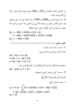 ‫ﺇﱃ ﺍﳔﻔﺎﺽ ﺍﻟﻜﻤﻴﺔ ﺍﳌﻄﻠﻮﺑﺔ ﻣﻦ 072 ﺇﱃ 042 ﻭﺣﺪﺓ ﻧﺘﻴﺠﺔ ﺯﻳﺎﺩﺓ ﺍﻟﺴﻌﺮ ﻣﻦ 5‬
                                               ‫ﺇﱃ 6 ﻭﺣﺪﺍﺕ ﻧﻘﺪﻳﺔ.‬
‫4- ﺇﺫﺍ ﺍﺭﺗﻔﻊ ﺍﻟﺪﺧﻞ ﻣﻦ 0005 ﺇﱃ 0047 ﻭﺣﺪﺓ ﻧﻘﺪﻳﺔ ﻣﻊ ﺛﺒﺎﺕ ﺑﺎﻗﻲ ﺍﻟﻌﻮﺍﻣﻞ‬
‫ﻓﺈﻥ ﻣﻨﺤﲎ ﺍﻟﻄﻠﺐ ﻳﻨﺘﻘﻞ ﻣﻦ ﻣﻮﺿﻌﻪ ﺍﻷﺻﻠﻲ ﺇﱃ ﺍﻷﻋﻠﻰ ﻭﻫﺬﺍ ﻧﺎﺗﺞ ﻋﻦ ﺗﻐﻴﲑ ﺩﺍﻟﺔ‬
                         ‫ﺍﻟﻄﻠﺐ ﺍﻟﺴﺎﺑﻘﺔ ﺇﱃ ﺍﻟﺘﺎﱄ: )ﺃﻧﻈﺮ ﺍﻟﺘﻤﺜﻞ ﺍﻟﺒﻴﺎﱐ ﺃﻋﻼﻩ(‬
   ‫4 + 2 + 50.0 + 03− =‬
   ‫)03(4 + )52(2 + )0047(50.0 + 03− =‬
    ‫045 + 03− =‬
 ‫ﺍﳉﻮﺍﺏ ﺍﻟﺜﺎﱐ:---------------------------------‬
                                           ‫1- ﺣﺴﺎﺏ ﻛﻤﻴﺔ ﻭﺳﻌﺮ ﺍﻟﺘﻮﺍﺯﻥ:‬
                                       ‫ﻧﻌﺎﺩﻝ ﺍﻟﻄﻠﺐ ﻣﻊ ﺍﻟﻌﺮﺽ ﻓﻨﺤﺼﻞ ﻋﻠﻰ:‬
‫2 + 4 = 2 − 02‬
‫2 + 2 = 4 − 02 ⇒‬
‫4 = ⇒ 4 = 61 ⇒‬
          ‫ﰲ ﺇﺣﺪﻯ ﺍﻟﺪﺍﻟﺘﲔ )ﺍﻟﻌﺮﺽ ﺃﻭ ﺍﻟﻄﻠﺐ( ﳓﺼﻞ ﻋﻠﻰ:‬          ‫ﻭﺑﺘﻌﻮﻳﺾ ﻗﻴﻤﺔ‬
‫⇒ )4(2 − 02‬       ‫21 =‬
                                ‫2- ﺣﺴﺎﺏ ﻛﻞ ﻣﻦ ﻓﺎﺋﺾ ﺍﳌﻨﺘﺞ ﻭﺍﳌﺴﺘﻬﻠﻚ:‬
                                          ‫ﺍﻟﻄﺮﻳﻘﺔ ﺍﻷﻭﱃ )ﺑﺎﺳﺘﻌﻤﺎﻝ ﺍﻟﺘﻜﺎﻣﻞ(‬
                                                   ‫ﺃ- ﺣﺴﺎﺏ ﻓﺎﺋﺾ ﺍﳌﻨﺘﺞ:‬

   ‫. =‬     ‫−‬     ‫] ‪(4 + 2 )dQ = 12.4 − [4Q + Q‬‬

   ‫] )0( + )0(4[ − ] )4( + )4(4[ − 84 =‬
   ‫61 =‬

                                   ‫9‬
 