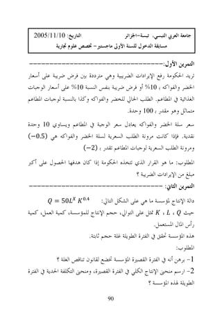 ‫ﺍﻟﺘﺎﺭﻳﺦ: 01/11/5002‬                       ‫ﺟﺎﻣﻌﺔ ﺍﻟﻌﺮﰊ ﺍﻟﺘﺒﺴﻲ، ﺗﺒﺴﺔ-ﺍﳉﺰﺍﺋﺮ‬
            ‫ﻣﺴﺎﺑﻘﺔ ﺍﻟﺪﺧﻮﻝ ﻟﻠﺴﻨﺔ ﺍﻷﻭﱃ ﻣﺎﺟﺴﺘﲑ- ﲣﺼﺺ ﻋﻠﻮﻡ ﲡﺎﺭﻳﺔ‬

‫ﺍﻟﺘﻤﺮﻳﻦ ﺍﻷﻭﻝ:---------------------------------‬
‫ﺗﺮﻳﺪ ﺍﳊﻜﻮﻣﺔ ﺭﻓﻊ ﺍﻹﻳﺮﺍﺩﺍﺕ ﺍﻟﻀﺮﻳﺒﻴﺔ ﻭﻫﻲ ﻣﺘﺮﺩﺩﺓ ﺑﲔ ﻓﺮﺽ ﺿﺮﻳﺒﺔ ﻋﻠﻰ ﺃﺳﻌﺎﺭ‬
‫ﺍﳋﻀﺮ ﻭﺍﻟﻔﻮﺍﻛﻪ ﺑ 01% ﺃﻭ ﻓﺮﺽ ﺿﺮﻳﺒﺔ ﺑﻨﻔﺲ ﺍﻟﻨﺴﺒﺔ 01% ﻋﻠﻰ ﺃﺳﻌﺎﺭ ﺍﻟﻮﺟﺒﺎﺕ‬
‫ﺍﻟﻐﺬﺍﺋﻴﺔ ﰲ ﺍﳌﻄﺎﻋﻢ. ﺍﻟﻄﻠﺐ ﺍﳊﺎﱄ ﻟﻠﺨﻀﺮ ﻭﺍﻟﻔﻮﺍﻛﻪ ﻭﻛﺬﺍ ﺑﺎﻟﻨﺴﺒﺔ ﻟﻮﺟﺒﺎﺕ ﺍﳌﻄﺎﻋﻢ‬
                                          ‫ﻣﺘﻤﺎﺛﻞ ﻭﻫﻮ ﻣﻘﺪﺭ ﺑ 001 ﻭﺣﺪﺓ.‬
‫ﺳﻌﺮ ﺳﻠﺔ ﺍﳋﻀﺮ ﻭﺍﻟﻔﻮﺍﻛﻪ ﻳﻌﺎﺩﻝ ﺳﻌﺮ ﺍﻟﻮﺟﺒﺔ ﰲ ﺍﳌﻄﺎﻋﻢ ﻭﻳﺴﺎﻭﻱ 01 ﻭﺣﺪﺓ‬
‫ﻧﻘﺪﻳﺔ. ﻓﺈﺫﺍ ﻛﺎﻧﺖ ﻣﺮﻭﻧﺔ ﺍﻟﻄﻠﺐ ﺍﻟﺴﻌﺮﻳﺔ ﻟﺴﻠﺔ ﺍﳋﻀﺮ ﻭﺍﻟﻔﻮﺍﻛﻪ ﻫﻲ )5.0−(‬
                    ‫ﻭﻣﺮﻭﻧﺔ ﺍﻟﻄﻠﺐ ﺍﻟﺴﻌﺮﻳﺔ ﻟﻮﺟﺒﺎﺕ ﺍﳌﻄﺎﻋﻢ ﺗﻘﺪﺭ ﺑ )2−(‬

‫ﺍﳌﻄﻠﻮﺏ: ﻣﺎ ﻫﻮ ﺍﻟﻘﺮﺍﺭ ﺍﻟﺬﻱ ﺗﺘﺨﺬﻩ ﺍﳊﻜﻮﻣﺔ ﺇﺫﺍ ﻛﺎﻥ ﻫﺪﻓﻬﺎ ﺍﳊﺼﻮﻝ ﻋﻠﻰ ﺃﻛﱪ‬
                                         ‫ﻣﺒﻠﻎ ﻣﻦ ﺍﻹﻳﺮﺍﺩﺍﺕ ﺍﻟﻀﺮﻳﺒﺔ ؟‬
‫ﺍﻟﺘﻤﺮﻳﻦ ﺍﻟﺜﺎﱐ: ---------------------------------‬
            ‫05 =‬          ‫.‬
                                   ‫ﺩﺍﻟﺔ ﺍﻹﻧﺘﺎﺝ ﳌﺆﺳﺴﺔ ﻣﺎ ﻫﻲ ﻋﻠﻰ ﺍﻟﺸﻜﻞ ﺍﻟﺘﺎﱄ:‬
‫ﺣﻴﺚ ، ، ﲤﺜﻞ ﻋﻠﻰ ﺍﻟﺘﻮﺍﱄ، ﺣﺠﻢ ﺍﻹﻧﺘﺎﺝ ﻟﻠﻤﺆﺳﺴﺔ، ﻛﻤﻴﺔ ﺍﻟﻌﻤﻞ، ﻛﻤﻴﺔ‬
                                                           ‫ﺭﺃﺱ ﺍﳌﺎﻝ ﺍﳌﺴﺘﻌﻤﻞ.‬
                            ‫ﻫﺬﻩ ﺍﳌﺆﺳﺴﺔ ﲢﻘﻖ ﰲ ﺍﻟﻔﺘﺮﺓ ﺍﻟﻄﻮﻳﻠﺔ ﻏﻠﺔ ﺣﺠﻢ ﺛﺎﺑﺘﺔ.‬
                                                                    ‫ﺍﳌﻄﻠﻮﺏ:‬
             ‫1- ﺑﺮﻫﻦ ﺃﻧﻪ ﰲ ﺍﻟﻔﺘﺮﺓ ﺍﻟﻘﺼﲑﺓ ﺍﳌﺆﺳﺴﺔ ﲣﻀﻊ ﻟﻘﺎﻧﻮﻥ ﺗﻨﺎﻗﺺ ﺍﻟﻐﻠﺔ ؟‬
‫2- ﺍﺭﺳﻢ ﻣﻨﺤﲎ ﺍﻹﻧﺘﺎﺝ ﺍﻟﻜﻠﻲ ﰲ ﺍﻟﻔﺘﺮﺓ ﺍﻟﻘﺼﲑﺓ، ﻭﻣﻨﺤﲎ ﺍﻟﺘﻜﻠﻔﺔ ﺍﳊﺪﻳﺔ ﰲ ﺍﻟﻔﺘﺮﺓ‬
                                                        ‫ﺍﻟﻄﻮﻳﻠﺔ ﳍﺬﻩ ﺍﳌﺆﺳﺴﺔ ؟‬
                                    ‫09‬
 