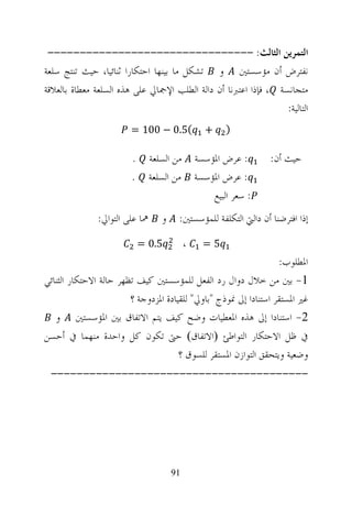 ‫ﺍﻟﺘﻤﺮﻳﻦ ﺍﻟﺜﺎﻟﺚ: --------------------------------‬
‫ﻧﻔﺘﺮﺽ ﺃﻥ ﻣﺆﺳﺴﺘﲔ ﻭ ﺗﺸﻜﻞ ﻣﺎ ﺑﻴﻨﻬﺎ ﺍﺣﺘﻜﺎﺭﺍ ﺛﻨﺎﺋﻴﺎ، ﺣﻴﺚ ﺗﻨﺘﺞ ﺳﻠﻌﺔ‬
‫ﻣﺘﺠﺎﻧﺴﺔ ، ﻓﺈﺫﺍ ﺍﻋﺘﱪﻧﺎ ﺃﻥ ﺩﺍﻟﺔ ﺍﻟﻄﻠﺐ ﺍﻹﲨﺎﱄ ﻋﻠﻰ ﻫﺬﻩ ﺍﻟﺴﻠﻌﺔ ﻣﻌﻄﺎﺓ ﺑﺎﻟﻌﻼﻗﺔ‬
                                                                 ‫ﺍﻟﺘﺎﻟﻴﺔ:‬
                        ‫(5.0 − 001 =‬              ‫+‬     ‫)‬

                        ‫.‬       ‫ﻣﻦ ﺍﻟﺴﻠﻌﺔ‬       ‫: ﻋﺮﺽ ﺍﳌﺆﺳﺴﺔ‬      ‫ﺣﻴﺚ ﺃﻥ:‬
                        ‫.‬       ‫ﻣﻦ ﺍﻟﺴﻠﻌﺔ‬       ‫: ﻋﺮﺽ ﺍﳌﺆﺳﺴﺔ‬
                                                    ‫: ﺳﻌﺮ ﺍﻟﺒﻴﻊ‬
               ‫ﳘﺎ ﻋﻠﻰ ﺍﻟﺘﻮﺍﱄ:‬      ‫ﻭ‬    ‫ﺇﺫﺍ ﺍﻓﺘﺮﺿﻨﺎ ﺃﻥ ﺩﺍﻟﱵ ﺍﻟﺘﻜﻠﻔﺔ ﻟﻠﻤﺆﺳﺴﺘﲔ:‬

                            ‫5.0 =‬           ‫،‬     ‫5=‬
                                                                  ‫ﺍﳌﻄﻠﻮﺏ:‬
‫1- ﺑﲔ ﻣﻦ ﺧﻼﻝ ﺩﻭﺍﻝ ﺭﺩ ﺍﻟﻔﻌﻞ ﻟﻠﻤﺆﺳﺴﺘﲔ ﻛﻴﻒ ﺗﻈﻬﺮ ﺣﺎﻟﺔ ﺍﻻﺣﺘﻜﺎﺭ ﺍﻟﺜﻨﺎﺋﻲ‬
                        ‫ﻏﲑ ﺍﳌﺴﺘﻘﺮ ﺍﺳﺘﻨﺎﺩﺍ ﺇﱃ ﳕﻮﺫﺝ "ﺑﺎﻭﱄ" ﻟﻠﻘﻴﺎﺩﺓ ﺍﳌﺰﺩﻭﺟﺔ ؟‬
   ‫2- ﺍﺳﺘﻨﺎﺩﺍ ﺇﱃ ﻫﺬﻩ ﺍﳌﻌﻄﻴﺎﺕ ﻭﺿﺢ ﻛﻴﻒ ﻳﺘﻢ ﺍﻻﺗﻔﺎﻕ ﺑﲔ ﺍﳌﺆﺳﺴﺘﲔ ﻭ‬
‫ﰲ ﻇﻞ ﺍﻻﺣﺘﻜﺎﺭ ﺍﻟﺘﻮﺍﻃﺊ ‪‬ﺍﻻﺗﻔﺎﻕ‪ ‬ﺣﱴ ﺗﻜﻮﻥ ﻛﻞ ﻭﺍﺣﺪﺓ ﻣﻨﻬﻤﺎ ﰲ ﺃﺣﺴﻦ‬
                            ‫ﻭﺿﻌﻴﺔ ﻭﻳﺘﺤﻘﻖ ﺍﻟﺘﻮﺍﺯﻥ ﺍﳌﺴﺘﻘﺮ ﻟﻠﺴﻮﻕ ؟‬
 ‫----------------------------------------‬




                                       ‫19‬
 