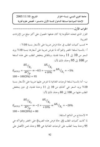 ‫ﺍﻟﺘﺎﺭﻳﺦ: 01/11/5002‬                         ‫ﺟﺎﻣﻌﺔ ﺍﻟﻌﺮﰊ ﺍﻟﺘﺒﺴﻲ، ﺗﺒﺴﺔ-ﺍﳉﺰﺍﺋﺮ‬
       ‫ﺍﻹﺟﺎﺑﺔ ﺍﻟﻨﻤﻮﺫﺟﻴﺔ ﻣﺴﺎﺑﻘﺔ ﺍﻟﺪﺧﻮﻝ ﻟﻠﺴﻨﺔ ﺍﻷﻭﱃ ﻣﺎﺟﺴﺘﲑ- ﲣﺼﺺ ﻋﻠﻮﻡ ﲡﺎﺭﻳﺔ‬

 ‫ﺍﳉﻮﺍﺏ ﺍﻷﻭﻝ:---------------------------------‬
‫ﺍﻟﻘﺮﺍﺭ ﺍﻟﺬﻱ ﺗﺘﺨﺬﻩ ﺍﳊﻜﻮﻣﺔ ﺇﺫﺍ ﻛﺎﻥ ﻫﺪﻓﻬﺎ ﺍﳊﺼﻮﻝ ﻋﻠﻰ ﺃﻛﱪ ﻣﺒﻠﻎ ﻣﻦ ﺍﻹﻳﺮﺍﺩﺍﺕ‬
                                                               ‫ﺍﻟﻀﺮﻳﺒﺔ:‬
       ‫• ﳓﺴﺐ ﻛﻤﻴﺎﺕ ﺍﻟﻄﻠﺐ ﰲ ﺣﺎﻟﺔ ﻓﺮﺽ ﺿﺮﻳﺒﺔ ﻋﻠﻰ ﺍﻷﺳﻌﺎﺭ ﺑﻨﺴﺒﺔ 01% :‬
‫ﺃ- ﺑﺎﻟﻨﺴﺒﺔ ﻟﺴﻠﻌﺔ ﺍﳋﻀﺮ ﻭﺍﻟﻔﻮﺍﻛﻪ ﳌﺎ ﻧﻔﺮﺽ ﺿﺮﻳﺒﺔ ﻋﻠﻰ ﺃﺳﻌﺎﺭﻫﺎ ﺑﻨﺴﺒﺔ 01% ﻳﺰﻳﺪ‬
‫ﺍﻟﺴﻌﺮ ﻣﻦ 01 ﺇﱃ 11 ﻭﺣﺪﺓ ﻧﻘﺪﻳﺔ، ﻭﺑﺎﳌﻘﺎﺑﻞ ﻳﻨﺨﻔﺾ ﺍﻟﻄﻠﺐ ﻋﻠﻰ ﻫﺬﻩ ﺍﻟﺴﻠﻌﺔ‬
                                     ‫ﻣﻦ 001 ﺇﱃ 59 ﻭﺣﺪﺓ، ﺫﻟﻚ ﻷﻥ:‬
                ‫∆‬                 ‫∆‬
                                               ‫∆‬
   ‫〈‬    ‫〉‬   ‫=‬        ‫= 5.0− ⇒‬              ‫⇒‬             ‫%5− =‬
                ‫∆‬                 ‫%01+‬
‫59 = )%5(001 − 001‬

‫ﺏ- ﺃﻣﺎ ﺑﺎﻟﻨﺴﺒﺔ ﻟﺴﻠﻌﺔ ﺍﻟﻮﺟﺒﺎﺕ ﺍﻟﻐﺬﺍﺋﻴﺔ ﳌﺎ ﺗﻔﺮﺽ ﻋﻠﻴﻬﺎ ﺿﺮﻳﺒﺔ ﻋﻠﻰ ﺍﻷﺳﻌﺎﺭ ﺑﻨﺴﺒﺔ‬
‫01% ﻳﺰﻳﺪ ﺍﻟﺴﻌﺮ ﻫﻲ ﻛﺬﻟﻚ ﻣﻦ 01 ﺇﱃ 11 ﻭﺣﺪﺓ ﻧﻘﺪﻳﺔ، ﰲ ﺣﲔ ﻳﻨﺨﻔﺾ‬
                             ‫ﺍﻟﻄﻠﺐ ﻋﻠﻴﻬﺎ ﻣﻦ 001 ﺇﱃ 08 ﻭﺣﺪﺓ، ﺫﻟﻚ ﻷﻥ:‬

                ‫∆‬             ‫∆‬
                                           ‫∆‬
   ‫〈‬    ‫〉‬   ‫=‬        ‫= 2− ⇒‬            ‫⇒‬               ‫%02− =‬
                ‫∆‬              ‫%01+‬
‫08 = )%02(001 − 001‬
                                                   ‫• ﺍﻻﺳﺘﻨﺘﺎﺝ ﻣﻦ ﺍﻟﻨﺘﺎﺋﺞ ﺍﻟﺴﺎﺑﻘﺔ:‬
‫ﳌﺎ ﻛﺎﻧﺖ ﻛﻤﻴﺎﺕ ﺍﻟﻄﻠﺐ )ﰲ ﺣﺎﻟﺔ ﻓﺮﺽ ﻫﺬﻩ ﺍﻟﻀﺮﻳﺒﺔ( ﻋﻠﻰ ﺍﳋﻀﺮ ﻭﺍﻟﻔﻮﺍﻛﻪ ﻫﻲ‬
‫59 ﻭﺣﺪﺓ ﺑﻴﻨﻤﺎ ﺍﻟﻄﻠﺐ ﻋﻠﻰ ﺍﻟﻮﺟﺒﺎﺕ ﺍﻟﻐﺬﺍﺋﻴﺔ ﻫﻲ 08 ﻭﺣﺪﺓ، ﻓﻤﻦ ﺍﻷﻓﻀﻞ ﻋﻠﻰ‬

                                      ‫29‬
 