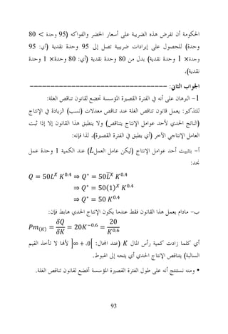 ‫ﺍﳊﻜﻮﻣﺔ ﺃﻥ ﺗﻔﺮﺽ ﻫﺬﻩ ﺍﻟﻀﺮﻳﺒﺔ ﻋﻠﻰ ﺃﺳﻌﺎﺭ ﺍﳋﻀﺮ ﻭﺍﻟﻔﻮﺍﻛﻪ )59 ﻭﺣﺪﺓ < 08‬
‫ﻭﺣﺪﺓ( ﻟﻠﺤﺼﻮﻝ ﻋﻠﻰ ﺇﻳﺮﺍﺩﺍﺕ ﺿﺮﻳﺒﻴﺔ ﺗﺼﻞ ﺇﱃ 59 ﻭﺣﺪﺓ ﻧﻘﺪﻳﺔ )ﺃﻱ: 59‬
‫ﻭﺣﺪﺓ× 1 ﻭﺣﺪﺓ ﻧﻘﺪﻳﺔ( ﺑﺪﻝ ﻣﻦ 08 ﻭﺣﺪﺓ ﻧﻘﺪﻳﺔ )ﺃﻱ: 08 ﻭﺣﺪﺓ× 1 ﻭﺣﺪﺓ‬
                                                                        ‫ﻧﻘﺪﻳﺔ(.‬

‫ﺍﳉﻮﺍﺏ ﺍﻟﺜﺎﱐ: ---------------------------------‬
    ‫1- ﺍﻟﱪﻫﺎﻥ ﻋﻠﻰ ﺃﻧﻪ ﰲ ﺍﻟﻔﺘﺮﺓ ﺍﻟﻘﺼﲑﺓ ﺍﳌﺆﺳﺴﺔ ﲣﻀﻊ ﻟﻘﺎﻧﻮﻥ ﺗﻨﺎﻗﺺ ﺍﻟﻐﻠﺔ:‬
‫ﻟﻠﺘﺬﻛﲑ: ﻳﻌﻤﻞ ﻗﺎﻧﻮﻥ ﺗﻨﺎﻗﺺ ﺍﻟﻐﻠﺔ ﻋﻨﺪ ﺗﻨﺎﻗﺺ ﻣﻌﺪﻻﺕ )ﻧﺴﺐ( ﺍﻟﺰﻳﺎﺩﺓ ﰲ ﺍﻹﻧﺘﺎﺝ‬
‫)ﺍﻟﻨﺎﺗﺞ ﺍﳊﺪﻱ ﻷﺣﺪ ﻋﻮﺍﻣﻞ ﺍﻹﻧﺘﺎﺝ ﻳﺘﻨﺎﻗﺺ( ﻭﻻ ﻳﻨﻄﺒﻖ ﻫﺬﺍ ﺍﻟﻘﺎﻧﻮﻥ ﺇﻻ ﺇﺫﺍ ﺛﺒﺖ‬
                     ‫ﺍﻟﻌﺎﻣﻞ ﺍﻹﻧﺘﺎﺟﻲ ﺍﻵﺧﺮ )ﺃﻱ ﻳﻄﺒﻖ ﰲ ﺍﻟﻔﺘﺮﺓ ﺍﻟﻘﺼﲑﺓ(. ﻟﺬﺍ ﻓﺈﻧﻪ:‬
‫ﺃ- ﺑﺘﺜﺒﻴﺖ ﺃﺣﺪ ﻋﻮﺍﻣﻞ ﺍﻹﻧﺘﺎﺝ )ﻟﻴﻜﻦ ﻋﺎﻣﻞ ﺍﻟﻌﻤﻞ ( ﻋﻨﺪ ﺍﻟﻜﻤﻴﺔ 1 ﻭﺣﺪﺓ ﻋﻤﻞ‬
                                                               ‫ﳒﺪ:‬
                 ‫.‬         ‫∗‬                    ‫.‬
  ‫05 =‬               ‫⇒‬         ‫05 =‬
                           ‫∗‬                        ‫.‬
                     ‫⇒‬         ‫)1(05 =‬
                           ‫∗‬               ‫.‬
                     ‫⇒‬         ‫05 =‬
          ‫ﺏ- ﻣﺎﺩﺍﻡ ﻳﻌﻤﻞ ﻫﺬﺍ ﺍﻟﻘﺎﻧﻮﻥ ﻓﻘﻂ ﻋﻨﺪﻣﺎ ﻳﻜﻮﻥ ﺍﻹﻧﺘﺎﺝ ﺍﳊﺪﻱ ﻫﺎﺑﻂ ﻓﺈﻥ:‬
                               ‫.‬
                                        ‫02‬
    ‫) (‬   ‫=‬      ‫02 =‬               ‫=‬      ‫.‬

‫ﻷ‪‬ﺎ ﻻ ﺗﺄﺧﺬ ﺍﻟﻘﻴﻢ‬     ‫0، + ∞‬        ‫)ﻋﻨﺪ ﺍ‪‬ﺎﻝ:‬       ‫ﺃﻱ ﻛﻠﻤﺎ ﺯﺍﺩﺕ ﻛﻤﻴﺔ ﺭﺃﺱ ﺍﳌﺎﻝ‬
                               ‫ﺍﻟﺴﺎﻟﺒﺔ( ﻳﺘﻨﺎﻗﺺ ﺍﻹﻧﺘﺎﺝ ﺍﳊﺪﻱ ﺃﻱ ﻳﺘﺠﻪ ﺇﱃ ﺍﳍﺒﻮﻁ.‬
  ‫• ﻭﻣﻨﻪ ﻧﺴﺘﻨﺘﺞ ﺃﻧﻪ ﻋﻠﻰ ﻃﻮﻝ ﺍﻟﻔﺘﺮﺓ ﺍﻟﻘﺼﲑﺓ ﺍﳌﺆﺳﺴﺔ ﲣﻀﻊ ﻟﻘﺎﻧﻮﻥ ﺗﻨﺎﻗﺺ ﺍﻟﻐﻠﺔ.‬



                                         ‫39‬
 