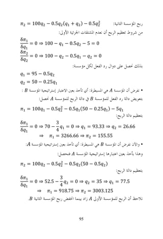 ‫001 =‬       ‫( 5.0 −‬         ‫+‬     ‫5.0 − )‬             ‫ﺭﺑﺢ ﺍﳌﺆﺳﺴﺔ ﺍﻟﺜﺎﻧﻴﺔ:‬
                        ‫ﻣﻦ ﺷﺮﻭﻁ ﺗﻌﻈﻴﻢ ﺍﻟﺮﺑﺢ ﺃﻥ ﻧﻌﺪﻡ ﺍﳌﺸﺘﻘﺎﺕ ﺍﳉﺰﺋﻴﺔ ﺍﻷﻭﱃ:‬
‫‪δ‬‬
      ‫− 001 ⇒ 0 =‬           ‫5.0 −‬      ‫0=5−‬
‫‪δ‬‬
‫‪δ‬‬
      ‫− 001 ⇒ 0 =‬           ‫5.0 −‬      ‫−‬      ‫0=‬
‫‪δ‬‬
                                ‫ﺑﺬﻟﻚ ﳓﺼﻞ ﻋﻠﻰ ﺩﻭﺍﻝ ﺭﺩ ﺍﻟﻔﻌﻞ ﻟﻜﻞ ﻣﺆﺳﺴﺔ:‬
    ‫5.0 − 59 =‬
    ‫52.0 − 05 =‬
‫:‬     ‫ﻫﻲ ﺍﳌﺴﻴﻄﺮﺓ: ﺃﻱ ﺗﺄﺧﺬ ﺑﻌﲔ ﺍﻻﻋﺘﺒﺎﺭ ﺇﺳﺘﺮﺍﺗﻴﺠﻴﺔ ﺍﳌﺆﺳﺴﺔ‬   ‫• ﻧﻔﺮﺽ ﺃﻥ ﺍﳌﺆﺳﺴﺔ‬
           ‫ﳓﺼﻞ:‬      ‫ﰲ ﺩﺍﻟﺔ ﺍﻟﺮﺑﺢ ﻟﻠﻤﺆﺳﺴﺔ‬      ‫ﺑﺘﻌﻮﻳﺾ ﺩﺍﻟﺔ ﺭﺩ ﺍﻟﻔﻌﻞ ﻟﻠﻤﺆﺳﺴﺔ‬
    ‫001 =‬       ‫5.0 −‬      ‫5 − ) 52.0 − 05( 5.0 −‬
                                                           ‫ﺑﺘﻌﻈﻴﻢ ﺩﺍﻟﺔ ﺍﻟﺮﺑﺢ:‬
‫‪δ‬‬                     ‫3‬
      ‫− 07 ⇒ 0 =‬          ‫⇒0=‬     ‫⇒ 33.39 =‬                  ‫66.62 =‬
‫‪δ‬‬                     ‫4‬
            ‫⇒‬         ‫⇒ 66.6623 =‬   ‫55.551 =‬
    ‫ﻫﻲ ﺍﳌﺴﻴﻄﺮﺓ: ﺃﻱ ﺗﺄﺧﺬ ﺑﻌﲔ ﺇﺳﺘﺮﺍﺗﻴﺠﻴﺔ ﺍﳌﺆﺳﺴﺔ :‬      ‫• ﻭﺍﻵﻥ ﻧﻔﺮﺽ ﺃﻥ ﺍﳌﺆﺳﺴﺔ‬
                       ‫ﻓﻨﺤﺼﻞ:‬       ‫ﻭﻫﺬﺍ ﺑﺄﺧﺬ ﺑﻌﲔ ﺍﻋﺘﺒﺎﺭﻫﺎ ﺇﺳﺘﺮﺍﺗﻴﺠﻴﺔ ﺍﳌﺆﺳﺴﺔ‬
    ‫001 =‬       ‫5.0 −‬      ‫) 5.0 − 05( 5.0 −‬
                                                           ‫ﺑﺘﻌﻈﻴﻢ ﺩﺍﻟﺔ ﺍﻟﺮﺑﺢ:‬
‫‪δ‬‬                      ‫3‬
      ‫− 5.25 ⇒ 0 =‬          ‫⇒0=‬  ‫⇒ 53 =‬    ‫5.77 =‬
‫‪δ‬‬                      ‫4‬
          ‫⇒‬          ‫⇒ 57.819 =‬ ‫521.3003 =‬
     ‫ﺯﺍﺩ ﺑﻴﻨﻤﺎ ﺍﳔﻔﺾ ﺭﺑﺢ ﺍﳌﺆﺳﺴﺔ ﺍﻟﺜﺎﻧﻴﺔ .‬      ‫ﻧﻼﺣﻆ ﺃﻥ ﺍﻟﺮﺑﺢ ﻟﻠﻤﺆﺳﺴﺔ ﺍﻷﻭﱃ‬


                                     ‫59‬
 