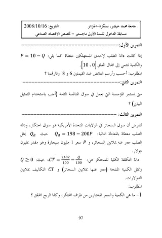 ‫ﺍﻟﺘﺎﺭﻳﺦ: 61/01/8002‬                   ‫ﺟﺎﻣﻌﺔ ﳏﻤﺪ ﺧﻴﻀﺮ، ﺑﺴﻜﺮﺓ-ﺍﳉﺰﺍﺋﺮ‬
         ‫ﻣﺴﺎﺑﻘﺔ ﺍﻟﺪﺧﻮﻝ ﻟﻠﺴﻨﺔ ﺍﻷﻭﱃ ﻣﺎﺟﺴﺘﲑ - ﲣﺼﺺ ﺍﻻﻗﺘﺼﺎﺩ ﺍﻟﺼﻨﺎﻋﻲ‬

‫ﺍﻟﺘﻤﺮﻳﻦ ﺍﻷﻭﻝ:---------------------------------‬
  ‫− 01 =‬        ‫ﺇﺫﺍ ﻛﺎﻧﺖ ﺩﺍﻟﺔ ﺍﻟﻄﻠﺐ ﻹﺣﺪﻯ ﺍﳌﺴﺘﻬﻠﻜﲔ ﻣﻌﻄﺎﺓ ﻛﻤﺎ ﻳﻠﻲ:‬
                                   ‫ﻭﺍﻟﻜﻤﻴﺔ ﺗﻨﺘﻤﻲ ﺇﱃ ﺍ‪‬ﺎﻝ ﺍﳌﻐﻠﻖ 0 ، 01 .‬
              ‫ﺍﳌﻄﻠﻮﺏ: ﺃﺣﺴﺐ ﻭﺃﺭﺳﻢ ﺍﻟﻔﺎﺋﺾ ﻋﻨﺪ ﺍﻟﻘﻴﻤﺘﲔ 6 ﻭ 8 ﻭﻗﺎﺭ‪‬ﻤﺎ ؟‬
 ‫ﺍﻟﺘﻤﺮﻳﻦ ﺍﻟﺜﺎﱐ:---------------------------------‬

‫ﻣﱴ ﺗﺴﺘﻤﺮ ﺍﳌﺆﺳﺴﺔ ﺍﻟﱵ ﺗﻌﻤﻞ ﰲ ﺳﻮﻕ ﺍﳌﻨﺎﻓﺴﺔ ﺍﻟﺘﺎﻣﺔ )ﺃﺟﺐ ﺑﺎﺳﺘﺨﺪﺍﻡ ﺍﻟﺘﻤﺜﻴﻞ‬
                                                                 ‫ﺍﻟﺒﻴﺎﱐ( ؟‬
‫ﺍﻟﺘﻤﺮﻳﻦ ﺍﻟﺜﺎﻟﺚ: --------------------------------‬
‫ﻟﻨﻔﺮﺽ ﺃﻥ ﺳﻮﻕ ﺍﻟﺴﺠﺎﺋﺮ ﰲ ﺍﻟﻮﻻﻳﺎﺕ ﺍﳌﺘﺤﺪﺓ ﺍﻷﻣﺮﻳﻜﻴﺔ ﻫﻮ ﺳﻮﻕ ﺍﺣﺘﻜﺎﺭ، ﻭﺩﺍﻟﺔ‬
‫ﳝﺜﻞ‬         ‫ﺣﻴﺚ‬        ‫002 − 891 =‬          ‫ﺍﻟﻄﻠﺐ ﻣﻌﻄﺎﺓ ﺑﺎﳌﻌﺎﺩﻟﺔ ﺍﻟﺘﺎﻟﻴﺔ:‬
‫ﺍﻟﻄﻠﺐ ﻣﻌﱪ ﻋﻨﻪ ﲟﻼﻳﲔ ﺍﻟﺴﺠﺎﺋﺮ، ﻭ ﺳﻌﺮ 1 ﻣﻠﻴﻮﻥ ﺳﻴﺠﺎﺭﺓ ﻭﻫﻮ ﻣﻘﺪﺭ ﲟﻠﻴﻮﻥ‬
                                                                    ‫ﺩﻭﻻﺭ.‬
  ‫، ﺣﻴﺚ: 0 ≥‬         ‫=‬        ‫−‬         ‫ﺩﺍﻟﺔ ﺍﻟﺘﻜﻠﻔﺔ ﺍﻟﻜﻠﻴﺔ ﻟﻠﻤﺤﺘﻜﺮ ﻫﻲ:‬
‫ﺍﻟﺘﻜﺎﻟﻴﻒ ﲟﻼﻳﲔ‬         ‫ﻭﲤﺜﻞ ﺍﻟﻜﻤﻴﺔ ﺍﳌﻨﺘﺠﺔ )ﻣﻌﱪ ﻋﻨﻬﺎ ﲟﻼﻳﲔ ﺍﻟﺴﺠﺎﺋﺮ( ﻭ‬
                                                            ‫ﺍﻟﺪﻭﻻﺭﺍﺕ.‬
                                                              ‫ﺍﳌﻄﻠﻮﺏ:‬
      ‫1- ﻣﺎ ﻫﻲ ﺍﻟﻜﻤﻴﺔ ﻭﺍﻟﺴﻌﺮ ﺍﳌﺨﺘﺎﺭﻳﻦ ﻣﻦ ﻃﺮﻑ ﺍﶈﺘﻜﺮ، ﻭﻛﺬﺍ ﺍﻟﺮﺑﺢ ﺍﶈﻘﻖ ؟‬


                                   ‫79‬
 