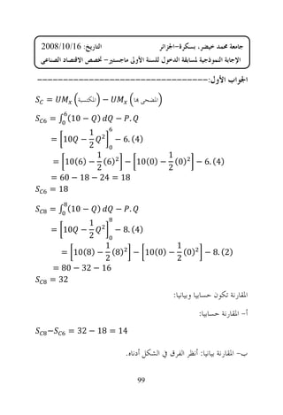 ‫ﺍﻟﺘﺎﺭﻳﺦ: 61/01/8002‬                        ‫ﺟﺎﻣﻌﺔ ﳏﻤﺪ ﺧﻴﻀﺮ، ﺑﺴﻜﺮﺓ-ﺍﳉﺰﺍﺋﺮ‬
‫ﺍﻹﺟﺎﺑﺔ ﺍﻟﻨﻤﻮﺫﺟﻴﺔ ﳌﺴﺎﺑﻘﺔ ﺍﻟﺪﺧﻮﻝ ﻟﻠﺴﻨﺔ ﺍﻷﻭﱃ ﻣﺎﺟﺴﺘﲑ- ﲣﺼﺺ ﺍﻻﻗﺘﺼﺎﺩ ﺍﻟﺼﻨﺎﻋﻲ‬

‫ﺍﳉﻮﺍﺏ ﺍﻷﻭﻝ:---------------------------------‬
 ‫=‬          ‫− ﺍﳌﻜﺘﺴﺒﺔ‬           ‫ﺍﳌﻀﺤﻰ ‪‬ﺎ‬

   ‫) − 01( ∫ =‬           ‫. −‬
                ‫1‬
   ‫− 01 =‬                ‫)4( .6 −‬
                ‫2‬
              ‫1‬           ‫1‬
   ‫)0( − )0(01 − )6( − )6(01 =‬                         ‫)4( .6 −‬
              ‫2‬           ‫2‬
   ‫81 = 42 − 81 − 06 =‬
   ‫81 =‬

   ‫) − 01( ∫ =‬           ‫. −‬
                ‫1‬
   ‫− 01 =‬                ‫)4( .8 −‬
                ‫2‬
                ‫1‬                       ‫1‬
      ‫)8( − )8(01 =‬            ‫)0( − )0(01 −‬              ‫)2( .8 −‬
                ‫2‬                       ‫2‬
   ‫61 − 23 − 08 =‬
   ‫23 =‬
                                               ‫ﺍﳌﻘﺎﺭﻧﺔ ﺗﻜﻮﻥ ﺣﺴﺎﺑﻴﺎ ﻭﺑﻴﺎﻧﻴﺎ:‬
                                                        ‫ﺃ- ﺍﳌﻘﺎﺭﻧﺔ ﺣﺴﺎﺑﻴﺎ:‬
  ‫−‬      ‫41 = 81 − 23 =‬

                             ‫ﺏ- ﺍﳌﻘﺎﺭﻧﺔ ﺑﻴﺎﻧﻴﺎ: ﺃﻧﻈﺮ ﺍﻟﻔﺮﻕ ﰲ ﺍﻟﺸﻜﻞ ﺃﺩﻧﺎﻩ.‬

                                 ‫99‬
 