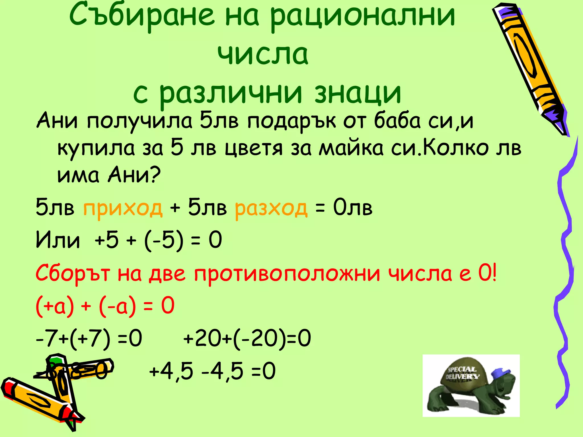 Събиране на рационални
          числа
     с различни знаци
Ани получила 5лв подарък от баба си,и
  купила за 5 лв цветя за майка си.Колко лв
  има Ани?
5лв приход + 5лв разход = 0лв
Или +5 + (-5) = 0
Сборът на две противоположни числа е 0!
(+а) + (-а) = 0
-7+(+7) =0      +20+(-20)=0
-8+8=0       +4,5 -4,5 =0
 