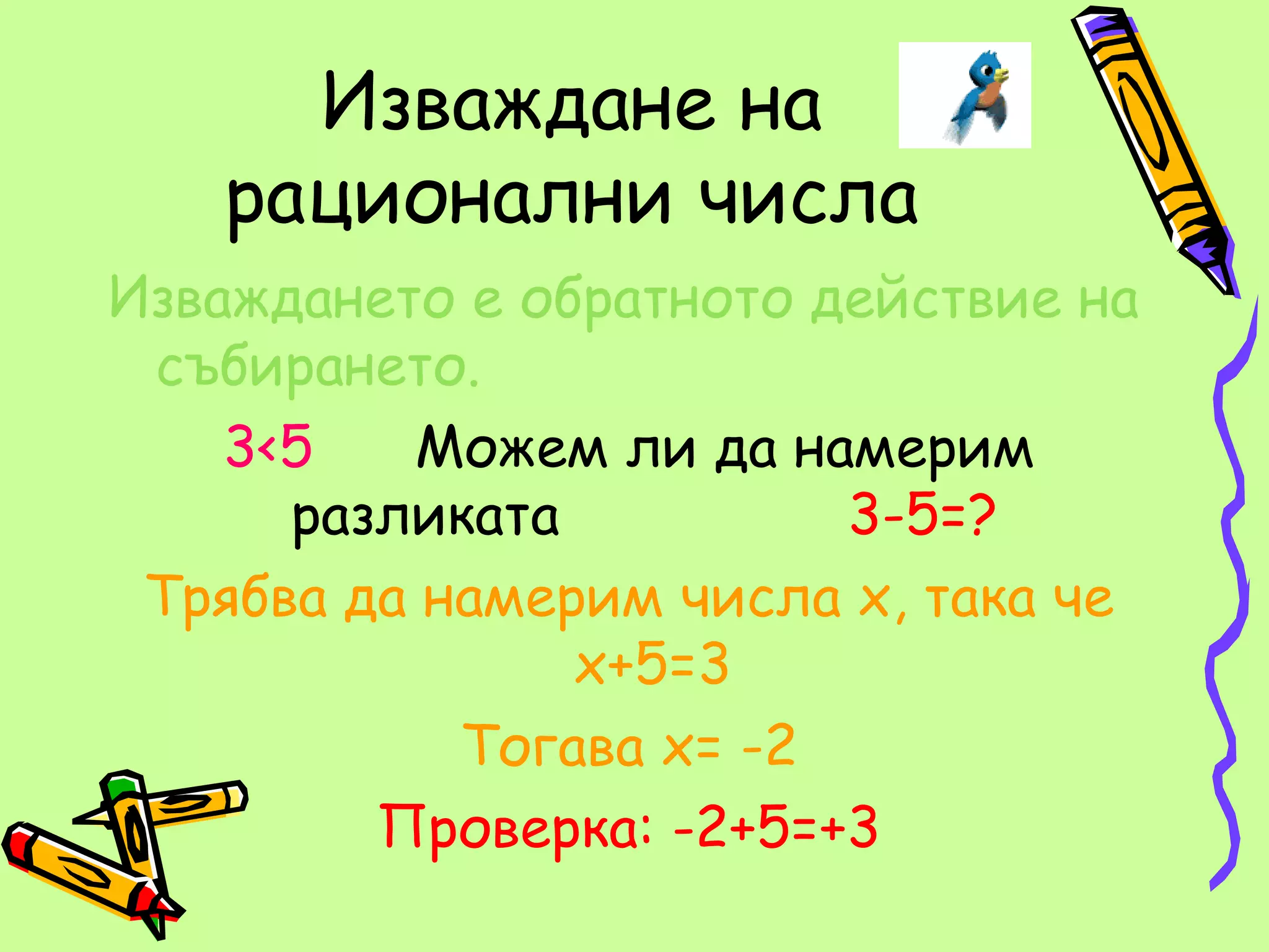 Изваждане на
   рационални числа
Изваждането е обратното действие на
 събирането.
    3<5   Можем ли да намерим
      разликата          3-5=?
 Трябва да намерим числа х, така че
                х+5=3
            Тогава х= -2
         Проверка: -2+5=+3
 